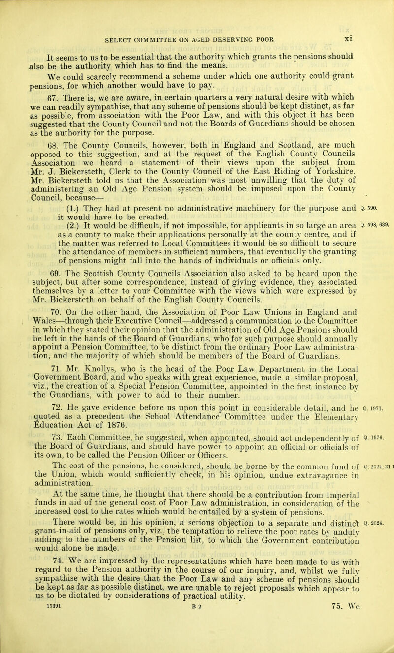 It seems to us to be essential that the authority which grants the pensions should also be the authority which has to find the means. We could scarcely recommend a scheme under which one authority could grant pensions, for which another would have to pay. 67. There is, we are aware, in certain quarters a very natural desire with which we can readily sympathise, that any scheme of pensions should be kept distinct, as far as possible, from association with the Poor Law, and with this object it has been suggested that the County Council and not the Boards of Guardians should be chosen as the authority for the purpose. 68. The County Councils, however, both in England and Scotland, are much opposed to this suggestion, and at the request of the English County Councils Association we heard a statement of their views upon the subject from Mr. J. Bickersteth, Clerk to the County Council of the East Eiding of Yorkshire. Mr. Bickersteth told us that the Association was most unwilling that the duty of administering an Old Age Pension system should be imposed upon the County Council, because— (1.) They had at present no administrative machinery for the purpose and Q-59o. it would have to be created. (2.) It would be difficult, if not impossible, for applicants in so large an area Q- s^s, 639. as a county to make their applications personally at the county centre, and if the matter was referred to Local Committees it would be so difficult to secure the attendance of members in sufficient numbers, that eventually the granting of pensions might fall into the hands of individuals or officials only. 69. The Scottish County Councils Association also asked to be heard upon the subject, but after some correspondence, instead of giving evidence, they associated themselves by a letter to your Committee with the views which were expressed by Mr. Bickersteth on behalf of the English County Councils. 70. On the other hand, the Association of Poor Law Unions in England and Wales—through their Executive Council—addressed a communication to the Committee in which they stated their opinion that the administration of Old Age Pensions should be left in the hands of the Board of Guardians, who for such purpose should annually appoint a Pension Committee, to be distinct from the ordinary Poor Law administra- tion, and the majority of which should be members of the Board of Guardians. 71. Mr. Knollys, who is the head of the Poor Law Department in the Local Government Board, and who speaks with great experience, made a similar proposal, viz., the creation of a Special Pension Committee, appointed in the first instance by the Guardians, with power to add to their number. 72. He gave evidence before us upon this point in considerable detail, and he Q. i97i. quoted as a precedent the School Attendance Committee under the Elementary Education Act of 1876. 73. Each Committee, he suggested, when appointed, should act independently of Q- is^e. the Board of Guardians, and should have power to appoint an official or officials of its own, to be called the Pension Officer or Officers. The cost of the pensions, he considered, should be borne by the common fund of Q- 2024,21 the Union, which would sufficiently check, in his opinion, undue extravagance in administration. At the same time, he thought that there should be a contribution from Imperial funds in aid of the general cost of Poor Law administration, in consideration of the increased cost to the rates which would be entailed by a system of pensions. There would be, in his opinion, a serious objection to a separate and distinct Q- 2024. grant-in-aid of pensions only, viz., the temptation to relieve the poor rates by unduly adding to the numbers of the Pension list, to which the Government contribution would alone be made. 74. We are impressed by the representations which have been made to us with regard to the Pension authority in the course of our inquiry, and, whilst we fully sympathise with the desire that the Poor Law and any scheme of pensions should be kept as far as possible distinct, we are unable to reject proposals which appear to us to be dictated by considerations of practical utility. 15391 B 2 75. We