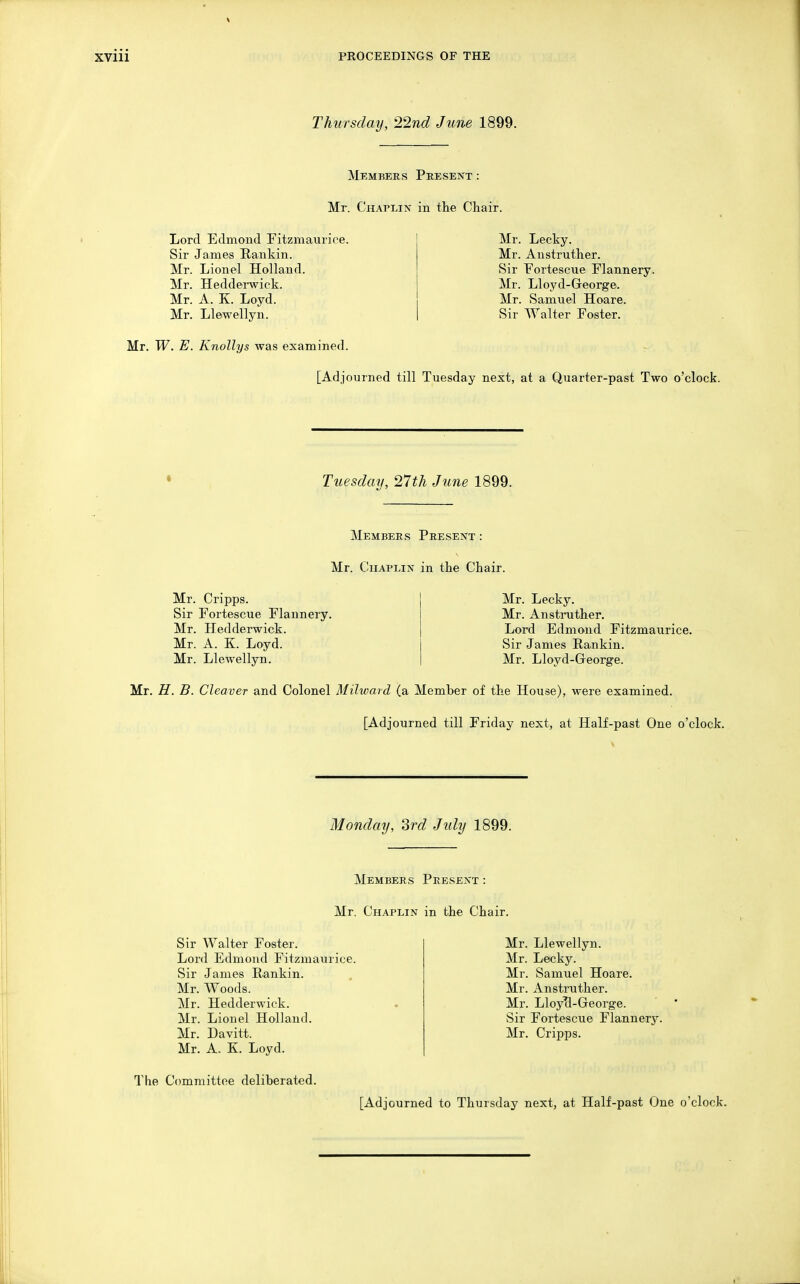 Thursday, 22nd June 1899. Members Present : Mr. Chaplin in tlie Chair. Lord Edmond Fitzmaurice. Sir James Rankin. Mr. Lionel Holland. Mr. Hedderwick. Mr. A. K. Loyd. Mr. Llewellyn. Mr. Lecky. Mr. Anstruther. Sir Fortescue Flannery. Mr. Lloyd-George. Mr. Samuel Hoare. Sir Walter Foster. Mr. W. E. Knollys was examined. [Adjourned till Tuesday next, at a Quarter-past Two o'clock. Tuesday, 27th June 1899. Members Present : Mr. Chaplin in tlie Chair. Mr. Crip'ps. Sir Fortescue Flannery. Mr. Hedderwick. Mr. A. K. Loyd. Mr. Llewellyn. Mr. Lecky. Mr. Anstinitlier. Lord Edmond Fitzmaurice. Sir James Rankin. Mr. Lloyd-Greorge. Mr. H. B. Cleaver and Colonel Milward (a Member of the House), were examined. [Adjourned till Friday next, at Half-past One o'clock. Monday, 3rd July 1899. Members Present : Mr. Chaplin in the Chair. Sir Walter Foster. Lord Edmond Fitzmaurice. Sir James Rankin. Mr. Woods. Mr. Hedderwick. Mr. Lionel Holland. Mr. Davitt. Mr. A, K. Loyd. Mr. Llewellyn. Mr. Lecky. Mr. Samuel Hoare. Mr. Anstruther. Mr. LloyTl-George. Sir Fortescue FlaJinery. Mr. Cripps. The Committee deliberated.