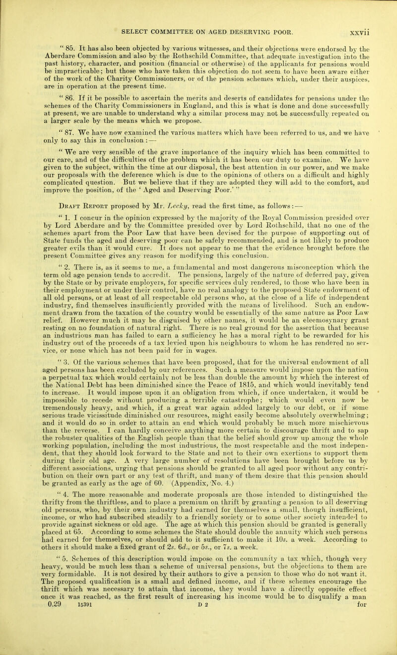  85. It lias also been objected by various witnesses, and their objections were endorsed by tbe Aberdare Commission and also by the E-otbschild Committee, that adequate investigation into the past history, character, and position (financial or otherwise) of the applicants for pensions would be impracticable; but those who have taken this objection do not seem to have been aware either of the work of the Charity Commissioners, or of the pension schemes which, under their auspices, are in operation at the present time.  86. If it be possible to ascertain the merits and deserts of candidates for pensions under the schemes of the Charity Commissioners in England, and this is what is done and done successfullj- at present, we are unable to understand why a similar process may not be successfully repeated on a larger scale by the means which we propose.  87. We have now examined the various matters which have been referred to us, and we have only to say this in conclusion : —  We are very sensible of the grave importance of the inquiry which has been committed to our care, and of the difficulties of the problem which it has been our duty to examine. We have given to the subject, within the time at our disposal, the best attention in our power, and we make our proposals with the deference which is due to the opinions of others on a difficult and highly complicated question. But we believe that if they are adopted they will add to the comfort, and improve the position, of the ' Aged and Deserving Poor.'  Draft Repokt proposed by Mr. Lecky, read the first time, as follows: —  1. I concur in the opinion expressed by the majority of the Royal Commission presided over by Lord Aberdare and by the Committee presided over by Lord Rothschild, that no one of the schemes apart from the Poor Law that have been devised for the purpose of supporting out of State funds the aged and deserving poor can be safely recommended, and is not likely to produce greater evils than it would cure. It does not appear to me that the evidence broiight before the present Committee gives any reason for modifying this conclusion.  2. There is, as it seems to me, a fundamental and most dangerous misconception which the term old age pension tends to accredit. The pensions, largely of the nature of deferred pay, given by the State or by private employers, for specific services duly rendered, to those who have been in their employment or under their control, have no real analogy to the proposed State endowment of all old persons, or at least of all respectable old persons who, at the close of a life of independent industry, find themselves insufficiently provided with the means of livelihood. Such an endow- ment drawn from the taxation of the country would be essentially of the same nature as Poor Law relief. However much it may be disguised by other names, it would be an eleemosynary grant resting on no foundation of natural right. There is no real ground for the assertion that because an industrious man has failed to earn a sufficiency he has a moral right to be rewarded for his industry out of the proceeds of a tax levied upon his neighbours to whom he has rendered no ser- vice, or none which has not been paid for in wages. 3. Of the various schemes that have been proposed, that for the universal endowment of all aged persons has been excluded by our references. Such a measure would impose upon the nation a perpetual tax which would certainly not be less than double the amount by which the interest of the National Debt has been diminished since the Peace of 1815, and which would inevitably tend to increase. It would impose upon it an obligation from which, if once undertaken, it would be impossible to recede without producing a terrible catastrophe; which would even now be tremendously heavy, and which, if a great war again added largely to ovir debt, or if some serious trade vicissitude diminished our resources, might easily become absolutely overwhelming; and it would do so in order to attain an end which would probably be much more mischievous than the reverse. I can hardly conceive anything more certain to discourage thrift and to sap the robuster qualities of the English people than that the belief should grow up among the whole working population, including the most industrious, the most respectable and the most indepen- dent, that they should look forward to the State and not to their own exertions to support them during their old age. A very large number of resolutions have been brought before us by different associations, urging that pensions should be granted to all aged poor without any contri- bution on their own part or any test of thrift, and many of them desire that this pension should be granted as early as the age of 60. (Appendix, No. 4.)  4. The more reasonable and moderate proposals are those intended to distinguished the thrifty from the thriftless, and to place a premium on thrift by granting a pension to all deserving- old persons, who, by their own industry had earned for themselves a small, though insufficient, income, or who had subscribed steadily to a friendly society or to some other society intended to provide against sickness or old age. The age at which this pension should be granted is generally placed at 65. A ccording to some schemes the State should double the annuity which such persons had earned for themselves, or should add to it sufficient to make it 10s. a week. According to others it should make a fixed grant of 2s. 6d., or 5.s., or 7s. a week.  5. Schemes of this description would impose on the community a tax which, though very heavy, would be much less than a scheme of universal pensions, but the objections to them are very formidable. It is not desired by their authors to give a pension to those who do not want it. The proposed qualification is a small and defined income, and if these schemes encourage the thrift which was necessary to attain that income, they would have a directly opposite effect once it was reached, as the first result of increasing his income would be to disqualify a man 0.29 15391 D 2 for