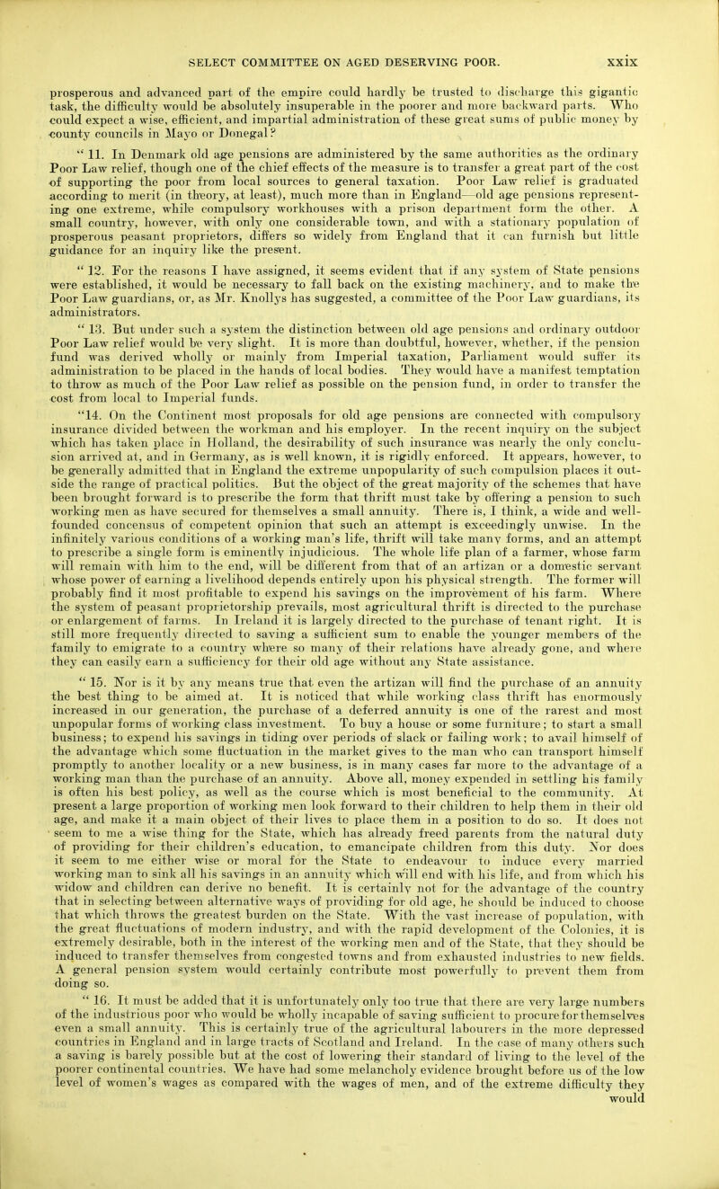 prosperous and advanced part of the empire could liardly be trusted to discharge this gigantic task, the difficulty would be absolutely insuperable in the poorer and more backward parts. Who could expect a wise, efficient, and impartial administration of these great sums of public money by ■county councils in Mayo or Donegal ?  11. In Denmark old age pensions are administered by the same authorities as the ordinary Poor Law relief, though one of tne chief effects of the measure is to transfer a great part of the cost of supporting the poor from local sources to general taxation. Poor Law relief is graduated according to merit (in theory, at least), much more than in England—old age pensions represent- ing one extreme, while compulsory workhouses with a prison department form the other. A small country, however, with only one considerable town, and with a stationary population of prosperous peasant proprietors, differs so widely from England that it can furnish but little guidance for an inquiry like the pres'ent.  12. For the reasons I have assigned, it seems evident that if any system of State pensions were established, it would be necessary to fall back on the existing machinery, and to make the Poor Law guardians, or, as Mr. Knollys has suggested, a committee of the Poor Law guardians, its administrators.  13. Bu.t under such a system the distinction between old age pensions and ordinary outdoor Poor Law relief would be very slight. It is more than doubtful, however, whether, if the pension fund was derived wholly or mainly from Imperial taxation. Parliament would suffer its administration to be placed in the hands of local bodies. They would have a manifest temptation to throw as much of the Poor Law relief as possible on the pension fund, in order to transfer the ■cost from local to Imperial fimds. 14. On the Continent most pi'oposals for old age pensions are connected with compulsory insurance divided between the workman and his employer. In the recent inquiry on the subject which has taken place in Holland, the desirability of such insurance was nearly the only conclu- sion arrived at, and in Germany, as is well known, it is rigidly enforced. It appears, however, to be generally admitted that in England the extreme unpopularity of such compulsion places it out- side the range of practical politics. But the object of the great majority of the schemes that have been brought forward is to prescribe the form that thrift must take by ofl'ering a pension to such working men as have secured for themselves a small annuity. There is, I think, a wide and well- founded concensus of competent opinion that such an attempt is exceedingly iinwise. In the infinitely varioiis conditions of a working man's life, thrift will take many forms, and an attempt to prescribe a single form is eminently injudicious. The whole life plan of a farmer, whose farm will remain with him to the end, will be different from that of an artizan or a domestic servant whose power of earning a livelihood depends entirely upon his physical strength. The former will probably find it most profitable to expend his savings on the improvement of his farm. Where the system of peasant proprietorship prevails, most agricultural thrift is directed to the purchase or enlargement of farms. In Ireland it is largely directed to the piirchase of tenant right. It is still more frequently diiected to saving a sufficient sum to enable the younger members of the family to emigrate to a country whei'e so many of their relations have already gone, and wheie they can easily earn a sufficiency for their old age without anj' State assistance.  15. Nor is it by any means true that even the artizan will find the purchase of an annuity the best thing to be aimed at. It is noticed that while working class thrift has enormously increased in our generation, the purchase of a deferred annuity is one of the rarest and most unpopular forms of working class investment. To buy a house or some furniture; to start a small business; to expend his savings in tiding over periods of slack or failing work; to avail himself of the advantage which some fluctuation in the market gives to the man who can transport himself promptly to another locality or a new business, is in many cases far more to the advantage of a working man than the purchase of an annuity. Above all, money expended in settling his family is often his best policy, as well as the course which is most beneficial to the community. At present a large proportion of working men look forward to their children to help them in their old age, and make it a main object of their lives to place them in a position to do so. It does not ■ seem to me a wise thing for the State, which has already freed parents from the natural duty of providing for their children's education, to emancipate children from this duty. Nor does it seem to me either wise or moral for the State to endeavour to induce every married working man to sink all his savings in an annuity which w'ill end with his life, and from which his widow and children can derive no benefit. It is certainly not for the advantage of the country that in selecting between alternative ways of providing for old age, he should be induced to choose that which throws the greatest burden on the State. With the vast increase of population, with the great fluctuations of modern industry, and with the rapid development of the. Colonies, it is extremely desirable, both in the interest of the working men and of the State, that they should be induced to transfer themselves from congested towns and from exhausted industries to new fields. A general pension system would certainly contribute most powerfully to prevent them from doing so.  16. It must be added that it is unfortunately only too true that there are very large numbers of the industrious poor who would be wholly incapable of saving sufficient to procure for themselves even a small annuity. This is certainly true of the agricultural labourers in the more depressed countries in England and in large tracts of Scotland and Ireland. In the case of many others such a saving is barely possible but at the cost of lowering their standard of living to the level of the poorer continental countries. We have had some melancholy evidence brought before us of the low level of women's wages as compared with the wages of men, and of the extreme difficulty they would