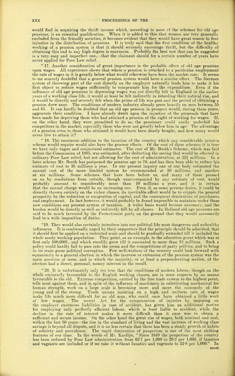 would find in acquiring the thrift income which, according to most cf the schemes for old age- pensions, is an essential qualification. When it is added to this that women are very generally excluded from the friendly societies, it becomes evident that they would have great reason to fear injustice in the distribution of pensions. It is truly said that the first condition of the healthy working of a pension system is that it should seriously encourage thrift, but the difficulty of obtaining this end to any high degree is enormous. Probably the best test that can be suggested is a very easy and imperfect one,—that the claimant should for a certain number of years have- never applied for Poor Law relief.  17. Another consideration of great importance is the probable effect of old age pensions upon wages. All experience shows that where a pension is attached to a particular employment the rate of wages in it is greatly below what would otherwise have been the maiket rate. It seems to me scarcely doubtful that a general pension system would have a similar effect. The German system of throwing part of the cost directly on the employer naturally leads him to make it his first object to reduce wages sufficiently to compensate him for the expenditure. Even if the influence of old age pensions in depressing wages was not directly felt in England in the earlier years of a working class life, it would at least be felt indirectly in retarding their natural rise, and it would be directly and severely felt when the prime of life was past and the period of obtaining a pension drew near. The conditions of modern industry already press heavily on men between 55 and 65. It can hardly be doubted that an old age pension in prospect would, during' these years, aggravate their condition. I have already dwelt upon the injustice of the proposals that have been made for depriving those who had attained a pension of the right of working for wages. If, on the other hand, they were permitted to do so, the pensioner could easily underbid his competitors in the market, especially those who were not greatly below him in age. The advantage of a pension even to those who attained it would have been dearly bought, and how many would never live to attain it?  18. The enormous addition to the taxation of the country which any considerable pension scheme would require would also have the gravest effects. Of the cost of these schemes it is true we have only vague and conjectural estimates. The cost of Mr. Booth's Scheme, which was laid before the Commission of 1895, was estimated, after deducting the saving that would be effected in ordinary Poor Law relief, hut not allowing for the cost of administration, at 22-| millions. In a later scheme Mr. Booth has postponed the pension age to 70, and has then been able to reduce his- estimate of cost to 16 millions a year. In our present inquiry one of our body estimated the annual cost of the more limited system he recommended at 10 millions, and another at six millions. Some schemes that have been before us, and many of those pressed on us by resolutions from outside, though unaccompanied by any estimate of cost, would probably amount to considerably more than 10 millions a year, and it is certain that the annual charge would be an increasing one. Even if, as some persons desire, it could be directly thrown entirely on the richer classes, its inevitable effect would be to cripple the general prosperity by the reduction or emigration of capital, and the consequent diminution of puichasers and employment. In fact however, it would probably be found impossible to maintain under these new conditions our present system of taxation. A wider basis would become necessary, and the burden would be directly as well as indirectly felt by all classes. In Holland old age pensions are said to be much favoured by the Protectionist party on the ground that they would necessarily lead to a wide imposition of duties. 19. They would also certainly introduce into our political life most dangerous and unhealthy influences. It is continually urged by their supporters that the principle should be admitted, that it should first be applied on a restricted scale and should be gradually extended till it included the whole needy working population. Thej' point, as an example, to the education grant which was at first only 500,000?., and which steadily grew till it amounted to more than 12 millions. Such a policy could hardly fail to pass into the arena and the competitions of party politics, and to bring in its train gross political corruption. Few well-wishers of the country could look forward with equanimity to a general election in which the increase or extension of the pension system was the main question at issue, and in which the majority, or at least a preponderating section, of the electors had a direct, personal, money interest in the result.  20. It is unfortunately only too true that the conditions of modern labour, though on the whole eminently favourable to the English working classes, are in some respects by no means favourable to the old. Extreme competition, carried by the free trade system to the highest point, tells most against them, and in spite of the influence of machinery in substituting mechanical for human strength, work on a large scale is becoming more and more the monopoly of the young and of the strong. Trade unions insisting on a high and uniform rate of wages make life much more difficult for an old man, who could once have obtained a little work at low wages. The recent Act for the compensation of injiiries by imposing on the employer enormous liabilities in case of accident, has given him an additional motive for employing only perfectly efficient labour, which is least liable to accident, while the decline in the rate of interest makes it more difficult than it once was to obtain a sufficient and secure income. On the other hand the great rise of wages, both nominal and real, within the last 50 years—the rise in the standard of living and the vast increase of working class savings is beyond all dispute, and it is no less certain that there has been a steady growth of habits of sobriety and providence. The rapid diminution of pauperism is one of the most striking features of our time. In the words of Mr. Knollys,  Since 1849 the pauperism of the country has been reduced by Poor Law administration from 627 per 1,000 to 26'2 per 1,000, if lunatics and vagrants are included or if we take it without lunatics and vagrants to 22*8 per 1,000. In most