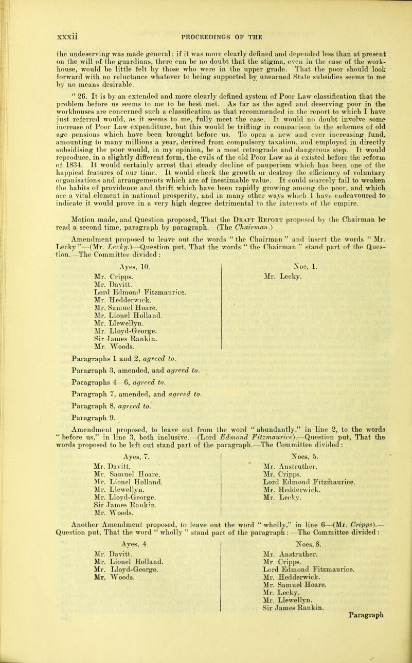 the undeserving was made general; if it was more clearly defined and depended less tlian at present on tke will of tlie guardians, there can be no doubt that the stigma, even in the case of the work- house, would be little felt by those who were in the upper grade. That the poor should look forward with no reluctance whatever to being supported by unearned State subsidies seems to me by no means desirable.  26. It is by an extended and more clearly defined system of Poor Law classification that the problem before us seems to me to be best met. As far as the aged and deserving poor in the woi khouses are concerned such a classification as that recommended in the report to which I have just referred would, as it seems to me, fully meet the case. It would no doubt involve some increase of Poor Law expenditure, but this would be trifling in comparison to the schemes of old age pensions which have been brought before us. To open a new and ever increasing fund, amounting to many millions a year, derived from compulsory taxation, and employed in directly subsidising the poor would, in my opinion, be a most retrograde and dangerous step. It would reproduce, in a slightly different form, the evils of the old Poor Law as it existed before the reform of 1834. It would certainly arrest that steady decline of pauperism which has been one of the happiest features of our time. It would check the growth or destroy the eificiency of voluntary organisations and arrangements which are of inestimable value. It could scarcely fail to weaken the habits of providence and thrift which have been rapidly growing among the poor, and which are a vital element in national prosperity, and in many other ways which I have endeavoured tO' indicate it would prove in a very high degree detrimental to the interests of the empire. Motion made, and Question proposed, That the Draft Repoet proposed by the Chairman be read a second time, paragraph by paragraph.—(The Chairman.) Amendment proposed to leave out the words  the Chairman  and insert the words  Mr. Lecky —(Mr. Lechy.)—Question put, That the words  the Chairman  stand part of the Ques- tion.—The Committee divided : JNoe, 1. Mr. Leckv. Ayes, 10. Mr. Cripps. Mr. Davitt. Lord Edmoufl Fitzmaurice. Mr. HeddeTwick. Mr. Samuel Hoare. Mr. Lionel Holland. Mr. Llewellyn. Mr. Lloyd-George. Sir James Rankin. Mr. Woods. Paragraphs 1 and 2, agreed to. Paragraph 3, amended, and agreed to. Paragraphs 4— 6, agreed to. Paragraph 7, amended, and agreed to. Paragraph 8, agreed to. Paragraph 9. Amendment proposed, to leave out from the word  abundantly, in line 2, to the words *' before us, in line 3, both inclusive.—(Lord Edmond Fitzmaurice).—Question put, That the words proposed to be left out stand part of the paragraph.—The Committee divided: Ayes, 7. Mr. Davitt. Mr. Samuel Hoare. Mr. Lionel Holland. Mr. Llewellyn. Mr. Lloyd-George. Sir James Rankin. Mr. Woods. ISToes, 5. Mr. Anstruther. Mr. Cripps. Lord Edmond Fitzmaurice. Mr. Hedderwick. Mr. Leckv. Another Amendment proposed, to leave out the word  wholly, in line 6—(Mr. Cripps).— Question put. That the word  wholly  stand part of the paragraph : —The Committee divided : Ayes, 4. Mr. Davitt. Mr. Lionel Holland. Mr. Lloyd-George. Mr. Woods. Xoes, 8. Mr. Anstruther. Mr. Cripps. Lord Edmond Fitzmaurice. Mr. Hedderwick. Mr. Samuel Hoare. Mr. Lecky. Mr. Llewellyn. Sir James Rankin. Paragraph