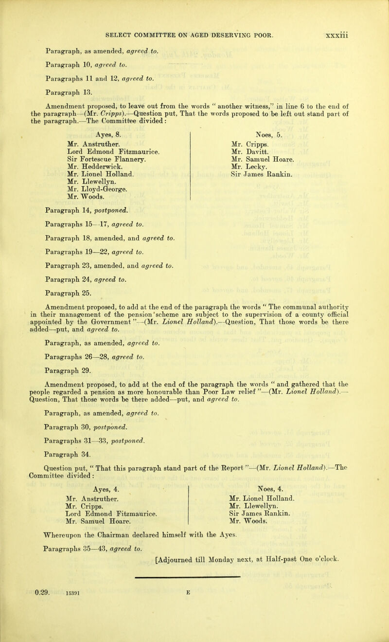 Paragraph, as amended, agreed to. Paragraph. 10, agreed to. Paragraphs 11 and 12, agreed to. Paragraph 13. Amendment proposed, to leave out from the words  another witness, in line 6 to the end of the paragraph—(Mr. Cripps).—Question put. That the words proposed to be left out stand part of the paragraph.—The Committee divided : Noes, 5. Mr. Cripps. Mr. Davitt. Mr. Samuel Hoare. Mr. Lecky. Sir James Rankin. Ayes, 8. Mr. Anstruther. Lord Edmond Fitzmaurice. Sir Fortescue Flannery. Mr. Hedderwick. Mr. Lionel Holland. Mr. Llewellyn. Mr. Lloyd-George. Mr. Woods. Paragraph 14, postponed. Paragraphs 15—17, agreed to. Paragraph 18, amended, and agreed to. Paragraphs 19—22, agreed to. Paragraph 23, amended, and agreed to. Paragraph 24, agreed to. Paragraph 25. Amendment proposed, to add at the end of the paragraph the words  The communal authority in their management of the pension'scheme are subject to the supervision of a county official appointed by the Government—(Mr. Lionel Holland).—Question, That those words be there added—put, and agreed to. Paragraph, as amended, agreed to. Paragraphs 26—28, agreed to. Paragraph 29. Amendment proposed, to add at the end of the paragraph the words  and gathered that the people regarded a pension as more honourable than Poor Law relief —(Mr. Lionel Holland).— Question, That those words be there added—put, and agreed to. Paragraph, as amended, agreed to. Paragraph 30, postponed. Paragraphs 31—33, postponed. Paragraph 34, Question put,  That this paragraph stand part of the Report—(Mr. Lionel Holland).—The Committee divided : Ayes, 4. Mr. Anstruther. Mr. Cripps. Lord Edmond Fitzmaurice. Mr. Samuel Hoare. Noes, 4. Mr. Lionel Holland. Mr. Llewelljrn. Sir James Rankin. Mr. Woods. Whereupon the Chairman declared himself with the Ayes. Paragraphs 35—43, agreed to. [Adjourned till Monday next, at Half-past One o'clock. 0.29. 15391