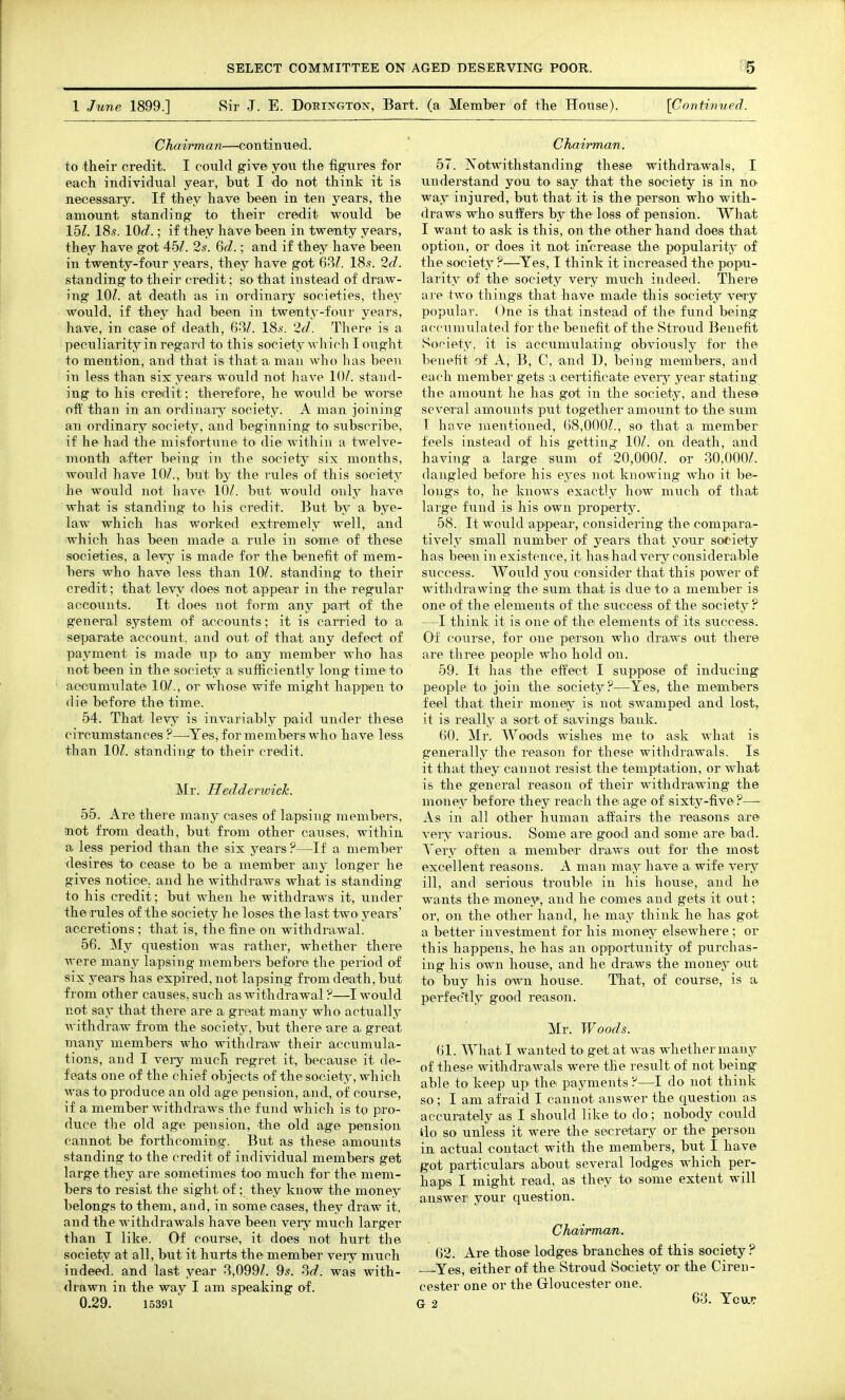 1 June 1899.] 8ir J. E. Dokixgton, Bart, (a Member of the House). {Contivved. Chairman—continued. to their credit. I could give you the figures for each individual year, but I do not think it is necessary. If they have been in ten years, the amount standing to their credit would be 151. 18s. lOd.; if they have been in twenty years, they have got 451. 2s. 6d.; and if they have been in twenty-four years, they have got 18.?. 2d. standing to their credit; so^ that instead of draw- ing 10^. at death as in ordinary societies, they would, if they had been in twenty-four years, have, in case of death, 68/. 18.s-. 2^/. There is a peculiarity in regard to this society which I ought to mention, and that is that ai man who has beeii in less than six years would not have 10/. stand- ing to his credit; therefore, he would be worse off than in an ordinaiy society. A man joining an ordinary society, and beginning to subscribe, if he had the misfortune to die within a twelve- month after being in the society six months, would have 10/., but by the rules of this society he would not have 10/. but would only have what is standing to his credit. But by a^ bye- law which has worked extremely well, and which has been made a rule in some of these societies, a levy is made for the benefit of mem- bers who have less than 10/. standing to their credit; that levy does not appear in the regular accounts. It does not form any part of the general system of accounts; it is carried to a seiparate account, and out of that any defect of payment is made up to any member who has not been in the society a sufficiently long time to accumulate 10/., or whose wife might happen to die before the time. 54. That levy is invariably paid under these circumstances ?—^Yes, for members who have less than 10/. standing tO' their credit. Mr. HedderwicTc. 55. Are there many cases of la.psing members, not from death, but from other causes, within a less period than the six years ?—If a member desires to cease to be a member any longer he gives notice, and he withdraws what is standing to his credit; but when he withdraws it, under theirules of the society he loses the last two years' accretions; that is, the fine on withdrawal. 56. My question was rather, whether there were many lapsing members before the period of six years has expired, not lapsing from death, but from other causes, such as withdrawal ?—I would not say that there are a great many who actually withdraw from the society, but there are a, great many members who withdraw their accumula- tions, and I veiy much regret it, because it de- feats one of the chief objects of the society, which was to produce an old age pension, and, of course, if a member withdraws the fund which is to pro- duce the old age pension, the old age pension cannot be forthcoming. But as these amounts standing to the credit of individual members get large they are sometimes too much for the mem- bers to resist the sight of; they know the money belongs to them, and, in some cases, they draw it, and the withdrawals have been very much larger than I like. Of courses it does not hurt the society at all, but it hurts the member very much indeed, and last year 8,099/. 9^. 8^/. was with- drawn in the way I am speaking of. 0.29. 15391 ChaiiTnan. 57. Notwithstanding these withdrawals, I understand you to say that the society is in no way injured, hwt that it is the person who with- draws who suffers by the loss of pension. What I want to ask is this, on the other hand does that option, or does it not increase the popularity of the society ?—Yes, I think it increased the popu- larity of the society very much indeed. There are two things that have made this society very popular. One is that instead of the fund being accumulated for the benefit of the Stroud Benefit Society, it is accumulating obviously for the benefit of A, B, C, and D, being members, and each member gets a certificate eveiy year stating the amount he has got in the society, and these- several amounts put together amount to the sum I have mentioned, (i8,000/., so that a member feels instead of his getting 10/. on death, and having a large sum of 20,000/. or 30,000/. dangled before his ej^es not knowing who it be- longs to, he knows exactly how much of tha.t large fvmd is his own property. 58. It would appear, considering the compara- tively small number of years that your society has been in existence, it hashad very considerable success. Would j^ou consider that this power of withdrawing the sum that is due to a member is one of the elements of the success of the society ? —I think it is one of the elements of its success. Of course, for one person who draws out there are three people who hold on. 59. It has the effect I suppose of inducing people to join the society?—Yes, the members feel that their money is not swamped and lost, it is really a sort of savings bank. 60. Mr. Woods wishes me to ask what is generally the reason for these withdi-awals. Is it that they cannot resist the temptation, or what is the general reason of their withdrawing the money before they reach the age of sixty-five?— As in all other human affairs the reasons are very various. Some are good and some are bad. Tery often a member draws out for the most excellent reasons. A man may have a wife very ill, and serious trouble in his house, and he wants the money, and he comes and gets it out; or, on the other hand, he may think he has got a better investment for his money elsewhere ; or this happens, he has an opportunity of purchas- ing his own house, and he draws the money out to buy his o'vsti house. That, of course, is a perfectly good reason. Mr. Woods. 61. What I wanted to get at was whether many of these withdrawals were the result of not being able to keep up the payments ?—I do not think so; I am afraid I cannot answer the question as accurately as I should like to do; nobody could llo so unless it were the secretary or the person in actual contact with the members, but I have got particulars about several lodges which per- haps I might read, as they toi some extent will answer your question. Chairman. ()2. Are those lodges branches of this society ? —Yes, either of the Stroud Society or the Ciren- cester one or the Gloucester one. a .1 63. YovjiT