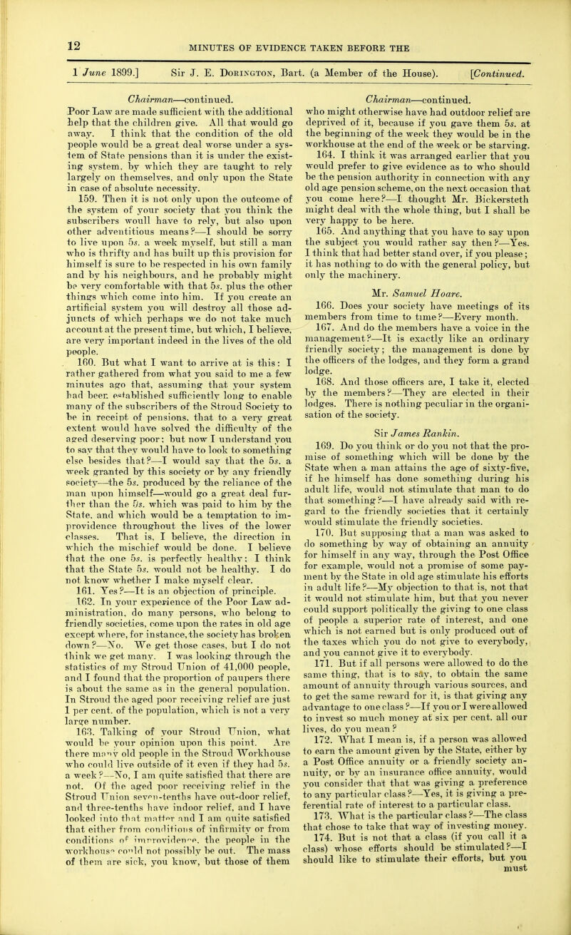 1 June 1899.] Sir J. E. Dorington, Bart, (a Member of tlie House). {Continued. Chairman—continued. Poor Law are made sufficient witli tlie additional ielp that the children give. All that would go away. I think that the condition of the old people would be a great deal worse under a sys- tem of State pensions than it is under the exist- ing system, by which they are taught to rely largely on themselves, and only upon the State in case of absolute necessity. 159. Then it is not only upon the outcome of the system of your society that you think the subscribers woull have to rely, but also upon other adventitious means ?—I should be sorry to live upon 55. a week myself, but still a man who is thrifty and has built up this provision for himself is sure to be respected in his own family and by his neighbours, and he probably might be very comfortable with that 5,s. plus the other things which come intO' him. If you create an artificial system you will destToy all those ad- juncts of which perhaps we do not take much account at the present time, but which, I believe, are very important indeed in the lives of the old people. 160. But what I want to arrive at is this: I rather gathered from what you said to me a few minutes ago that, assuming that your system had been e.o+ablished sufficiently long to enable many of the subscribers of the Stroud Society to be in receipt of pensions, that to a very great extent would have solved the difficulty of the aged deserving poor; but now I understand you to say that they would have to look to something else besides that?—I would say that the 5^. a week granted by this society or by any friendly society—^the 55. produced by the reliance of the man \ipon himself—would go a great deal fur- ther than the lis. which was paid to him by the State, and which would be a temptation to im- providence throughout the lives of the lower classes. That is, I believe, the direction in which the mischief would be done. I believe that the one 55. is perfectly healthy; I think that the State 55. would not be healthy. I do not know whether I make myself clear. 161. Yes ?—It is an objection of principle. 162. In your experience of the Poor Law ad- ministration, do many piersons, who belong to friendly societies, come upon the rates in old age except where, for instance, the society has broken, doAvn ?—?s'o. We get those cases, but I do not think we get many. I was looking through the statistics of my Stroud Union of 41,000 people, and I found that the proportion of paiipers there is about the same as in the general population. In Stroud the aged poor receiving relief are just 1 per cent, of the population, which is not a very large niimber. 163. Talking of your Stroud Union, what would be your opinion upon this point. Are there mo^TV old people in the Stroud Workhouse who could live outside of it even if they had 55. a week ?—No, I am quite satisfied that there are not. Of the aged poor receiving relief in the Stroud Union sev^n-tenths have out-door relief, and three-tenths have indoor relief, and I have looked into thnt matf'^r and I am quite satisfied that either from conditions of infirmity or from conditions o* imrroviden^p. the people in the workhous'^ co^ld not possibly l>e out. The mass of them iire sick, you know, but those of them Chairman—continued, who might otherwise have had outdoor relief are deprived of it, because if you gave them 55. at the beginning of the week they would be in the workhouse at the end of the week or be starving. 164. I think it was arranged earlier that you would prefer to give evidence as to who should be the pension authority in connection with any old age pension scheme, on the next occasion that you come here?—I thought Mr. Bickersteth might deal with the whole thing, but I shall be very happy to be here. 165. And anything that you have to say upon the subject you would rather say then?—Yes. I think that had better stand over, if you please; it has nothing to do with the general policy, but only the machinery. Mr. Samuel Hoare. 166. Does your society have meetings of its members from time to time?—Every month. 167. And do the members have a voice in the management?—It is exactly like an ordinary friendly society; the management is done by the officers of the lodges, and they form a grand lodge. 168. And those officers are, I take it, elected by the members?—They are elected in their lodges. There is nothing peculiar in the organi- sation of the society. Sir James Ranlcin. 169. Do you think or do you not that the pro- mise of something which will be done by the State when a man attains the age of sixty-five, if he himself has done something during his adult life, would not stimulate that man to do that something?—I have already said with re- gard to the friendly societies that it certainly would stimulate the friendly societies. 170. But supposing that a man was asked to do something by way of obtaining an annuity for himself in any way, through the Post Office for example, would not a promise of some pay- ment by the State in old age stimulate his efforts in adult life?—My objection to that is, not that it would not stimulate him, but that you never could support politically the giving to one class of people a superior rate of interest, and one which is not earned but is only produced out of the taxes which you do not give to everybody,, and you cannot give it to everybody. 171. But if all persons were^ allowed to do the same thing, that is to say, to obtain the same amount of annuity through various sources, and to get the same reward for it, is that giving any advantage to one class ?—If you or I were allowed to invest so much money at six per cent, all our lives, do you mean ? 172. What I mean is, if a person was allowed to earn the amount given by the State, either by a Post Office annuity or a friendlj^ society an- nuity, or by an insurance office annuity, would you consider that that was giving a preference to any particular class ?—Yes, it is giving a pre- ferential rate of interest to a particular class. 173. What is the particular class ?—The class that chose to take that way of investing money. 174. But is not that a class (if you call it a class) whose efforts should be stimulated?—I should like to stimulate their efforts, but you must