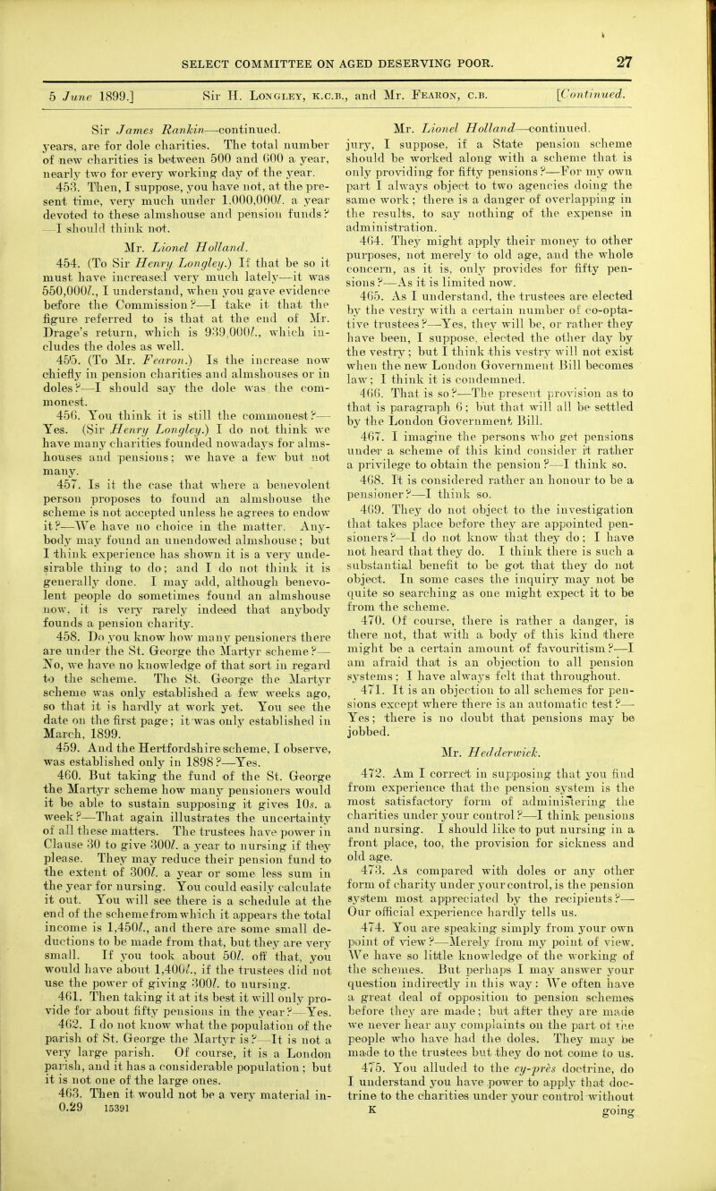 5 June 1899.] Sir H. Longley, k.c.b., and Mr. Fearox, c.b. [Continued. Sir James Ranhin—continued, years, are for dole cliarities. The total mxmber of new charities is between 500 and 000 a year, nearly two for every working day of the year. 453. Then, I suppose, you have not, at the pre- sent time, very much under 1,000,000^. a year devoted to these almshoiTse and pension funds? —I should think not. Mr. Lionel Holland. 454. (To Sir Henry Longley.) If that be so it must have increased very much lately—it was 550,000/., I understand, when you gave evidence betfore the Oommission ?—I take it that the figure referred to is that at the end of Mt. Drage's return, which is 939,000/., which in- cludes the doles as well. 45'5. (To Mr. Fearon.) Is the increase now chiefly in pension charities and almshouses or in doles ?—I should say the dole ^^ as the com- monest. 456. You think it is still the commonest; ?— Yes. (Sir JHenry Longley.) I do not think we have many charities founded nowadays for alms- houses and pensions; we have a few but not many. 457. Is it the case that where a. benevolent person proposes to found an almshouse the scheme is not accepted unless he agrees to endow it?—We have no choice in the matter. Any- body may found an xinendowed almshouse; but I think experience has shown it is a very unde- sirable thing to do; and I do not think it is generally done. I may add, although benevo- lent people do sometimes found an almshouse now, it is very rarely indeed that anybody founds a pension charity. 458. Do you know how many pensioners there are under the St. George the Martyr scheme?— No, we have no knowledge of that sort in regard to the scheme. The St. George the Martyr scheme was only established a few weeks ago, so that it is hardly at work yet. You see the date on the first page; it was only established in March. 1899. 459. And the Hertfordshire ischeme, I observe, was established only in 1898 ?—Yes. 460. But taking the fund of the St. George the Martyr scheme how many pensioners would it be able to sustain sxipposing it gives 10.s. a week.P—That again illustrates the uncertainty of all these matters. The trustees have power in Clause 30 to give 300/. a year to nursing if they please. They may reduce their pension fund to the extent of 300/. a year or some less sum in the year for nursing. You could easily calculate it out. You will see there is a schedule at the end of the scheme from which it appears the total income is 1,450/., and there are some small de- ductions to be made from that, but they are very small. If you took about 50/. off that, you would have about 1,400/., if the trustees did not use the power of giving 300/. to nursing. 461. Then taking it at its best it will only pro- vide for about fifty pensions in the year ?—Yes. 462. I do not know what the population of the parish of St. George the Martyr is ?—It is not a very large parish. Of course, it is a London parish, and it has a considerable population ; but it is not one of the large ones. 463. Then it would not be a very material in- 0.29 15391 Mr. Lionel Holland—continued, jury, I suppose, if a State pension scheme should be worked along with a scheme that is only providing for fifty pensions ?—For my own part I always object to two agencies doing the same work; there is a danger of overlapping in the results, to say nothing of the expense in administration. 464. They might apply their money to other purposes, not merely to old age, and the whole coincem, as it is, only provides for fifty pen- sions ?—As it is limited now. 465. As I understand, the trustees are elected by the vestry with a cei'tain number of co-opta- tive trustees ?—-Yes, they will be, or rather they have been, I suppose, elected the other day by the vestry; but I think this vestry will not exist when the new London Government Bill becomes law; I think it is condemned. 466. That is so ?—The present provision as to that is paragraph 6; but that will all be settled by the London Government Bill. 467. I imagine the persons who get pensions undea- a scheme of this kind consider it rather a privilege to obtain the pension ?—I think so. 408. It is considered rather an honour to be a pensioner?—I think so. 469. They do not object to the investigation that takes place before they are appointed pen- sioners ?—I do not Imow that they do; I have not heard that they do. I think there is such a substantial benefit to be got. that they do not object. In some cases the inquiry may not be quite so searching as one might expect it to be from the scheme. 470. Of course, there is rather a danger, is there not, that with a body of this kind there might be a certain amount of favouritism ?—I am afraid that is an objection to all pension systems; I have always felt that throughout. 471. It is an objection to all schemes for pen- sions except where there is an automatic test ?— Yes; there is no doubt that pensions may be jobbed. Mr. Hedderwick. 472. Am I correct in supposing that you find from experience that the pension system is the most satisfactory form of adminislering the charities under your control?—I think pensions and nursing. I should like to put nu.rsing in a front place, too, the pTovision for sickness and old age. 473. As compared with doles or any other form of charity under your control, is the pension system most appreciated by the recipients ?—- Our official experience hardly tells us. 474. You are speaking simply from your own point of view ?—Merely from my point of view. We have so lititle knowledge of the working of the schemes. But perhaps I may answer your question indirectly in this way: We often have a great deal of opposition to pension schemes before they are made; but after they are made we never hear any complaints on the part of rtie people who have had the doles. They may be made to the trustees but they do not come to us. 475. You alluded to the cy-pres doctrine, do I understand you have power to apply that doc- trine to the charities under your control without K going