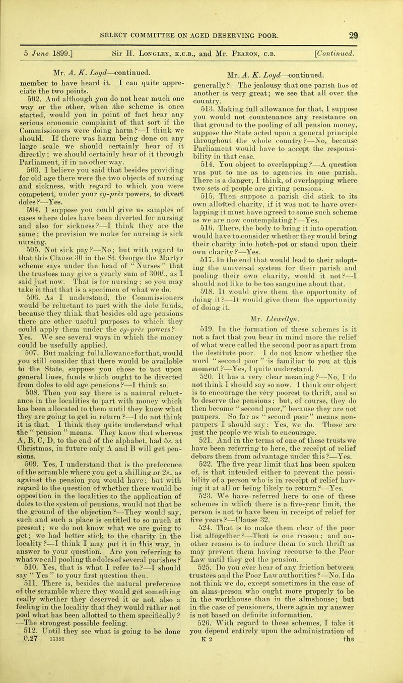 5 June 1899.] Sir H. LoNGLEY, K.C.B., and Mr. Fearon, c.b. '[Continued. Mr. A. K. Loyd—'continued. member to have lieard it. I can quite appre- ciate the two points. 502. And although you do not hear much one way or the ot)her, when .the scheme is oncei started, would you in point of fact hear any serious economic complaint of that sort if the Commissioners were doing harm ?—I think we should. If there was harm being done on any large scale we should certainly hear of it directly; we should certainly hear of it through Parliament, if in no other way. 503. I believe you said that besides providing for old age there were the two objects of nursing a-nd sickness, with regard to which you were competent, under your cy-pres powers, to divei+t doles ?—Yes. 5'04. I suppose you could give us samples of cases where doles have been diverted for nursing and also for sickness?—I think they are the same ; the provision we make for nursing is sick nursing. 505. Not sick pay ?—No ; but with regard to that this Clause 30 in the St. George the Martyr scheme says under the head of Nurses  tha;t the trustees may give a yearly sum of 300Z., as I said just now. That is for nursing ; so you may take it that that is a specimen of what we do. 506. As I understand, the Commissioners would be reluctant to part with the dole funds, because they think that besides old age pensions there are other.useful purposes to which they colild aipply them under the cy-pres powers ?— Yes. We see several ways in which the money could be usefully applied. 507. But making fullallowanceforthat,would you still consider that there would be available to the State, suppose you ohose to 'act upon general lines, funds which ought to be diverted from doles to old age .pensions ?—I think so. 508. Then you say there is a natural reluct- ance in the localities to pait with money which has been allocated to them until they know what they are going to get in return ?—I do not think it is that. I think they quite understand what the  pension  means. They know that whereas A, B, C, D, to the end of the alphabet, had 5s. at Christmas, in future only A and B will get pen- sions. 509. Yes, I understand that is the pa-eference of the scramble where you get a shilling .or 2s., as against the .pension you would have; but with regard to the question of whether there would be opposition in the localities to the aipplication of doles to the system of pensions, would not that be the ground of the objection ?—They would say, such and such a place is entitled to so much a/t present; we do not know what we are going to get; we had better stick to the charity in the locality ?—I think I nia.y put it in this way, in answer to j'our question. Are you referring to wh ait we call pooling the doles of sever al parishes ? 510. Yes, that is what I refer to?—I should say  Yes  to your first question then. 511. There is, besides the natural preference of the scramble where they would get something really whether they deserved it or not, also a feeling in the locality that they would rather not pool what has been alloitted to them specifically? ■—The strongest possible feeling. 512. Until they see what is going to be done 0.27 15391 Mr. A. K. Loyd—-continued. generally?—The jealousy that one parish has of another is very great; we see that all over the country. 513. Making full allowance for that, I suppose you would not countenance any resistance on that ground to the pooling of all pension money, suppose the State acted upon a general principle throughout the whole country?—No, because Parliament would have to acceipt the responsi- bility in that case. 514. You object to overlapping ?—A question was put to me as to agencies in one parish. There is a danger, I think, of overiappiing where two sets of people are giving pensions. 515. Then suppose a parish did stick to its OAvu allotted charity, if it was not to have over- lapping it must have agreed to some such scheme as we are now contemplating ?—Yes. 516. There, the body to bring it into operation, would have to consider whether they would bring their charity into hotch-pot or stand upon their own charity?—Yes. 517. In the end that would lead to their adopt- ing the universal system for their parish and pooling their own charity, would it not?—I should not like to be too sanguine about that. 518. It would give them the oipiportunity of doing it?—It would give them the opportunity of doing it. Mr. Llewellyn. 519. In the formation of these schemes is it not a fact that j^ou bear in mind more the relief of what were called the second poor as apart from the destitute poor. I do not know whether the word  second poor  is familiar to you at this moment?—Yes, I quite understand. 520. It has a very clear meaning?—No, I do not think I should say so now. I think our object is to encourage the very poorest to thrift, and so \o deserve the pensions; but, of course, they do then become  second poor, because thej^ are not paupers. So far as  second poor means non- paupers I should saj^: Yes, we do. Those are just the people we wish to encourage. 521. And in the terms of one of these trusts we have been referring to here, the receipt of relief debars them from advantage under this ?—Yes. 522. The five year limit that has been spoken of, is that intended either to prevent the possi- bility of a person who is in receipt of relief hav- ing it at all or being likely to return ?—Yes. 523. We have referred here to one of these schemes in which there is a five-j^ear limit, the person is not to have been in receipt of relief for five years ?—Clause 32. 524. That is to make them clear of the poor list altogether ?—That is one reason ; and an- other reason is to induce them to such thrift as may prevent them having recourse to the Poor La.w until they get the pension. 525. Do you ever hear of any friction between trustees and the Poor Law authorities ?—No, I do not think we do, except sometimes in the case of an alms-person who ought more properly to be in the workhouse than in the almshouse; but in the case of pensioners, there again my answer is not based on definite information. 526. With regard to these schemes, I take it you depend entirely upon the administration of K 2 the