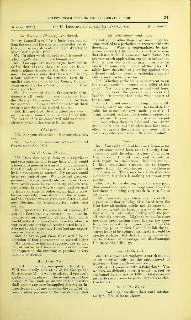 5 June. 1899.] Sir H. Longley, k.c.b., and Mr. Fearon, c.b. [Continued. Sir Fortescue Flannery—continued. County Council would be a body very remote from the wants of tlie poor in a particular piarisb. It -would be very difficult for them directly to administer a. parish fund. 552. In other words the sphere of its operation is too large ?—I should have thought so. 553. You appoint trustees as you have told us ad hoc, that is to say, they are appiointed from a central administration of the Charity Commis- sion. Do you consider that there would be any serious objection to the trustees, even in a smaller area than that 'of the County Council, being an elective body ?—No ; many of our tiais- tees are elected. 554. I understood that in the majority of in- stances at all events they were apipointed from the Charity Commission ?—You refer to these two schemes. A considerable number of these trustees are elected by elected bodies. 555. But not direct by the ratepayers ?—No ; we have never done that since the Act of 1894. The Act of 1894 we considered told us that in- direct representation was to be the rule. Chairman. 556. For your charities?—For our charities, yes. ^ 557. The Local Grovernment Act?—The Local Government Act, 1894. ' Sir Fortescue Flannery. 55'8. Does that apply, from your experience and your opinion, that to any body which would adminster a general system of old age pensions, that the body should be a body directly elected by the ratepayers or voters ?—My answer would be a very limited one. We have had great ex- perience of bodies directly elected. Until there were parish councils, we had to try and get trus- tees elected in any way we could, and we used to frame all sorts of bodies which had to elect, bodies especially constituted for the purpose; and the expense was so great as to deter us, and now elections by representative bodies cost nothing. 559. Apart from the question of expense, did you find there was any ooiTuptiou or undue in- fluence, or any question of that kind which would make it undesirable to have the adminis- tration of pensions by a directly elected body ?— I do not think I coiild say I had had any experi- ence in that direction. 560. So far as you know there would be no objection of that character to an elected body? •—My experience has not suggested any s.o far; but, of course, as I have said in answer to an- other question, the granting of pensions is very liable to be abused. Mr. Anstruther. 561. I have only one question to ask you. Will you kindly look at 47 of St. George the Martyr, page 11. I want to ask you if you could explain to me a phrase in the second part of that clause: The funds or income of the charities shall not in any case be applied directly or in- directly, in aid of any rates for the relief of the poor or other pui-poses in the parish, or so that Mr. Anstruther—continued. any individual other than a pensioner may be- come entitled to a periodical or recurrent benetit therefrom. What is dontemplated by that phrase?—Well, I think in this particular case that clause, which is a common form clause, has not very much application, except so far as that 300/. a year for nursing might perhaps be applied in some way in relief of the rates. It might have the effect of guarding against that. I do not think the clause is particularly applic- able to such a scheme as this. 562. Whether periodically or recurrent to an individual would it operate as a relief of the I'ates ?—Yes, but a pension is excluded here. They may grant the pension as a reciirrent benefit. Of course, thait is the whole object of the scheme. 563. It did not convey anything to me at all. I merely asked for infonnation to ehicidate the point, for to me it conveyed nothing at all?—I think it is not, as I say, particularly applicable to this case. It is a common form which we put in in cases where there are doles and so on ; there are no doles here, but I think it may have some effect as regards the nursing provisions. It is not a very effectiA^e clause in this case, I admit. Chairman., 564. You said there had been no friction so far as you remembered between the Charity Com- missioners and the administrators of the Poor Law, except, I think you said, sometimes with regard to almshouses. Did not you ?— I think sometimes trustees try to' remove people from the almshouses to workhouses or infirmaries. There may be a little disagree- ment then, but there is nothing serious or very general. 565. Two bodies dealing with the same poor, they sometimes came to a disagreement?—Yes, but there is nothing very much in it sO' far as we know. 566. Then with regard to what you said about a pension authority being dissociated from the Poor Law altogether, might not the same diffi- culty occur, and, perhaps, in a greater degree; they would be both bodies dealing with the poor all over the country. Might there not be some inconveniences arising from having the same body dealing with two classes of people ?—Yes. From my point of view I should think the in- oonvenience of bringing them together would be greater perhaps; but that is merely a question of the balance of advantage and disadvantage. I quite see the difficulty. Mr. Hedderwiclc. 567. Have you ever employed a parish council as an elective body for the appointment of trustees?—Continually—universally. 568. And I presume with satisfaction ?—Yes, we have no difficulty about it at all; in fact we are bound by the Act of 1894 to take care—^or rather to recognise—the parish councils as elec- tive bodies. Sir Walter Foster. 569. And they have done their work satisfac- torily ?■—Yes, so far as I know.