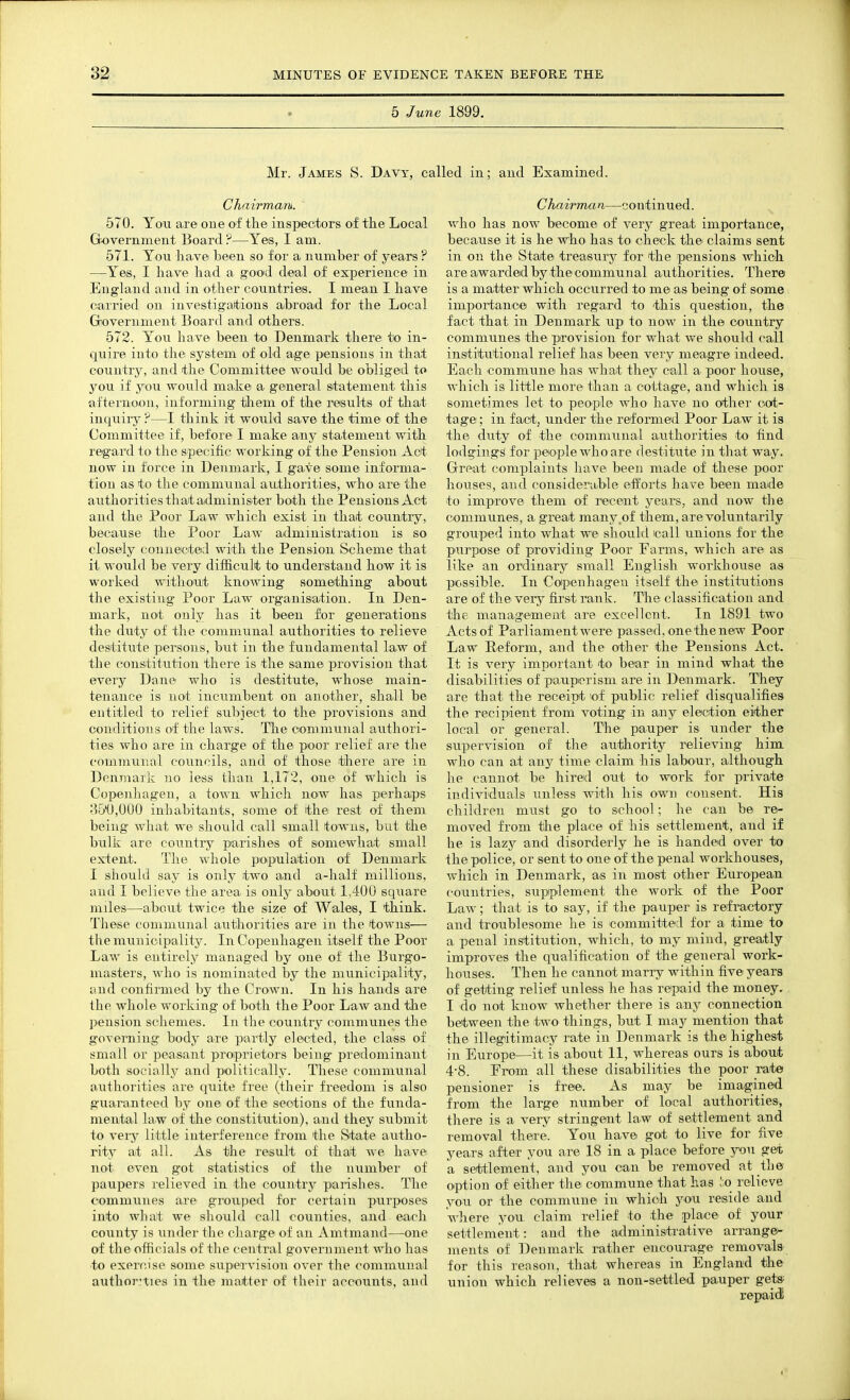 5 June 1899. Mr. James S. Davy, called in; aud Examined. Chairman. 570. Yon are one of the inspectors of the Local Gfovernment Board ?—Yes, I am. 571. You have been so for a number of years ? —Yes, I have had a good deal of experience in England and in other countries. I mean I have carried on investigattions a-broad for the Local Grovernment Board and others. 572. You have been to Denmark there to in- quire into the system of old age pensions in that country, and the Committee would be obliged to you if you would make a ge^neral statement this afternoon, informing them of the results of that inqiiiry ?—I think it would save the time of the Committee if, before I make any statement with regard to the specific working of the Pension Act now in force in Denmark, I gave some informa- tion as to the communal authorities, who are the authorities that a-dminister both the Pensions Act and the Poor Law which exist in that country, because the Poor Law administration is so closely connected -with the Pension Scheme that it would be very difficult to understand how it is worked witlioxit knowing something about the eixisting Poor Law organisation. In Den- mark, not only has it been for generations the duty of the communal authorities to relieve destitute persons, but in the fundamental law of tlie constitution there is the same provision that every Dane who is destitute, whose main- tenance is not incumbent on another, shall be entitled to relief svibject to the provisions and conditions of the laws. The communal authori- ties who are in charge of the poor relief are tlie communal councils, and of those there are in Denmark no less than 1,172, one of which is Copenhagen, a town which now has perhaps 35'U,000 inhabitants, some of the rest of them being what we should call small towns, but the bulk are country parishes of somewhat small extent. The whole poip'ulation of Denmark I should say is only two and a-half millions, and I believe the area is only about 1,400 square miles—about twice the size of Wales, I think. These communal autJiorities are in the towns— tlie municipality. In Copenhagen itself the Poor Law is entirely managed by one of the Burgo- masters, who is nominated by the municipality, and confirmed by the Crown. In his hands ai'e the whole working of both the Poor Law and the pension schemes. In the country communes the governing body are partly elected, the class of small or peasant proiprietors being predominant both socially and politically. These communal authorities are quite free (their freedom is also guaranteed by one of the sections of the funda- mental law of the constitution), and they submit to very little interference from the State autho- ritj^ at all. As the result of that we have not even got statistics of the number of paupers relieved in the country parishes. The communes are grouped for certain purposes into wliat Ave should call counties, and each county is under the charge of an Amtmand—one of theofiicials of the central government who has to exercise some supervision over the communal author'ties in the matter of their accounts, and Chairman—continued, who has now become of very great importance, because it is he who has to check the claims sent in on the State treasury for the pensions which are awarded by the communal authorities. There is a matter which occurred to me as being of some importance with regard to this question, the fact that in Denmark upi to now in the country communes the provision for what we should call institutional relief has been very meagre indeed. Each commune has what they call a poor house, which is little more than a cotta.ge, and which is sometimes let to people' who have no other cot- tage ; in fact, under the reformed Poor Law it is the duty of the communal authorities to find lodgings for people who are destitute in that way. Great complaints liave been made of these poor ho\ises, and considerable ecfforts have been made to improve them of recent years, and now the communes, a great many,of them, are voluntarily grouped into what we should call unions for the purpose of providing Poor Farms, which are as like an ordinary small English workhouse as possible. In Copenhagen itself the institutions are of the very first rank. The classification and the managemeait are excellciit. In 1891 two Acts of Parliament were passed, one the new Poor Law Reform, and the other the Pensions Act. It is very important to bear in mind what the disabilities of paupiorism are in Denmark. They are that the receipt lof public relief disqualifies the recipient from voting in any election either local or general. The paupier is under the supervision of the authority relieving him who can at any^ time claim his labour, although he cannot be hiretl out to work for private individuals unless with his own consent. His children must go to school; he can be re- moved from the place of his settlement, and if he is lazjr and disorderly he is handed over to the police, or sent to one of the penal workhouses, which in Denmark, as in most other European countries, supplement the work of the Poor Law; that is to say, if the pauper is refractory and troublesome he is committed for a time to a penal institution, which, to my mind, grea.tly improves the qualification of the general work- houses. Then he cannot marry within five years of getting relief unless he has repaid the money. I do not know whether there is any connection between the two things, but I may mention that the illegitimacy rate in Denmark is the highest in Europe—it is about 11, whereas ours is about 4-8. From all these disabilities the poor rate pensioner is free. As may be imagined from the large number of local authorities, there is a very stringent law of settlement and removal there. You have got to live for five years after you are 18 in a place before j^on get a settlement, and you can be removed at the option of either the commune that has lo relieve you or the commune in which yo^u reside and wJiere you, claim relief to the place of your settlement: and the administrative ai-range- inents of Denmark rather encourage removals for this reason, that whereas in England the union which relieves a non-settled pauper get*