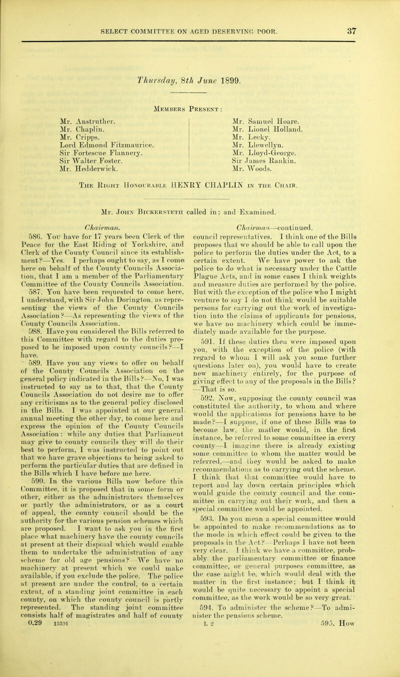 Thursday, 8th June 1899. Members Puesent : Mr. Anstrutlier. Mr. Chaplin. Mr. Cripips. Lord Edniond Fitzmaiirice. Sir Fortescue Flannery. Sir Walter Foster. Mr. Hedderwick. Mr. Samuel Hoare. Mr. Lionel Holland. Mr. Lecky. Mr. Llewellyn. Mr. Lloyd-George. Sir James Rankin. Mr. Woods. The Right IIoNorEABLE HENRY CHAPLIIN in the Chair. Mr. John Bickerstetii called in; and Examined. Chairman. 586. Yoir have for 17 years been Clerk of the Peace for the East Riding of Yorkshire, and Clerk of the County Council since its establish- ment?—Yes. 1 perhaps ought to say, as I come here on behalf of the County Councils Associa- tion, that I am a member of the Parliamentary Committee of the County Councils Association. 587. You have been requested to come here, I understand, with Sir John Dorington, as repre- senting the views of the County Councils Association ?—As representing the views of the County Councils Association. 5'88. Have you considered the Bills referred to this Committee with regard to the duties pro- posed to be imposed upon county councils ?—I have. 589. Have you any views to offer on behalf of the County Councils Association on the general policy indicated in the Bills ?—No, I was instructed to say as to that, that the County Councils Association do not desire me to offer any criticisms as to the general policy disclosed in the Bills. I was appointed at our general annual meeting the other day, to come here and express the opinion of the County Councils Association: while any duties that Parliament may give to county councils they will do their best to perform, I was instructed to point out that we have grave objections to being asked to pei-fonn the particular duties that are defined in the Bills which I have before me here. 590. In the various Bills now before this Committee, it is proposed that in some fonn or other, either as the administrators themselves or partly the administrators, or as a court of aippeal, the county council should be the authority for the various pension schemes which are proposed. I want to ask you in the first place what machinery have the county councils at present at their dispc ial which would enable them to undertake the admin i strati on of any scheme for old age pensions?—We have no machinery at present which we could make available, if you exclude the police. The police at present are under the control, to a certain extent, of a standing joint committee in -each county, on which the county council is partly represented. The standing joint committee consists half of magistrates and half of countj^ 0.29 115391 Chairman—continued, council representatives. I th ink one of the Bills proposes that we should be able to call upon the poiice to perform the duties under the Act, to a certain extent. We have power to ask the police to do what is necessary under the Cattle Plague Acts, and in some cases I think weights and measure duties are pierformed by the police. But with the exception of the police who 1 might venture to say I do not think would be suitable persons for carrying out the work of investiga- tion into the claims of applicants for pensions, we have no machinery which could be imme- diately made available for the purpose. 591. If these duties theu were imposed upon you, with the exception of the police (with regard to whom 1 will ask you some further questions later on), you would have to create new machinery entirely, for the purpose of giving effect to any of the proposals in the Bills ? —That is so. 592. Now, supposing the county council was constituted the authority, to whom and where would the applications for pensions have to be made?—1 suppose, if one of these Bills was to become law, the matter would, in the first instance, be referred to some committee in every county—1 imagine there is already existing some committee to whom the matter would be referred,—and they would be asked to make recommendations as to carrying out the scheme. I think that that committee would have to report and lay down certain principles which would guide the county council and the com- mittee in carrying out their work, and then a special committee would be aprpointed. 59-3. Do you mean a special committee would be apipointed to make recommendations as to the mode in which effect could be given to the proposals in the Act?—Perhaps I have not been very clear. I think we have a committee, prob- ably the parliamentary committee or finance committee, or general purposes committee, as the case might be, whicli would deal with the matter in the first instance; but I think itl would be quite necessary to appoint a special committee, as the work would be so very great. 594. To administer the scheme?—To admi- nister the pensions scheme. L 2 595. How