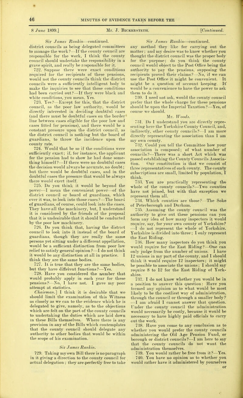 8 June 1899.] Mr. J. Bickersteth. [Co7itinued. Sir James Rankin—continiied. district councils as being delegated committees to manage tli© work ?—If tlie county council are responsible for tbe work, I tbink the county council sbould undertake the responsibility in a grave spirit, and really be resipionsible for it. 722. Suppose there were exact conditions required for the recipients of these pensions, would not the county councils think the district councils were a sufficiently intelligent body to make the inquiries to see that those conditions had been carried out?—If they were black and white conditions, you mean, Yes. 723. Yes ?—Except for this, that the district council, as the poor law authoritJ^ would be directly interested in deciding doubtful cases (and there must be doubtful cases on the border line between cases eligible for the poor law and cases fitted for pensions), and there would be a constant pressure upon the district council, as the district council is nothing but the board of guardians, to throw the incidence upon the county rate. 724. Would that be so if the conditions were sufficiently exact; if, for instance, the apiplicant for the pension had to show he had done some- thing himself?—If there were no doubtful cases the decision would always be accurate, no doubt; but there would be doubtful cases, and in the doubtful cases the pressure that would be always there would exert itself. 725. Do you think it would be beyond the power—I mean the convenient power—of the district council or board of guardians, which ever it was, to look into those cases ?—The board of guardians, of course, could look into the cases. They have all the machinery, but, I understand it is considered by the friends of the proposal that it is undesirable that it should be conducted by the poor law machinery. 726. Do you think that, having the district council to look into it instead of the board of guardians, though they are really the same persons yet sitting under a different appellation, would be a sufficient distinction from poor law relief to satisfy general opinion ?—I do not think it would be any distinction at all in practice. I think they are the same bodies. 727. It is true that they are the same bodies, but they have different functions ?—-Yes. 728. Have you considered the number that would probably apply in each year for these pensions ?—No, I have not. I gave my poor attempt at statistics. Chairman.'] I think it is desirable that we should limit the examination of this Witness as closely as we can to the evidence Avhich he is delegated to give, namely, as to the objections which are felt on the part of the county councils to undertaking the duties which are laid down in these Bills themselves. Where there is any provision in any of the Bills which contemplates that the county council should delegate any authority to other bodies that would be within the scope of his examination. Sir James Rankin. 729. Taking my own Bill there is no paragraph in it giving a direction to the county council for actual delegation ; they areiperfectly free to take Sir James Rankin—continued, any method they like for carrying out the matter ; and my desire was to know whether you thought the district council was the proper body for the purpose; do you think the county council would obiect to the Post Office being the authority to pay the pensions, svipposing the recipients proved their claims ?—No, if we can use the Post Office it might be convenient. It might be a question of account keeping. It would be a. convenience to have the power to ask them to do it. 7-30. I need not ask, would the county council prefer that the whole charge for these pensions should be upon the Imperial Taxation?—Yes, of course we should. Mr. Woods. 731. Do I understand you are directly repre- senting here the Yorkshire County Council, and, indirectly, other county councils?—I am more directly representing the association than I am my own county. 732. Could you tell the Committee how your association is composed; of what number of councils ?—There was a short Act which was passed establishing the County Councils Associa- tion. Our constitution is that we consist of three representatives of each county. The county subscriptions are small, limited by population, I think. 733. You are practically representing the whole of the county councils ?—Two counties have not joined, but with that exception we represent them all. 734. Which counties axe those ?—The Soke of Peterborough and Durham. 735. Assuming the county council was the authority to give out these pensions can you form any idea of how many inspectors it would require, say, for your own county of Yorkshire? —I do not represent the whole of Yorkshire. Yorkshire is divided into three ; I only represent the East Riding. 730. How many inspectors do you think you would require for the East Riding ?—One caji only judge from the number of unions. I have 12 unions in my part of the county, and I should think it would require 12 inspectors; it might be possible to associate the unions ; I should say require 8 to 12 for the East Riding of York- shire. 737. I do not know whether you would be in a position to answer this question: Have you formed any opinion as to what would be most likely to be the costliest way of administration, through the council or through a smaller body ? •—I am afraid I cannot answer that question. Tnder the county council the administration would necessarily be costly, because it would be necessary to have highly paid officials to carry out the work. 738. Have you come to any conclusion as to whether j^ou would prefer the county councils administering the Old Age Pension Fund, or borough or district councils ?—I am here to say that the county councils do not want the administration themselves. 739. You would rather be free from it ?—Yes. 740. You have no opinion as to whether you would rather have it administered by yourselves or