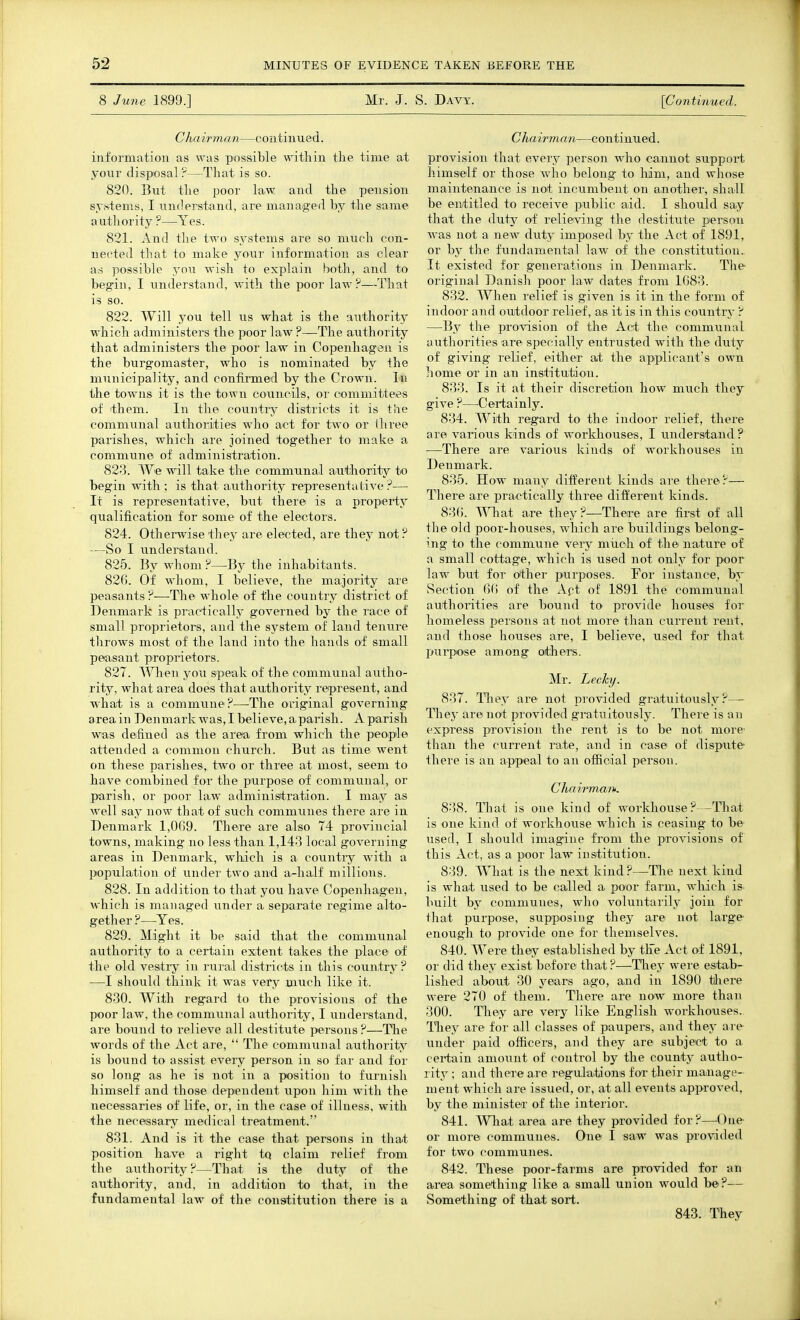 8 June 1899.] Mr. J. S. Davy. [Coyitinued. C hairman—continued. information as was possible witliin the time at •yowY disposal ?—That is so. 820. But the poor law and the pension systems, I understand, are managed by the same a uthority ?—Yes. 821. And the two sj^stenis are so much con- nected that to make your information as clear as possible you wish to explain both, and to begin, I understand, with the poor law?—That is so. 822. Will you tell us what is the authority which admiuisters the poor law ?—-The authority that administers the poor law in Copenhagen is the burgomaster, who is nominated by the municipality, and confirmed by the Crown. In the towns it is the town councils, oi' committees of ithem. In the country districts it is tlie communal authorities who act for two or three parishes, which are joined together to make a commune of administration. 823. We will take the communal authority to begin with ; is that authority representative ?— It is representative, but there is a property qualification for some of the electors. 824. Otherwise they are elected, are they not? —So I understand. 825. By whom?—By the inhabitants. 826. Of whom, I believe, the majority are peasants?—The whole of the country district of Denmark is practically governed by the race of small proprietors, and the system of land tenure throws most of the land into the hands of small peasant proprietors. 827. When you speak of the communal autho- rity, what area does that authority represent, and what is a commune?—-The oi'iginal governing area in Denmark was, I believe, a parish. A parish was defined as the area from which the people attended a common church. But as time went on these parishes, two or three at most, seem to have combined for the purpose of communal, or parish, or poor law administration. I may as well say now that of such communes there are in Denmark 1,009. There are also 74 provincial towns, making no less than 1,143 local governing areas in Denmark, which is a country with a population of under two and a-half millions. 828. In addition to that you have Copenhagen, which is managed under a separate regime alto- gether ?—Yes. 829. Might it be said that the communal authority to a certain extent takes the place of the old vesitry in rural districts in this country ? —I should think it was vei'y much like it. 830. With regard to the provisions of the poor law, the communal authority, I understand, are bound to relieve all destitute persons ?—The words of the Act are,  Tlie communal authority is bound to assist every person in so far and for so long as he is not in a position to furnish himself and those dependent upon him with the necessaries of life, or, in the case of illness, with the necessary medical treatment. 831. And is it the case that persons in that position have a right tq claim relief from the authority?—That is the duty of the authority, and, in addition to that, in the fundamental law of the constitution there is a C hairman—continued. provision that every person who cannot suppoit himself or those who belong to him, and whose maintenance is not incumbent on another, shall be entitled to receive public aid. I should say that the Auij of relieving the destitute person was not a new duty imposed by the Act of 1891, or by the fundamental law of the constitution. It existed for generations in Denmark. The original Danish poor law dates from 1G83. 832. When relief is given is it in the form of indoor and outdoor relief, as it is in this country ? —By the provision of the Act the communal authorities are specially entrusted with the duty of giving relief, either at the applicant's own home or in an institution. 833. Is it at their discretion how much they give ?—^Certainly. 834. With regard to the indoor relief, there are various kinds of workhouses, I understand ? —There are vai-ious kinds of workhouses in Denmark. 835. How many different kinds are there?— There are practically three different kinds. 83(). What are they?—There are first of all the old poor-houses, which are buildings belong- ing to the commune very much of the nature of a small cottage, which is used not only for poor law but for other p^urposes. For instance, bv iSection 6(1 of the Apt of 1891 the communal authorities are bound to provide houses for homeless persons at not more than current rent, and those houses are, I believe, used for that purpose among others. Mr. Lechy. 837. They are not provided gratuitously?— Tliey are not provided gratuitously. There is an express provision the rent is to be not more' than the current rate, and in case of dispute there is an appeal to an official person. ChairmayK 838. That is one kind of workhouse?—Tliat is one kind of workhouse which is ceasing to be used, I should imagine from the provisions of this Act, as a poor law institution. 839. What is the next kind ?—The next kind is what used to be called a poor farm, which is. built by communes, who voluntarily join for that purpose, supposing they are not large' enough to provide one for themselves. 840. Were they established by tFe Act of 1891, or did they exist before that ?—They were estab- lished about 30 years ago, and in 1890 there were 270 of them. There are now more than 300. They are very like English workhouses, lliey are for all classes of paupers, and they are under paid officers, and they are subject to a certain amount of control by the county autho- rity ; and there are regulations for their manage- ment which are issued, or, at all events approved, by the minister of the interior. 841. What area are they provided for?—^Oue or more communes. One I saw was provided for two communes. 842. These poor-farms are provided for an area something like a small union would be ?— Something of that sort. 843. They