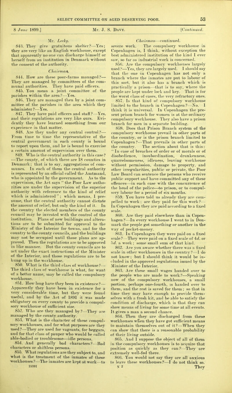 8 June 1899.] Mr. J. S. Davy. [CunUnued. ]N[r. Lechj. 843. Tliey give gratuitous shelter ?—Yes; they are very like an English workhouse, except that apparently no one can discharge liimself or herself from an institution in Denmark without the consent of the authority. Chairmat%. 844. How are these poor-farms managed ?— They are managed by committees of the com- munal authorities. They have paid officers. 845. You mean a joint committee of the parishes within the area ?—Yes. 84(j. They are managed then by a joint com- mittee of the parishes in the area which they •administer ?—Yes. 847. They have paid officers and staff ?—Yes, and their regulations are very like ours. Evi- dently they have learned something from our experience in that matter. 848. Are they under any central control ?— From time to time the representative of the central government in each county is bound to report upon them, and he is bound to exercise a certain amount of supervision over them. 849. is the central authority in this case? —The county, of which there are 18 counties in Denmark; that is to say, aggregations of com- munes. In each of them the central authority is represented by an official called the Amtmand, who is appointed by the government. As to the supervision, the Act says  the Poor Law autho- rities are under the supeiwision of the superior authority with reference to the kind of relief which is administered  ; which means, I pre- sume, that the central authority cannot dic4;ate the amount of relief, but only the kind of it. In the country the elected members of the county council may be invested with the control of the institution. Plans of new buildings and altera- tions are to be submitted for apipToval to the Ministry of the Interior for towns, and for the country to the county councils, and the buildings may not be occupied until those plans are ap- proved. Then the regulations are to be approved in like manner. But the county councils are to •act under the exact instructions of the Minister of the Interior, and those regulations are to be himg up in the workhouse. 850. What is the third class of workhouse?— The third class of workhouse is what, for want of a better name, may be called the compulsory workhouse. 851. How long have they been in existence ?— Apparently they have been in existence for a very considerable time, but they were found useful, and by the Act of 1891 it was made obligatory on every county to provide a compul- sory workhouse of sufficient size. 852. Who are they managed by?—They are managed by the county authority. 853. What, is the character of these compnl- sorsr workhouses, and for what purposes are they used ?—They are used for vagrants, for beggars, and for that class of piauper who would be called able-bodied or troublesome—idle persons. 854. And generally bad characters?—Bad characters or shiftless persons. 855. AYhat regulations are they subject to, and what is the treatment of the inmates of these ■workhouses ?—The inmates are kept at work—to 15391 Chd irman—continued, severe work. The compulsory workhouse in Copenhagen is, I think, without exception the best administered institution of the kind I ever saw, so far as industrial work is concerned. 856. Are the compulsory workhouses largely used ?—Yes, they are largely used. I should say that the one dn Copenhagen has not only a branch where the inmates are put to labour of this sort, but it also has a branch which is practically a prison—^that is to say, where the people are kept under lock and key. That is for the worst class of cases, the very refractory ones. 857. Is that kind of comrpulsory workhouse limited to the branch in Copenhagen ?—No. I think it is universal. In Copenhagen the pre- sent prison branch for women is at the ordinary compnlsory workhouse. They also have a prison branch for men in a separate building. 85'8. Does that Prison Branch system of the compulsory workhouse prevail in other parts of the country, or is the prison branch limited to Copenhagen ?—That prevails in other parts of the country. The section about that is this:  In case of breaches of order or of morals or of disobedience, insubordination, drunkenness, quarrelsomeness, idleness, leaving workhouse without permission, damage to property, and other irregularities, public or private, the Poor Law Board can sentence the persons who receive public support andTiave committed any of these offences—in each case with the concurrence of the head of the police—to prison, or to compul- sory labour for a period of six months. 859. You have told us already they aie com- pelled to work ; are they paid for this work ?— In Copenhagen they are paid according to a fixed scale. 8(j0. Are they paid elsewhere than in Copen- hagen ?—In every workhouse I went to in Den- mark the people got something or another in the way of pocket-money. 8(il. In Copenhagen they were paid on a fixed scale?—They were paid on a fixed scale of ^d. or hd. a week; some small sum of that kind. 862. Are you aware whether there was a fixed scale in other workhouses in the country?—I do not know; but I should think it would be in- cluded in the approved regulations issued by the Minister of the Interior. 863. Are these small wages handed over to the people who are made to work?—Speaking now of the compnlsory workhouses, a small portion, perhaps one-fouith, is handed over to them, and the rest is saved for them; so that in time they may have enough to provide them- selves with a fresh kit, and be able to' satisfy the condition of discharge, which is that they can show means of living for some time at all events. It gives a man a second chance. 864. Then they are dischalrged from' these workhouses wKen they have got sufficient means to maintain themselves out of it?—^When they can show that there is a reasonable probability of their living outside. 865. And I suppose the object of all of them in the compulsory workhouses is to acquire that position as quickly as they can ?—They are extremely well-fed there. 866. You would not say they are all anxious to leave these workhouses?—I do not think so. N 2 They