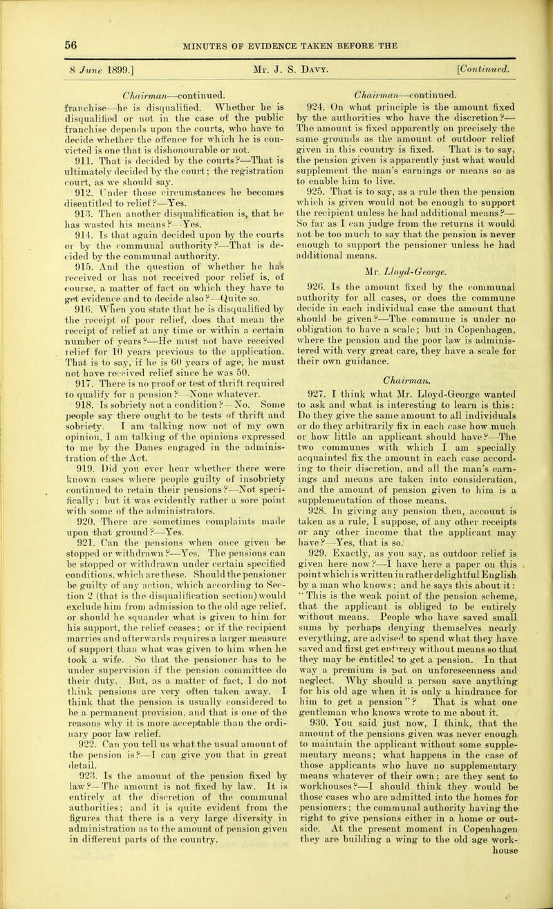 8 June 1899.] Mr. J. S. Davy. \Continued. Chairman—conitinued. franchise—he is disqiialified. Wheithei' he is disqualified or not in the case of the public franchise depends upon the courts, who have to decide whether the oifence for which he is con- victed is one that is dishonourable or not. 911. That is decided by the courts?—That is ultimately decided by the couri;; the registration court., as we should say. 912. Tender those circumstances he becomes disentitled to relief?—Yes. 91-^. Then another disqualification is, that he has wasted his means?—Yes. 914. Is that again decided upon by the courts or by the communal authority?—That is de- cided by the commimal authority. 915. And the question of whether he has received or has not received poor relief is, of course, a matter of fact on which they have to get evidence and to decide also ?—Quite so. 916. When you state that he is disciualified by the receipt of poor relief, does that mean the receipt of relief at any tiane or within a certain number of years ?—He must not have received lelief for 10 years previous to the application. That is to say, if he is 60 years of age, he must not have received relief since he was 50. 917. There is no proof or test of thrift required to qualify for a pension ?—None whatever. 918. Is sobriety not a condition ?—No. Some people say there ought to be tests of thrift and sobriety. I am talking now not of my own opinion, I am talking of the opinions expressed to me by the Danes engaged in the adminis- tration of the Act. 919. Did j^ou ever hear whether there were known cases where people guilty of insobriety continued to retain their pensions ?—Not speci- fically ; but it was evidently rather a sore point with some of the administrators. 920. There are sometimes complaints made upon that ground ?—Yes. 921. Can the piensions when once given be stopped or withdra■R^l ?—Yes. The pensions can be stopped or withdrawn under certain specified conditions, which are these. Should the pensioner be guilty of any action, which according to Sec- tion 2 (that is the disqualification section) would exclude him from admission to the old age relief, or should he squander what is given to him for his suppoi-t, the relief ceases; or if the recipient marries and afterwards requires a larger measure of support than what was given to him when he took a wife. So that the pensioner has to be imder supervision if the pension committee do their duty. But, as a matter of fact, I do not tliiuk pensions are very often taken away. I think that the pension is usually considered to be a permanent provision, and that is one of the reasons why it is more acceptable than the ordi- nary poor law relief. 922. Can you tell us what the usual amount of the pension is?—I can give yoii that in great detail. 923. Is the amount of the pension fixed by law?—The amount is not fixed by law. It is entirely at the discretion of the communal authorities; and it is quite evident from the figures that there is a very large diversity in administration as to the amount of pension given in different parts of the country. C hair man—c onti u ued. 924. On what principle is the amount fixed by the authorities who have the discretion?— The amount is fixed apparently on precisely the same gro'unds as the amount of outdoor relief g'iven in this country is fixed. That is to say, the pension given is apparently just what would supplement the man's earnings or means so as to enable him to live. 925. That is to say, as a. rule then the pension which is given would not be enough to support the recipient unless he had additional means ?— So far as I can iudge from the returns it would not be too much to say that the pension is never enough to support the pensioner unless he had additional means. Mr. Lloyd-George. 926. Is the amount fixed by the communal authority for all cases, or does the commune decide in each individual case the amount that should be given?—The commune is under no obligation to have a scale; but in Copenhagen, where the pension and the poor law is adminis- tered with very great care, they have a scale for their own guidance. Chairman. 927. I think what Mr. Lloyd-George wanted to ask and what is interesting to learn is this: Do they give the same amount to all individuals or do they arbitrarily fix in each case how much or how little an applicant should have ?—The two communes with which I am specially acquainted fix the amount in each ease accord- ing to their discretion, and all the man's earn- ings and means are taken into consideration, and the amount of pension given to him is a supplementation of those means. 928. In giving any pension then, account is taken as a rule, I suppose, of any other receipts or any other income that the applicant may have?—Yes, that is so. 929. Exactly, as you say, as outdoor relief is given here now ?—I have here a paper on this point which is written in rather delightful English by a. man who knows ; and he says tliis about it:  This is the weak point of the pension scheme, that the applicant is obliged to be entirely without means. Peopile who have saved small sums by perhaps denying themselves nearly everything, are advised to spend what they have saved and first get entn-eiy without means so that they may be entitled to get a pension. In that way a premium is put on unforeseenness and neglect. Why should a person save anything for his old age when it is only a, hindrance for him to get a pension? That is what one gentleman who knows wrote to me about it. 930. You said just now, I think, that the amount of the pensions given was never enough to maintain the applicant without some supple- mentai-y means; what happens in the case of those applicants who have no supplementary means whatever of their own; are they sent to workhouses?—I should think they would be those cases who are admitted into the homes for pensioners ; the communal authoritj'^ having the right to give pensions either in a home or out- side. At the present moment in Copenhagen they are building a wing to the old age work- house