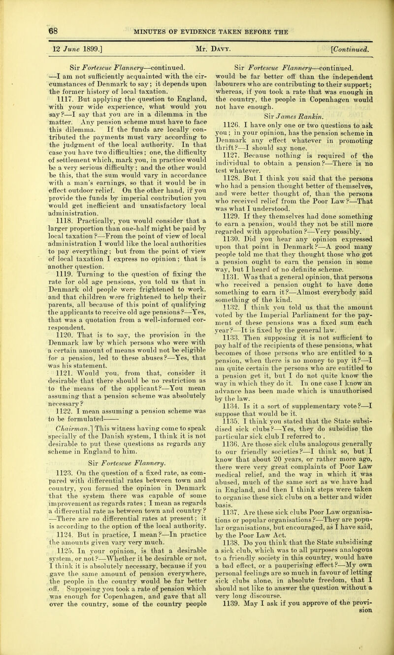 12 June 1899.] Mr. Davy. [Continued. Sir Fortescue Flannery—continued. —I am not sufficiently acquainted with, the cir- cumstances of Denmark to say; it depends upon tlie former history of local taxation. 1117. But applying the question to England, with your wide experience, what would you say?—I say that you are in a dilemma in the matter. Any pension scheme must have to face this dilemma. If the funds are locally con- tributed the payments must vary according to the judgment of the local authority. In that case you have tw^o difficulties; one, the difficulty of settlement which, mark you, in practice would be a very serious difficulty; and the other would be this, that the sum would vary in accordance with a man's earnings, so that it would be in effect outdoor relief. On the other hand, if you provide the funds by imperial contribution you would get inefficient and unsatisfactory local administration. 1118. Practically, you would consider that a larger proportion than one-half might be paid by local taxation ?—^From the point of view of local administration I would like the local authorities to pay everything; but from the point of view of local taxation I express no opinion; that is another question. 1119. Tiirning to the question of fixing the rate Jor old age pensions, you told us that in Denmark old people were frightened to work, and that children were frightened to help their parents, all because of this point of qualifying the applicants to receive old age pensions?—Yes, that was a quotation from a well-informed cor- respondent. 1120. That is to say, the provision in the Denmark law by which persons who were with a certain amount of means would not be eligible for a pension, led to these abuses?—Yes, that was his statement. 1121. Would you, from that, consider it desirable that there should be no restriction as to the means of the applicant?—You mean assuming that a pension scheme was absolutely necessary ? 1122. I mean assuming a pension scheme was to be formulated Chairman.'] This witness having come to speak specially of the Danish system, I think it is not desirable to put these questions as regards any scheme in England to him. Sir Fortescue Flannery. 1123. On the question of a fixed rate, as com- pared with differential rates between town and country, you formed the opinion in Denmark that the system there was capable of some improvement as regards rates ; I mean as regards a differential rate as between town and country? —There are no differential rates at present; it is according to the option of the local authority. 1124. But in practice, I mean?—In practice the amounts given vary very much. 1125. In your opinion, is that a desirable system, or not?—Wkether it be desirable or not, I think it is absolutely necessary, because if you gave the same amount of pension everywhere, the people in the country would be far better off. Supposing you took a rate of pension which was enough for Copenhagen, and gave that all over the country, some of the country people Sir Fortescue Flannery—continued, would be far better off than the independent labourers who are contributing to their support; whereas, if you took a rate that was enough in the country, the people in Copenhagen would not have enough. Sir James Rankin. 1126. I have only one or two questions to ask you; in your opinion, has the pension scheme in Denmark any effect whatever in promoting thrift?—I should say none. 1127. Because nothing is required of the individual to obtain a pension?—There is no test whatever. 1128. But I think you said that the persons who had a pension thought better of themselves, and were better thought of, than the persons who received relief from the Poor Law?—That was what I understood. 1129. If they themselves had done something to earn a pension, would they not be still more regarded with approbation ?—Very possibly. 1130. Did you hear any opinion expressed upon that point in Denmark?—A good many people told me that they thought those who got a pension ought to earn the pension in some way, but I heard of no definite scheme. 1131. Was that a general opinion, that persons who received a pension ought to have done something to earn it?—Almost everybody said something of the kind. 1132. I think you told us that the amount voted by the Imperial Parliament for the pay- ment of these pensions was a fixed sum each year ?—It is fixed by the general law. 1133. Then supposing it is not sufficient to pay half of the recipients of these pensions, what becomes of those persons who are entitled to a pension, when there is no money to pay it?—I am quite certain the persons who are entitled to a piension get it, but I do not quite know the way in which they do it. In one case I know an advance has been made which is unauthorised by the law. 1134. Is it a sort of supplementary vote?—I suppose that would be it. 1135. I think you stated that the State subsi- dised sick clubs?—Yes, they do subsidise the particular sick club I referred to . 1136. Are those sick clubs analogous generally to our friendly societies?—I think so, but I know that about 20 years, or rather more ago, there were very great complaints of Poor Law medical relief, and the way in which it was abused, much of the same sort as we have had in England, and then I think steps were taken to organise these sick clubs on a better and wider basis. 1137. Are these sick clubs Poor Law organisa- tions or popular organisations ?—They are popu- lar organisations, but encouraged, as I have said, by the Poor Law Act. 1138. Do you think that the State subsidising a sick club, which was to all purposes analogous to a friendly society in this country, would have a bad effect, or a pauperising effect?—My own personal feelings are so much in favour of letting sick clubs alone, in absolute freedom, that I should not like to answer the question without a very long discourse'. 1139. May I ask if you approve of the provi- sion