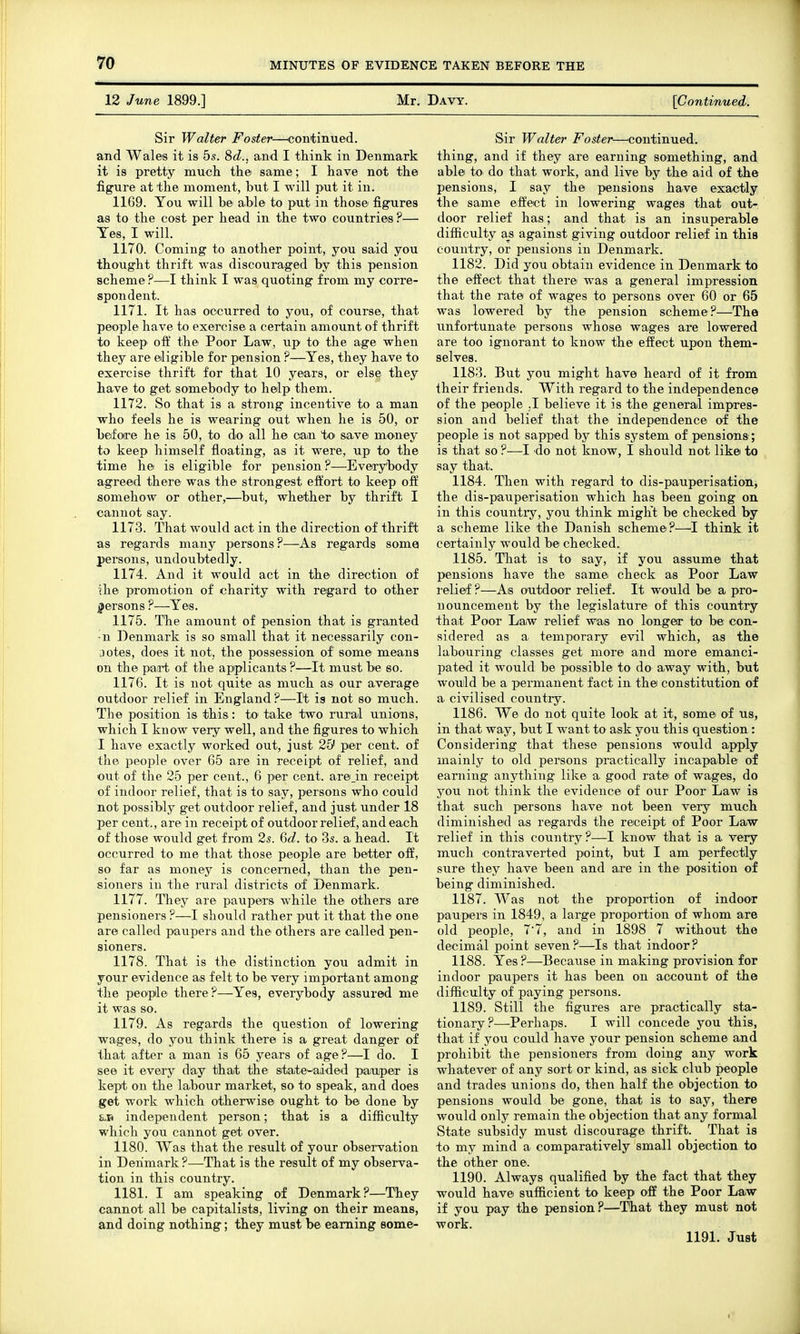 12 June 1899.] Mr. Davy. [Continued. Sir Walter Foster—^continued. and Wales it is 55. 8c?., and I think in Denmark it is pretty mucli the same; I liave not the figure at the moment, but I will p'Ut it in. 1169. You will be able to put in those figures as to the cost per head in the two countries ?— Yes, I will. 1170. Coming to another point, you said you thought thrift was discouraged by this pension scheme?—I think I was quoting from my corre- spondent. 1171. It has occurred to you, of course, that people have to exercise a certain amount of thrift to keep off the Poor Law, up to the age when they are eligible for pension ?—Yes, they have to exercise thrift for that 10 years, or else they have to get somebody to help them. 1172. So that is a strong incentive to a man who feels he is wearing out when he is 50, or before he is 50, to do all he can to save money to keep himself floating, as it were, up to the time he is eligible for pension?—Everybody agreed there was the strongest effort to keep off somehow or other,—but, whether by thrift I cannot say. 1173. That would act in the direction of thrift as regards many persons ?—As regards soma persons, undoubtedly. 1174. And it would act in the direction of Uie promotion of charity with regard to other persons ?—Yes. 1175. The amount of pension that is granted ■n Denmark is so small that it necessarily con- jotes, does it not, the possession of some means on the pairt of the applicants ?—It must be so. 1176. It is not quite as much as our average outdoor relief in England ?—It ig not so much. The position is this: tO' take two rural unions, which I know very well, and the figures to which I have exactly worked out, just 25' per cent, of the people over 65 are in receipt of relief, and out of the 25 per cent., 6 per cent. are_in receipt of indoor relief, that is to say, persons who could not possibly get outdoor relief, and just under 18 per cent., are in receipt of outdoor relief, and each of those would get from 2s. %d. to 3s. a head. It occurred to me that those people are better off, so far as money is concerned, than the pen- sioners in the rural districts of Denmark. 1177. They are paupers while the others are pensioners ?—I should rather put it that the one are called paupers and the others are called pen- sioners. 1178. That is the distinction you admit in your evidence as felt to be very important among the people there ?—Yes, everybody assured me it was so. 1179. As regards the question of lowering wages, do you think there is a great danger of that after a man is 65 years of age?—I do. I see it every day that the state-aided paauper is kept on the labour market, so to speak, and does get work which otherwise ought to be done by independent person; that is a difficulty which you cannot get over. 1180. Was that the result of your observation in Denmark?—That is the result of my observa- tion in this country. 1181. I am speaking of Denmark?—They cannot all be capitalists, living on their means, and doing nothing; they must be earning some- Sir Walter Foster—continued, thing, and if they are earning something, and able to do that work, and live by the aid of the pensions, I say the pensions have exactly the same effect in lowering wages that out- door relief has; and that is an insuperable difficulty a_s against giving outdoor relief in this country, or pensions in Denmark. 1182. Did you obtain evidence in Denmark to the effect that there was a general impression that the rate of wages to persons over 60 or 65 was lowered by the pension scheme?—The xmfortunate persons whose wages are lowered are too ignorant to know the effect upon them- selves. 1183. But you might have heard of it from their friends. With regard to the independence of the people ,1 believe it is the general impres- sion and belief that the independence of the people is not sapped by this system of pensions; is that so ?—I 'do not know, I should not like to say that. 1184. Then with regard to dis-pauperisation, the dis-pauperisation which has been going on in this country, you think might be checked by a scheme like the Danish scheme?—^I think it certainly would be checked. 1185. That is to say, if you assume that pensions have the same check as Poor Law I'elief ?—As outdoor relief. It would be a pro- nouncement by the legislature of this country that Poor Law relief was no longer to be con- sidered as a temporary evil which, as the labouring classes get more and more emanci- pated it would be possible to do away with, but would be a permanent fact in the constitution of a civilised country. 1186. We do not quite look at it, some of us, in that way, but I want to ask you this question : Considering that these pensions would apply mainly to old persons practically incapable of earning anything like a good rate of wages, do you not think the evidence of our Poor Law is that such persons have not been very much diminished as regards the receipt of Poor Law relief in this country?—I know that is a very much contraverted point, but I am perfectly sure they have been and are in the position of being diminished. 1187. Was not the proportion of indoor paupers in 1849, a large proportion of whom are old people, 77, and in 1898 7 without the decimal point seven?—Is that indoor? 1188. Yes ?—Because in making provision for indoor paupers it has been on account of the difficulty of paying persons. 1189. Still the figures are practically sta- tionary?—Perhaps. I will concede you this, that if you could have your pension scheme and prohibit the pensioners from doing any work whatever of any sort or kind, as sick club people and trades unions do, then half the objection to pensions would be gone, that is to say, there would only remain the objection that any formal State subsidy must discourage thrift. That is to my mind a comparatively small objection to the other one. 1190. Always qualified by the fact that they would have sufficient to keep off the Poor Law if you pay the pension?—That they must not work. 1191. Just