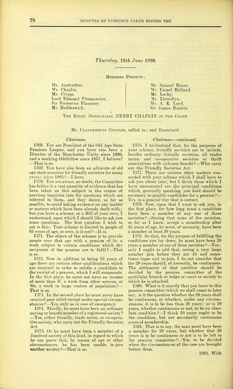 Thursday, 15th June 1899. Members Present Mr. Anstrutlier. Mr. Chaplin. Mr. CriTDps. Lord Edmond Fitzmaiirice. Sir For+escue Flannery. Mr. Hedderwick. Mr. Samuel Hoare. Mr. Lionel Holland. Mr. Lecky. Mr. Liewellvn. Mr. A. K. Loyd. Sir James Rankin. The Right Honourable HENRY CHAPLIN in the Chair. Mr. Claverhouse Graham, called in; and Examined. Chairman. 1368. You are President of tke Old Age State Pensions League., and you have also been a Director of the Manchester Unity since 1890, and a working Oddfellow since 1867, I believei? —That is so. 1369. You have also been an advocate of old age state pensions for friendly societies for many years; since 1885?—I have. 1370. You are aware, no doubt, the Committee has before it a vast quantity of evidence that has been taken on this subject in thej cou/rse oi previous inquiries into the questions which are referred to them, and they desire, as far as possible, to avoid taking evidence on any matter or matters which have been already dealt with; but you have a scheme, or a Bill of your own, I understand, upon which I should like to ask you some questions. The first question I wish to ask is this : Your scheme is limited to people of 65 years of age, or over, is it not?—It is. 1371. The object of the scheme is to provide people over that age with a pension of 5^. a week subject to certain conditions which the recipients of the pension are to fulfil?—That is so. 1372. Now in addition to being 65 years of age ther? are certain other qualifications which are required in order to entitle a candidate to the receipt of a pension, which I will enumerate. In the first place, he must not have an income of more than 11. a week from other sources, or 305. a week in large centres of population ?— Tha;t is so. 1373. In the second place he must never have received poor relief except under special circum- stances ?—Yes, only as in case of emergency. 1374. Thirdly, he must have been an ordinary yaying or benefit member of a registered society ? —Yes, either friendly, trade union, or co-opera- tive society, who carry out the Friendly Societies Act. 1375. Or he must have been a member of a dissolved society of this kind, in regard to which he can prove that, by reason of age or other circumstances, he has been unable to join another society ?—That is so. C hairman—continued. 1376. T understand that, for the purposes of your scheme, friendly societies are to include, besides ordinary friendly societies, all trades union and co-operative societies or thrift associations with sickness benefit?—Who carry out the Friendly Societies Act. 1377. There are various other matters con- nected with your scheme which I shall have to ask you about later, but I think those which I have enumerated are the principal conditions which, generally speaking, you hold should b© necessary to qualify candidates for a pension ?— Yes, in a general way that is correct. 1378. Now, upon that I want to ask you, in the first place, for how long must a candidate have been a member of any one of these societies?—^^Seeing that none of the societies, so far as I know, accept a membership after 45 years of age, he must, of necessity, have been a member at least 20 years. 1379. So that, for the purpose of fulfilling the conditions you lay down, he must have been 20 years a member of one of these societies ?—Yes; only I ought to add that, seeing a very large number join before they are 45 and some- times lapse and re-join, I do not consider that the 20 years should, of necessity, be continuous. The settlement of that question should be decided by the pension committee of the particular branch or lodge or court or society to which he is attached. 1380. What is it exactly that you leave to this pension committee (which we shall come to later on); is it the question whether the 20 years shall be continuous, or whether, under any circum- stances, it is to be less than 20 years; or is 20 years, whether continuous or not, to be an abso- lute condition?—I think 20 years ought to be the condition, but not necessarily continuous years of membership. 1381. That is to say, the man mvist have been a member for 20 years, but whether that 20 years is to be continuous or not is to be left to the pension committee?—Yes, to be decided when the circumstances of the case are brought before them. 1382. With