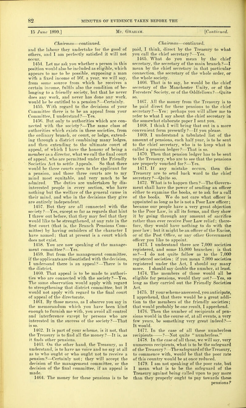 15 June 1899.] Mr. G-Raham. [Continued. Chairman—continued. and the labour they undertake for the good of others, and I am perfectly satisfied it will not occur. 1454. Let me ask you whether a person in this position would also be included as eligible, which appears to me to be possible, supposing a man with a fixed income of dQI. a year, we will say, from some source from which he receives a certain income, fulfils also the condition of be- longing to a friendly society, but that he never does any work, and never has done any work, would he be entitled to a pension ?—Certainly. 1455. With regard to the decisions of your Committee there is to be an appeal from your Committee, I understand ?—^Yes. 145'6. But only to authorities which are con- nected with the society?—The same class of authorities which exists in these societies, from the ordinary branch, or court, or lodge, extend- ing through a district combining many lodges, and then extending to the ultimate court of appeal, of which I have the honour of being a member as a director, what we call the final court of appeal, who are permitted under the Friendly Societies Act to settle Appeals. So that there would be three courts open to the applicant for a piension, and those three courts are to my mind most equitable, and very much to be admired. The duties are undertaken by dis- interested people in every section, who have nothing but the welfare of the general cause in their mind, and who in the decisions they give are entirely independent. 1457. But they are all connected with the society ?—Yes, except so far as regards that hint I threw out before, that they may feel that they would like to be strengthened, at any rate in the first court (that is, the Branch Pensions Com- mittee) by having outsiders of the character I have named; that at present is a court which does not exist. 1458. You are now speaking of the manage- ment committee ?—Yes. 1459. But from the management committee, if the applicants are dissatisfied with the decision, I vmdersand there is an appeal ?—There is to the district. 1460. That appeal is to be made to authori- ties who are connected with the society?—Yes. The same observation would apply with regard to strengthening that district committee, but it would not apply with regard to the final court of appeal of the directorate. 1461. By those means, as I observe you say in the memorandum which you have been kind enough to furnish me with, you avoid all control and interference except by persons who are interested in the success of the society?—That is so. 1462. It is part, of your scheme, is it not, that the Treasury is to find all the money?—It is, as it finds other pensions. 1463. On the other hand, the Treasury, as I tmderstand, is to have no voice and no say at all as to who ought or who ought not to receive a pension ?—Certainly not; they will accept the decision of the management committee, or the decision of the final committee, if an appeal is made. 1464. The money for these pensions is to be Chairman—continued. paiid, I think, direct by the Treajsury to what you call the chief secretary?—Yes. 1465. What do you mean by the chief' secretary, the secretary of the main branch ?—I mean by the chief secretary in that particular- connection, the secretary of the whole order, or the whole society. 1466. That is to say, he would be the chief secretairy of the Manchester Unity, or of the Foresters' Society, or of the Oddfellows ?—Quite so. 1467. All the money from the Treasu.ry is to- be paid direct for these pensions to the chief secretarjr ?—Yes; perhaps you will allow me to- refer to what I say about the chief secretary in. the somewhat elaborate paper I sent you. 1468. I think I will bring that out in a more convenient form presently?—If you please. 1469. I understand a tabulated list of the amount of pensions, each half year, is to be sent to the chief secretary, who is to keep what is called a pension ledger?—That is so. 1470. Then that pension ledger has to be sent to the Treasury, who are to see that the pensions are properly vouched for ?—Yes. 1471. If any mistake occurs, then the- Treasury are to send back word to the chief secretary?—Quite so. 1472. What is to happen then ?—The Grovern- ment shall have the power of sending an officer either to examine the books, or to ask for a call of the books. We do not car© what officer is appointed as long as he is not a Poor Law officer; because our people have a very great objection to the Poor Law, in all its forms, and they show it by going through any amount of sacrifice rather than ever receive Poor Law relief; there- fore, they would have nothing to do with the poor law; but it might be an officer of the Excise, or of the Post Office, or any other Government officer you like to appoint. 1473. I understand there are 7,000 societies registered, and some 15,000 branches; is that so ?—-I do not quite follow as to the 7,000' registered societies; if you mean 7,000 siocieties registered under the Act, I should say many more. I should say double the number, at least. 1474. The members of those would all be eligible for pensions, would they not?—Yes, so long as the-v^ carried out the Friendly Societies Act. 1475. If yo'Urschemeanswered, you anticipate, I apprehend, that there would be a great addi- tion to the members of the friendly societies; that would probably be one result, I apprehend. 1476. Then the number of recipients of pen- sions would in the course of, at all events, a very few years, be something veiy great indeed ?— It would. 1477. In the case of all these numberless- recipients ?—Not quite numberless. 1478. In the case of all these, we will say, very numerous recipients, what is to be the safeguard of the Treasury ?—The safeguard of the Treasury, to commence with, would be that the poor rate of this countiy would be at once reduced. 1479. I am not speaking of the poor rate, but I mean what is to be the safeguard of the Treasury against being called upon to pay more than they properly ought to pay towards these pensions ?