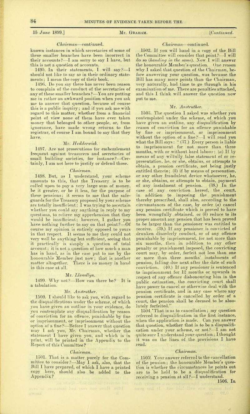 15 June 1899.] Mr. Geaham. [Continued. Chairman—continued. tnown instances in which secretaries of some of these smaller branches have been incorrect in their accounts ?—I am sorry to say I have, but Ihis is not a question of accounts. 1495. In their statements, I will say?—I should not like to say so in their ordinary state- ments ; I mean the copy of their book. 149G. Do you say there has never been reason to complain of the conduct of the secretaries of any of these smaller branches ?—You are putting me in rather an awkward position when you ask me to answer that question, because of course this is a public inqiiiry; and if you ask me with regard to this matter, whether from a financial point of view none of them have ever taken money that belonged to other people, or, from ignorance, have made wrong returns to the registrar, of course I am bound to say that they iave. Mr. HcdderwicTc. 1497. Are not prosecutions for embezzlement frequent against treasurers and secretaries of small building societies, for instance?—Cer- tainly, I am not here to justify or defend those. Chairman. 1498. But, as I understand, your scheme amounts to this, that the Treasuiy is to be called upon to pay a very large sum of money, be it greater, or be it less, for the purpose of these pensions; it seems to me that the safe- guards for the Treasury proposed by your scheme are totally insufficient; I was trjdng to ascertain whether you could say anj'thing in reply to my questions, to relieve my apprehension that they would be insufficieut; however, I gather you h.ave nothing further to say on that point ?—Of course my opinion is entirely opposed to yours in that respect. It seems to me they could not very well be anyihing but sufficient, seeing that it practically is simply a question of total account; it is not a question of how much a man has in hand, as in the case put to me by the bonourable Member just now; that is another matter altogether. There is no money in hand in this case at all. Mr. Llewellyn. 1499. Why not?—How can there be? It is a tabulation. Mr. Anstruther. 1500. I should like to ask you, with regard to the disqualifications under the scheme, of which you have given an outline in your evidence, do you contemplate any disqualification by reason of conviction for an offence, punishable by fine or imprisonment, or imprisonment without the option of a fine ?—Before I answer that question may I ask you, Mr. Chairman, whether the statement I have given you, and which is in print, will be printed in the Appendix to the Eeport of this Committee ? Chairman. 1501. That is a matter purely for the Com- mittee to consider?—May I ask, also, that the Bill I have prepared, of which I have a printed copy here, should also be added to the Appendix ? Chairman—continued. 1502. If you will hand in a copy of the Bill the Committee will consider that point?—J will do so {handing in the same). Xow I will answer the honourable Member's question. One reason why I asked that question of the Chairman, be- fore answering your question, was because the Bill has many more points than the Chairman, very naturally, had time to go through in his examination of me. There are penalties attached, and this I think will answer the question now put to me. Mr. Anstruther. 1503. The question I asked was whether you contemplated under the scheme, of which you have given an outline, any disqualification by reason of conviction for an oifence punishable by fine or imprisonment, or impirisonment without the option of a fine ?—I will read you what the Bill says :  (37.) Every person is liable to imprisonment for not more than three months, with or without hard labour: (a) If by means of any wilfully false statement of or re- presentation, he, or she, obtains, or attempts to obtain, a pension certificate, not being justly entitled thereto ; {b) if by means of personation, or any other fraudulent device whatsoever, he, or she, obtains, or attempts to obtain, payment of any instalment of pension. (38.) In the case of any conviction hereof, the court, in addition to imposing the punishment thereby prescribed, shall also, according to the circumstances of the case, by order (a) cancel any pension certificate which is proved to have been wrongfully obtained, or (b) reduce to its proper amount any pension that has been proved to be larger than the pensioner was entitled to receive. (39.) If any pensioner is convicted of drunken disorderly conduct, or of any offence punishable by imprisonment, for not more than six months, then in addition to any other penalty or punishment imposed, the convicting court may, by order, forfeit not less than one or more than three months' instalments of pension, falling due next after the date of such conviction. (40.) If any pensioner is sentenced to imprisonment for 12 months or upwards in respect of any oifetice dishonouring him in the public estimation, the convicting court shall have power to cancel or otherwise deal with the pension certificate, and in any case where any pension certificate is cancelled by order of a court, the pension shall be deemed to be abso- lutely forfeited. 1504. 'That is as to cancellation; my question referred to disqualification in the first instance, when the application is made. Can you answer that question, whether that is :to be a disquialifi- cation under your scheme, or not?—I am not quit© sure I understand your question ; I thought it was on the lines of the provisions I have read. Chairman. 1505'. Your answer referred to the cancellation of the pension; the honourable Member's ques- tion is A^'hether the circumstances he points out are to be held to be a disqualification for receiving a pension at all ?—I understand. 1506. In