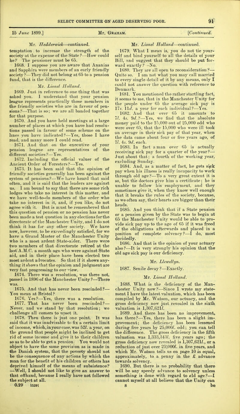 15 June 1899.] Mr. Graham. {Continued. Mr. Hedderwick—continued. temptation to increase the strengtli of the society at the expense of the State ?—^How could he? The pensioner must be 65. 1668. I suppose you are aware that Ananias and Sapphira were members of an early friendly society ?—They did not belong at 65 to a pension fund, that is the difference. Mr. Lionel Holland. 1669. Just in reference to one thing that was asked you. I understand that your pension league represents practically those mecmbers in the friendly societies who are in favou.r of pen- sions?—^That is so; we are all banded together for that purpose. 1670. And you have held meetings at a large number of places at which you have had resolu- tions passed in favour of some scheme on the lines you have indicated?—Yes, those I have read, and many more I could read. 1671. And that on the executive of your pension league are representatives of the different societies ?—Yes. 1672. Including the official valuer of the Ancient Order of foresters ?—Yes. 1673. It has been said that the opinion of friendly societies generally has been against the -system of pensions?—We have heard that said often, and it is said that the leaders are against us. I am bound to say that there are some rich lodges who take no interest in this matter, and we have well-to-do members of the order who take no interest in it, and, if you like, do not a/gree with it. But is must be remembered that this question of pension or no pension has never been made a test question in any elections for the directorate of the Manchester Unity, and I do not think it has for any other societj^ We have now, however, to be exceedingly satisfied, for we have a Grand Master of the Manchester Unity who is a most ardent State-aider. There were two members of that directorate rdtireid at the last A.M.C. a month ago who were against State aid, and in their place have been elected two most ardent advocates. So that if it shows any- thing it shows that the opinion and judgment are very fast progressing to our view. 1674. There was a resolution, was there not, passed in 1896 of the Manchester Unity ?—There was. 1675. And that has never been rescinded.''— Y ou mean at Bristol ? 1676. Yes ?—Yes, there was a resolution. 1677. That has never been rescinded?— Never, and we stand by that resolution; we challenge all comers to upset it. 1678. Then there is jiist one point. It was said that it was inadvisable to fix a certain limit of income, which, inyo'ur case, was 52Z. a year, on the ground that people might be inclined to get rid of some income and .i^-ive it to their children so as to be able to get a pension. You would not object to have the same provision as is made in the Danish system, that the poverty should not be the consequence of any actions by which the man for the benefit of his children or others has deprived himself of the means of subsistence? —Well, I fiihould not like to give an answer to that offhand, because I really have not followed the subject at all. 0.29 15391 Mr. Lionel Holland—^oontinued. 1679. What I mean is, you do not tie your- self and bind yourself to all the details of your Bill, and suggest that they should be put for- ward exactly? —No. 1680. They are all open to reconsideration ?— Quite so. I am not what you may call married' to every single detail of it by any means, only I could hot answer the question with reference to Denmark. 1681. You mentioned the rather startling fact, it seems to me, that in the Manchester Unity for the people under 65 the average sick pay is 17s. lid. a year for each individual?—Yes. 1682. And that over 65 it amounts to 7/. 45. 9(i. ?—Yes, we find that the absolute money paid to the 15,000 out of 25,000 odd who were over 65, that the 15,000 who were ill took an average in their sick pay of that year, when the data came about four or five years ago, of Vi. As. M. each. 1683. In fact a man over 65 is actually receiving sick pay for a quarter of the year?— Just about that; a fourth of the working year, excluding Sunday. 1684. And, as a matter of fact, he gets sijck pay when his illness is really incapacity to work through old age ?—To a very great extent it is so, but tlie doctors give him a certificate; he is unable to follow his employment, and they sometimes give it, when they know well enough that it breaks the rules of the society, because, as we often say, their hearts are bigger than their heads. 1685. And you think that if a State pension or a pension given by the State was to begin at 65 the Manchester Unity would be able to pro- vide sick pay up to the age of 65 if it was freed of the obligations afterwards and placed in a position of complete solvency?—I do, most decidedly. 1680. And that is the opinion of your actuary also?—It is very strongly his opinion that the old age sick pay is our deficiency. Mr. Llewellyn. 1687. Senile decay ?—Exactly. Mr. Lionel Holland. 1688. What is the deficiency of the Man- chester Unity now ?—Since I wrote my state- ment I have the latest valuation, which has been, compiled by Mr. Watson, our actuary, and the gross deficiency now just revealed in the sixth, valuation is 1,307,621Z. 1689. And there has been no improvement, has there?—^Yes, there has been a slight im- provement; the deficiency has been lessened during five years by 25,000^. odd; you can tell the difference. The gross deficiency in the fifth valuation was 1,333,343L five years ago; the gross deficiency now revealed is 1,307,621^., or a reduction of just over 25',000Z. in five years, and which Mr. Watson tells us on page 10 is equal, approximately, to a penny in the £ advance towards solvency. 1690. But there is no probability that there will be any speedy advance to solvency unless something is done with regard to f;ld age?—I cannot myself at all believe that the Unity can S be