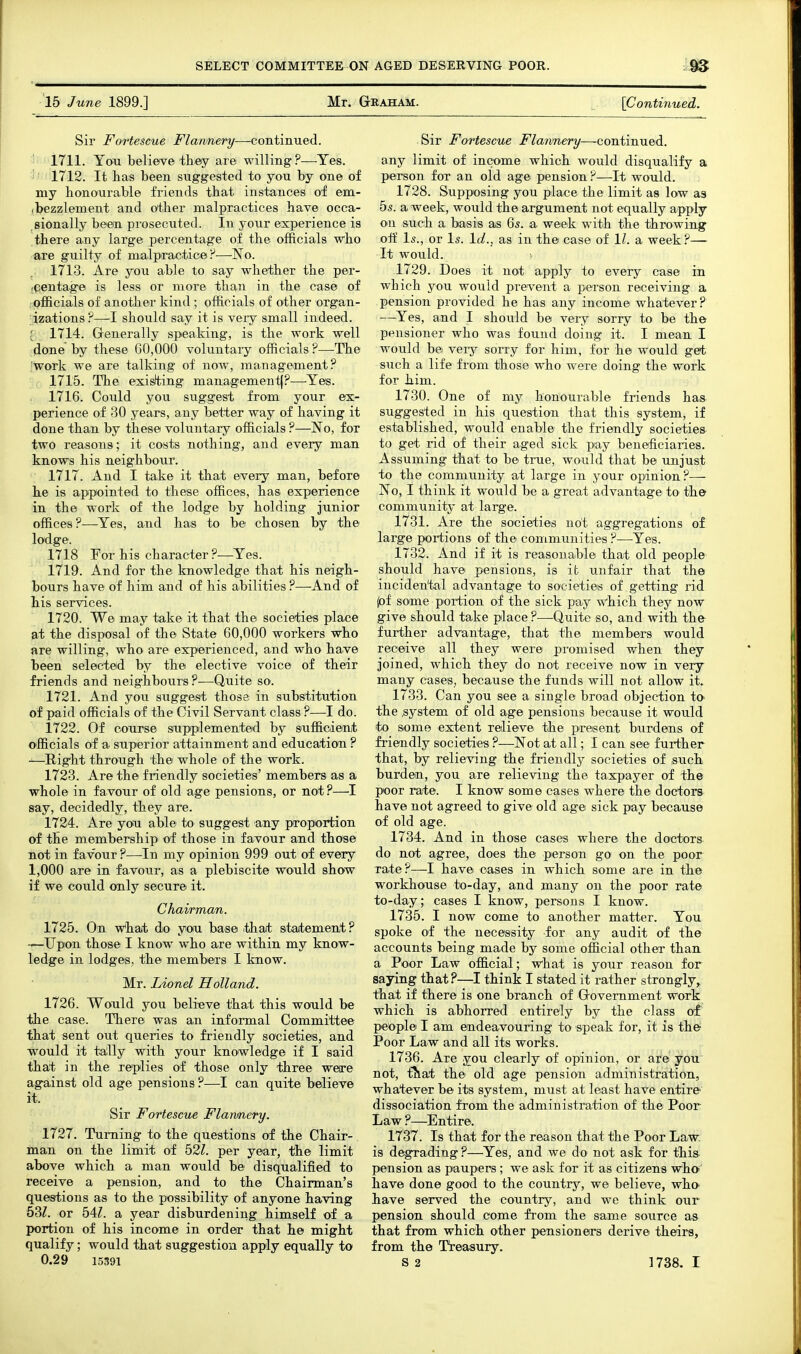 15 June 1899.] Mr. Gkaham. {Continued. Sir Fortescue Flannery—continued. 1711. Yooi believe they are willing?—Yes. ■ 1712. It has been suggested to you by one of my honourable friends that instances of em- (bezzlement and other malpractices have occa- sionally been prosecuted. In your experience is there any large percentage of the officials who are guilty of malpractice P—No. 1713. Are you able to say whether the per- -qentage is less or more than in the case of officials of another kind; officials of other organ- ;izations ?—I should say it is very small indeed. ; 1714. Generally speaking, is the work well done by these 60,000 voluntaiy officials?—The 'work we are talking of now, management? 1715. The exisHdng management!?-—^Yes. 1716. Could you suggest from your ex- perience of 30 years, any better way of having it done than by these voluntary officials ?—No, for two reasons; it costs nothing, and every man knows his neighbour. 1717. And I take it that every man, before he is appointed to these offices, has experience in the work of the lodge by holding junior offices?—Yes, and has to be chosen by the lodge. 1718 For his character ?—^Yes. 1719. And for the knowledge that his neigh- bours have of him and of his abilities ?—And of his services. 1720. We may take it that the societies place at the disposal of the State 60,000 workers who are willing, who are experienced, and who have been selected by the elective voice of their friends and neighbours ?—Quite so. 1721. And you suggest those in substitution of paid officials of the Civil Servant class ?—I do. 1722. Of course saipplemented by suffioienit officials of a superior attainment and education ? -—Right through the whole of the work. 1723. Are the friendly societies' members as a whole in favour of old age pensions, or not?—I say, decidedly, they are. 1724. Are yon able to suggest any proportion of the membership of those in favour and those not in favour ?—In my opinion 999 out of every 1,000 are in favour, as a plebiscite would show if we could only secure it. Chairman. 1725. On w'hat do you base .thait sitaitement ? -—Upon those I know who are within my know- ledge in lodges, the members I know. Mr. Lionel Holland. 1726. Would you believe that this wonld be the case. There was an informal Committee that sent out queries to friendly societies, and would it tallly with your knowledge if I said that in the replies of those only three were against old age pensions ?—I can quite believe it. Sir Fortescue Flannery. 1727. Turning to the questions of the Chair- man on the limit of b2l. per year, the limit above which a man would be disqualified to receive a pension, and to the Chairman's questions as to the possibility of anyone having 53Z. or 54Z. a year disburdening himself of a portion of his income in order that he might qualify; would that suggestion apply equally to 0.29 15391 Sir Fortescue Flannery—continued. any limit of income which would disqualify a person for an old age pension ?—It would. 1728. Supposing you place the limit as low as 5s. a week, would the argument not equally apply on such a basis as 6s. a week with the throwing olf Is., or Is. Id., as in the case of 1/. a week ?— It would. 1729. Does it not apply to every case in which you would prevent a person receiving a pension provided he has any income whatever ? —Yes, and I should be very sorry to be the pensioner who was found doing it. I mean I would be Yexj sorry for him, for he would get; s\ich a life from those who were doing the work for him. 1730. One of my honourable friends haa suggested in his question that this system, if established, would enable the friendly societies- to get rid of their aged sick pay beneficiaries. Assuming that to be true, would that be unjust to the community at large in your opinion?— No, I think it would be a great advantage to the community at large. 1731. Are the societies not aggregations of large portions of the communities ?—Yes. 1732. And if it is reasonable that old people should have pensions, is it unfair that the incidental advantage to societies of getting rid ^f some portion of the sick pay Which they now give should take place ?—Quite so, and with the further advantage, that the members would receive all they were promised when they joined, which they do not receive now in very many cases, because the funds will not allow it. 1733. Can you see a single broad objection to the .system of old age pensions because it would to some extent relieve the present burdens of friendly societies ?—Not at all; I can see further that, by relieving the friendly societies of such burden, you are relieving the taxpayer of the poor rate. I know some cases where the doctors have not agreed to give old age sick pay because of old age. 1734. And in those cases where the doctors do not agree, does the person go on the poor rate?—-I have oases in which some are in the workhouse to-day, and many on the poor rate to-day; cases I know, persons I know. 1735. I now come to another matter. You spoke of the necessity for any audit of the accounts being made by some official other than a Poor Law official; what is your reason for saying that?—I think I stated it rather strongly^ that if there is one branch of Government work which is abhorred entirely by the class of' people I am endeavouring to speak for, it is the Poor Law and all its works. 1736. Are you clearly of opinion, or are you not, fJlat the old age pension administration, whatever be its system, must at least have entire dissociation from the administration of the Poor Law ?—Entire. 1737. Is that for the reason that the Poor Law. is degrading ?—Yes, and we do not ask for this pension as paupers ; we ask for it as citizens who- have done good to the country, we believe, who have served the country, and we think our pension should come from the same source as that from which other pensioners derive theirs, from the Treasury. S 2 1738. I