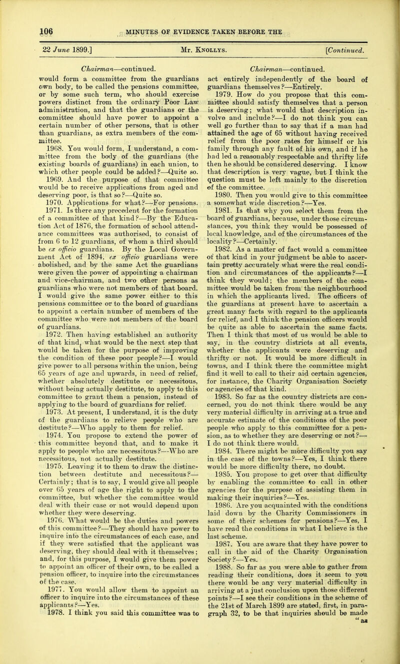 22 June 1899.] Mr. Knollys. [Continued. Chairman—continued. ■v^ould form a oommittee from the g^uardians own body, to be called the pensions committee, or by some such term, who should exercise powers distinct from the ordinary Poor Law administration, and that the guardians or the committee sihould have power to appoint a certain number of other persons, that is other than guardians, as extra members of the com- mittee. 1968. You would form, I understand, a com- mittee from the body of the guardians (the existing boards of guardians) in each iinion, to which other people could be added ?—Quite so. 1969. And the purpose of that committee would be to receive appiicaltions from aged and deserving poor, is that so ?—-Quite so. 1970. Applications for what?—For pensions. 1971. Is there any precedent for the formation of a committee of that kind?—By the Educa- tion Act of 1876, the formation of school attend- ance committees was authorised, to consist of from 6 to 12 guardians, of whom a third should be ex officio guardians. By the Local Govern- ment Act of 1894, ex officio guardians were abolished, and by the same Act the guardians were given the power of appointing a chairman and vice-chairman, and two other persons as guardians who were not members of that board. I would give the same power either to this pensions committee or to the board of guardians to appoint a certain number of members of the committee who were not members of the board of guardians. 1972. Then having establisheid an authority of that kind, what would be the next step that would be taken for the purpose of improving the condition of these poor people?—I would give power to all persons within the union, being 65 years of age and upwards, in need of relief, whether absolutely destitute or necessitous, without being actually destitute, to apply to this committee to grant them a pension, instead of applying to the board of guardians for relief. 1973. At present, I understand, it is the duty of the guardians to relieve people who are destitute?—apply to them for relief. 1974. You propose to extend the power of this committee beyond that, and to make it apply to people who are necessitous ?—Who are necessitous, not actually destitute. 1975. Leaving it to them to draw the distinc- tion between destitute and necessitous?— Certainly; that is to say, I would give all people over 65 years of age the right to apply to the committee, but whether the committee would deal with their case or not would depend upon whether they were deserving. 1976. \\Tiat would be the duties and powers of this committee ?—They should have power to inquire info the circumstances of each case, and if they were satisfied that the applicant was deserving, they should deal with it themselves; and, for this purpose, I would give them power to appoint an officer of their own, to be called a pension officer, to inquire into the circumstances of the case. 1977. You woiild allow them to appoint an officer to inquire into the circumstances of these applicants ?—^Yes. 1978. I think you said this committee was to Chairman—continued. act entirely independently of the board ocf guardians themselves ?—Entirely. 1979. How do you propose that this oom- niitJtee should satisfy themselves that a person is deserving; what would that description in- volve and include?—I do not think you can well go further 'than to say that if a man had attained the age of 65 without having received relief from the poor rates for himself or his family through any fault of his own, and if he had led a reasonably respectable and thrifty life then he should be considered deserving. I know that description is very vague, but I think the question must be left mainly to the discretion of the committee. 1980. Then you would give to this committee a somerwhat wide discretion?—^Yes. 1981. Is thalt why you select them from the board of guardians, because, under those circum- stances, you think they would be possessed of local knowledge, and of the circumstances of the locality ?—Certainly. 1982. As a maitter of fact would a oommittee of that kind in your judgment be able to ascer- tain pretty accurately what were the real condi- tion and circumstances of the applicants ?—I think they would; the members of the com- mittee would be taken from the neig'hbourhood in which the applicants lived. The officers of the guardians at present have to ascertain a great many facts with regard to the applioanta for relief, and I think the pension officers would be quite as able to ascer*tain the same facts. Then I think that most of us would be able to say, in the country districts at all events, whether the appilicants were deserving and thrifty or not. It would be more difficult in towns, and I think there the committee might find it well to call to their aid certain agencies, for instance, the Charity Organisation Society or agencies of that kind. 1983. So far as the country districts are con- cerned, you do not think there would be any very material difficulty in arriving a4 a. true and accurate estimate of the conditions of the poor people who apply to this committ'ee for a p'cn- sion, as to whether they are deserving or not ?— I do not think there would. 1984. There might be more difficulty you say in the case of the towns ?—Yes, I think there would be more difficulty there, no doubt. 1985. You propose to get over that difficulty by enabling the committee tO' call in other agencies for the purpose of assisting them in making their inquiries ?—^Yes. 1986. Are you acquainted with the conditions laid down by the Oharity Commissioners in some of their schemes for pensions?—Yes, I have read the conditions in what I believe is the last scheme. 1987. You are aware that they have power to call in the aid of the Charity Organisation Society ?—Yes. 1988. So far as you were able to giather from reading their conditions, does it seem to you there would be any very material difficulty in arriving at a just conclusion upon those different points ?—I see their conditions in the scheme of the 21st of March 1899 are stated, first, in para- graph 32, to be that inquiries should be made as