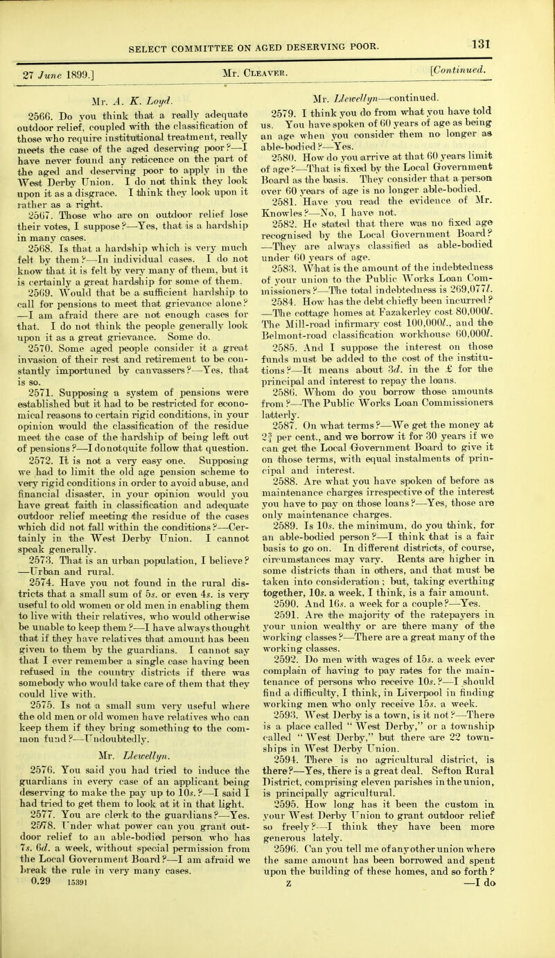 Mr. Cleaver. [Continued. 27 June 1899.] Mr. .4. K. Loyd. 2566. Do you think thalt a reatlly acleqinate outdoor relief, coupleid with the ch\ssificatiou of those who require institultioiial treatment, really meets the case of the .ag^ed deserving poor ?—I have never found any reiticence on the part of the aged and deserving poor to apiply in tihe West Derby Union. I do not think they look upon it as a disgrace. I think they look Uipon it rather as a rigtht. 2667. Those who are on outdoor relief lose their votes, I suppose ?—-Yes, that is a hiardship in many cases. 2568. Is that a hardship which is very much felt by them ^—In individual cases. I do not know that it is felt by veiy many of them, but it is certainly a g-reat hardship for some of them. 2569. Would that be a /sufficient hardship to call for piensions to meet that grievance alone —I am afraid there are not enough cases for that. I do not think the people generally look upon it as a great grievance. Some do. 2570. Some iaged people consider it a great invasion of their rest and retirement to be* con- stantly importuned by canvassers?—Yes, that is so. 2571. Supposing a system of pensions were established but it had to be restricted for econo- mical reasons to certain rigid conditions, in your opinion would the classification of the residue meet the case of the ihardshipi of being lefit out of pensions ?—I donotquite follow that question. 2572. It is not a very easy one. Svipposing we had to limit the old age pension scheme to very rigid conditions in order to avoid abuse, and financial disaster, in your opinion would you have great faith in classifioation and adequate outdoor relief meeting /the residue of the cases which did not fall within the conditions?—Cer- tainly in the West Derby Union. I cannot speak generally. 2578. That is an urban population, I believe ? —Urban and rural. 2574. Have you not found in the rural dis- tricts that a small sum of bs. or even 4s. is very useful to old women or old men in enabling them to live with their relatives, who would otherwise be unable to keep them ?—^I have always thought that if they have relatives that amount has been given to them by the guardians. I cannot say tliat I ever remember a single case having been refused in the countiiy districts if there was somebody who would take care of them that they could live with. 2575. Is not la small sum very usefxil where the old men or old women have relatives who can keep them if they bring something to the com- mon fund ?—TTndoubtedly. Mr. Llewellyn. 2576. You said you had tried to induce the guardians in every case of an apiplicant being deserving to make the pay up to 10.s. ?—1 said I had tried to get them to look at it in that light. 2577. You are clerk to the guardians ?—Yes. 25^78. Tender what power can you grant out- door relief to an able-bodied person Avho has Is. %d. a week, without special permission from the Local Government Board?—I am afraid we break the rule in very many cases. 0.29 1.5391 Mr. LleweJhjn—continued. 2579. I think you do from what you have told us. You have spoken of 60 years of age as being an age when you consider them no longer a» able-bodied ?—Yes. 2580. How do you arrive at that 60 years limit of age ?—^That is fixed by the Local Groveniment Board as the basis. They consider that a personi over 60 years of age is no longer able-bodied. 2581. Have you read the evidence of Mr. Knowles?—No, I have not. 2582. He stated thait there was no fixed age recognised by the Local Government Board? —They are always classified as able-bodied under 60 years of age. 2588. W'hait is the amount of the indebtedness of your union to the Public Works Loan Com- missioners?—^The total indebtedness is 269,077Z. 2584. How has the debt chiefly been incurred ? —The cottage homes at Fazakerley cost 80,000L Tlie Mill-road infirmary coat 100,000^., and the Belmont-road classifioation workhouse 60,000L 2585. And I suppose the interest on those funds must be added to tlie cost of the institu- tions?—It means about ?>d. in the f for the principal and interest to repay the loans. 2586. Wbom do you borrow those amounts from ?—-The Public Works Loan Commissioners latterly. 2587. On what terms?—We get the money at 21 per cent., and w© borrow it for 30 years if we can get tlhe Local 'Govemment Board to give it on those terms, with equal instalments of prin- cipal and interest. 2588. Are what you have sipoken of before as maintenance charges irrespective of the interest you have to pay on .those loans ?—-Yes, those are only maintenance charges. 2589. Is 10s. the minimum, do you think, for an able-bodied person ?—I think that is a fair basis to go on. In different districts, of course, circumstances may vary. Rents are higher in some districts than in otihers, and that must be taken into consideration; but, taking everthing together, 10s. a week, 1 think, is a fair amount. 2590. And 16s. a week for a couple?—Yes. 2591. Are thei majority of the ratepayers in your union wealthy or are there many of the working classes ?—There are a great many of the working classes. 2592. Do men with wages of 15s. a week evetr complain of having to pay rates for the main- tenance of persons w^ho receive 10s. ?—I should find a difficulty, I think, in Liverpool in finding working mein who only receive 15s. a week. 2598. West Derby is a town, is it not ?—There is a plaice called  West Derby, or a township called  West Derby, bult there 'are 22 town- ships in West Derby Union. 2594. There is no agricultural district, isi there?—Yes, there is a great deal. Sefton Rural District, comprising eleven parishes in the union ^ is principally agricultural. 2595. How long has it been the custom in your West Derby I^nion to grant outdoor relief so freely?—I think they have been more generous lately. 2596. Can you tell me of any other union where the same amount has been borrowed and spent upon the biiilding of these homes, and so forth ? z —I do