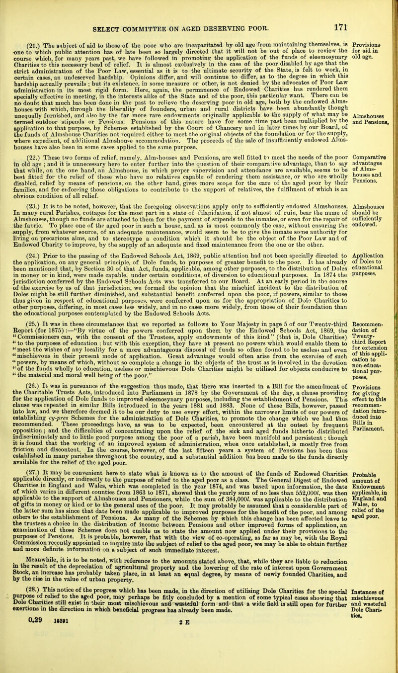 Almshouses and Pensiona, Comparative advantages of Alms- houses and Pensions. Application of Doles to educational purposes. (21.) The subiect of aid to those of the poor who are incapacitated by old age from maintaining themselves, is Provisions -one to which public attention has of late been so largely directed that it will not be out of place to review the for aid in course which, for many years past, we have followed in promoting the application of the funds of eleemosynary old age. Charities to this necessary bead of relief. It is almost exclusively in the case of the poor disabled by age that the strict administration of the Poor Law, essential as it is to the ultimate security of the State, is felt to work, in certain cases, an undeserved hardship. Opinions differ, and will continue to differ, as to the degree in which this hardship actually prevails ; but its existence, in some measure or other, is not denied by the advocates of Poor Law administration in its most rigid form. Here, again, the permanence of Endowed Charities has rendered them specially effective in meeting, in the interests alike of the State and of the poor, this particular want. There can be no doubt that much has been done in the past to relieve the deserving poor in old age, both by the endowed Alms- houses with which, through the liberality of founders, urban and rural districts have been abundantly though unequally furnished, and also by the far more rare endowments originally applicable to the supply of what may be termed outdoor stipends or Pensions. Pensions of this nature have for some time past been multiplied by the application to that purpose, by Schemes established by the Court of Chancery and in later times by our Board, of the funds of Almshouse Charities not required either to meet the original objects of the foundation or for the supply, where expedient, of additional Almshouse accommodation. The proceeds of the sale of insufficiently endowed Alms- houses have also been in some ca^es applied to the sime purpose. (22.) These two forms of relief, namely. Almshouses and Pensions, are well fitted to meet the needs of the poor in old age ; and it is unnecessary here to enter further into the question of their comparative advantage, than to say that while, on the one hand, an Almshouse, in which proper supervision and attendance are available, seems to be best fitted for the relief of those who have no relatives capable of rendering them assistance, or who are wholly disabled, relief by means of pensions, on the othpr hand, gives more scope for the care of the aged poor by their families, and for enforcing those obligations to contribute to the support of relatives, the fulfilment of which is an obvious condition of all relief. (23.) It is to be noted, however, that the foregoing observations apply only to sufficiently endowed Almshouses. Almshousea In many rural Parishes, cottages for the most part in a state of t'ilapidation, if not almost of ruin, bear the name of should be Almshouses, though no funds are attached to them for the payment of stipends to the inmates, or even for the repair of sufficiently the fabric. To place one of the aged poor in such a house, and, as is most commonly the case, without ensuring the endowed, supply, from whatever source, of an adequate maintenance, would seem to be to give the inmate some authority for living on precarious alms, and to stereotype a condition which it should be the object of the Poor Law and of Endowed Charity to improve, by the supply of an adequate and fixed maintenance from the one or the other. (24.) Prior to the passing of the Endowed Schools Act, 1869, public attention had not been specially directed to the application, on any general principle, of Dole funds, to purposes of greater benefit to the poor. It has already been mentioned that, by Section 30 of that Act, funds, applicable, among other purposes, to the distribution of Doles in money or in kind, were made capable, under certain conditions, of diversion to educational purposes. In 1874 the jurisdiction conferred by the Endowed Schools Acts was transferred to our Board. At an early period in tho course of the exercise by us of that jurisdiction, we formed the opinion that the mischief incident to the distribution of Doles might be still further diminished, and substantial benefit conferred upon the poor, if powers, similar to those thus given in respect of educational purposes, were conferred upon us for the appropriation of Dole Charities to other purposes, differing, in most cases less widely, and in no cases more widely, from those of their foundation than the educational purposes contemplated by the Endowed Schools Acts. (25.) It was in these circumstances that we reported as follows to Your Majesty in page 5 of our Twenty-third Report (for 1875):—By virtue of the powers conferred upon them by the Endowed Schools Act, 1869, the  Commissioners can, with the consent of the Trustees, apply endowments of this kind (that is, Dole Charities) to the purposes of education ; but with this exception, they have at present no powers which would enable them to meet the wishes of any locality for a more advantageous disposal of funds so often found to be useles-i and even  mischievous in their present mode of application. Great advantage would often arise from the exercise of such powers, by means of which, without so complete a change in the objects of the trust as is involved in the devotion  of the funds wholly to education, useless or mischievous Dole Charities might be utilised for objects conducive to  the material and moral well being of the poor. (26.) It was in pursuance of the suggestion thus made, that there was inserted in a Bill for the amendment of the Charitable Trusts Acts, introduced into Parliament in 1878 by the Government of the day, a clause providing for the application of Dole funds to improved eleemosynary purposes, including the establishment of Pensions. This clause was repeated in similar Bills introduced in the years 1881 and 1883. None of these Bills, however, passed into law, and we therefore deemed it to be our duty to use every effort, within the narrower limits of our powers of establishing cy-pres Schemes for the administration of Dole Charities, to promote the change which we had thus recommended. These proceedings have, as was to be expected, been encountered at the outset by frequent opposition ; and the difficulties of concentrating upon the relief of the sick and aged funds hitherto distributed indiscriminately and to little good purpose among the poor of a parish, have been manifold and persistent; though it is found that the working of an improved system of administration, whea once established, is mostly free from fi-iction and discontent. In the course, however, of the last fifteen years a system of Pensions has been thus established in many parishes throughout the country, and a substantial addition has been made to the funds directly available for the relief of the aged poor. (27.) It may be convenient here to state what is known as to the amount of the funds of Endowed Charities applicable directly, or indirectly to the purpose of relief to the aged poor as a class. The General Digest of Endowed Charities in England and Wales, which was completed in the year 1874, and was based upon information, the date of which varies in different counties from 1863 to 1871, showed that the yearly sum of no less than 552,000^. was then applicable to the support of Almshouses and Pensioners, while the sum of 384,000Z. was applicable to the distribution of gifts in money or kind or to the general uses of the poor. It may probably be assumed that a considerable part of the latter sum has since that date been made applicable to improved purposes for the benefit of the poor, and among others to the establishment of Pensions. As many of the Schemes by which this change has been affected leave to the trustees a choice in the distribution of income between Pensions and other improved forms of application, an examination of those Schemes does not enable us to state the amount now applied under their provisions to the purposes of Pensions. It is probable, however, that with the view of co-operating, as far as may be, with the Royal Commission recently appointed to inquire into the subject of relief to the aged poor, we may be able to obtain further and more definite information on a subject of such immediate interest. ^ Meanwhile, it is to be noted, with reference to the amounts stated above, that, while they are liable to reduction m the result of the depreciation of agricultural property and the lowering of the rate of interest upon Government Stock, an increase has probably taken place, in at least an «qual degree, by means of newly founded Charities, and by the rise in the value of urban property. (28.) This notice of the progress which has been made, in the direction of utilising Dole Charities for the special Instances of purpose of relief to the aged poor, may perhaps be fitly concluded by a mention of some typical cases showing that mischievous Dole Charities still exist in their moit mischievous and wastefol form and' that a wide field is still open for further wasteful exertions in the direction in which beneficial progress has already been made. Dole Chari* 0«29 1(391 3 £ Recommen- dation of Twenty- third Report for extension of this appli. cation to non-educa- tional pur- poses. Provisions for giving effect to this recommen- dation intro- duced into Bills in Parliament. Probable amount of Endowment applicable, in England and Wales, to relief of the aged poor.