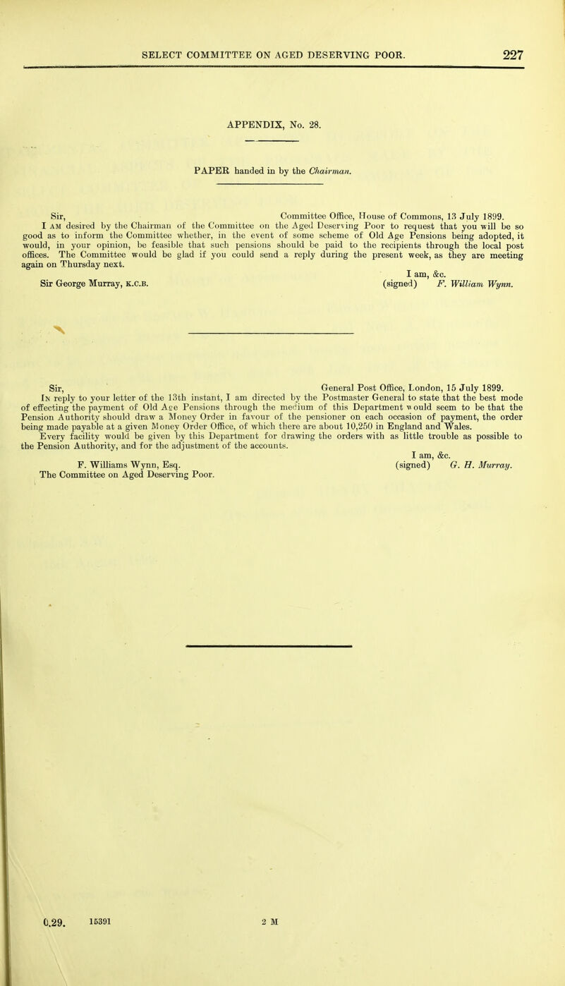 APPENDIX, No. 28. PAPER handed in by the Chairman. Sir, Committee OflBce, House of Commons, 13 July 1899. I AM desired by the Chairman of the Committee on the Aged Deserving Poor to request that you will be so good as to inform the Committee whether, in the event of some scheme of Old Age Pensions being adopted, it would, in your opinion, be feasible that such pensions should be paid to the recipients through the local post offices. The Committee would be glad if you could send a reply during the present week, as they are meeting again on Thursday next. I am, &c. Sir George Murray, k.c.b. (signed) F. William Wynn. Sir, General Post Office, London, 15 July 1899. In reply to your letter of the 13th instant, I am directed by the Postmaster General to state that the best mode of effecting the payment of Old Ace Pensions through the medium of this Department v ould seem to be that the Pension Authority should draw a Money Order in favour of the pensioner on each occasion of payment, the order being made payable at a given Money Order Office, of which there are about 10,250 in England and Wales. Every facility would be given by this Department for drawing the orders with as little trouble as possible to the Pension Authority, and for the adjustment of the accounts. I am, &c. F. Williams Wynn, Esq. (signed) G. H. Murray. . The Committee on Aged Deserving Poor. C.29. 15391 2 M