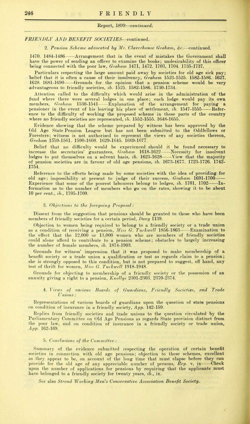 Heport, 1899—continued. FRIENDLY AND BENEFIT SOCIETIES—eontinued. 2. Pension Scheme advocated by Mr. Claverhouse Graham, Sfc.—continued. 1470. 1484-1486 Arrangement tkat in the event of mistakes the Government shall have the power of sending an officer to examine the books; undesirability of this officer being connected with the poor laAV, Graham 1471, 1472. 1703, 1704. 1735-1737. Particulars respecting the large amount paid away by societies for old age sick pay; Tjelief that it is often a cause of their insolvency, Graham 1523-1525. 1582-1586. 1627, 1628. 1681-1690 Grounds for the opinion that a pension scheme would be very advantageous to friendly societies, ih. 1525. 1582-1586. 1730-1734. Attention called to the difficulty which would arise in the administration of the fund where there were several lodges in one place; each lodge would pay its own members, Graham. 1530-1541 Explanation of the arrangement for paying a pensioner in the event of his leaving his place of settlement, ih. 1547-1555 Refer- ence to the difficulty of working the proposed scheme in those parts of the country where no friendly societies are represented, ih. 1552-1555. 1648-1655. Evidence showing that the scheme prepared by witness has been approved by the Old Age vState Pension League but has not been submitted to the Oddfellows or Foresters; witness is not authorised to represent the views of any societies thereon, Graham 1559-1561. 1590-1608. 1629-1645. 1669-1677. Belief that no difficulty would be experienced should it be found necessary to increase the secretaries' guarantees, Graham 1618-1622 Necessity for insolvent lodges to put themselves on a solvent basis, ih. 1623-1628 Yiew that the majority of pension societies are in favour of old age pensions, ih. 1673-1677. 1723-1726. 1742- 1754. Reference to the efforts being made by some societies with the idea of providing for old age; impossibility at present to judge of their success, Graham 1691-1700 Experience that some of the poorest labourers belong to lodges, ih. 1701, 1702 In- formation as to the number of members who go on the rates, showing it to be about 10 per cent., ih., 1705-1709. 3. Ohjections to the foregoing Proposal : Dissent from the suggestion that pensions should be granted to those who have been members of friendly societies for a certain period, Davy 1139. Objection to women being required to belong to a friendly society or a trade union as a condition of receiving a pension, Mi.fs G. Tuchwell 1856-1863 Examination to the effect that the 12,000 or 13,000 women who are members of friendly societies could alone afford to contribute to a pension scheme; obstacles to largely increasing the number of female members, ih. 1874-1903. Grounds for witness' impression that it was proposed to make membership of a benefit society or a trade union a qualification or test as regards claim to a pension; she is strongly opposed to this condition, but is not prepared to suggest, off hand, any test of thrift for women. Miss G. TucTiweH 1918-1948. Grounds for objecting to membership of a friendly society or the possession of an annuity giving a right to a pension, Knollys 2301-2303. 2370-2374. 4. Views of various Boards of Guardians, Friendly Societies, and Trade Unions: Representations of various boards of guardians upon the question of state pensions on condition of insurance in a friendly society, App. 142-159. Replies from friendly societies and trade unions to the question circulated by the Parliamentary Committee on Old Age Pensions as regards State provision distinct from the poor law, and on condition of insurance in a friendly society or trade union, App. 162-169. 5. Conclusions of the Committee : Summary of the evidence submitted respecting the operation of certain benefit societies in connection with old age pensions; objection to these schemes, excellent as they appear to be, on account of the long time that must elapse before they can provide for the old age of any appreciable number of persons. Rep. v, ix Check upon the number of applications for pensions by requiring that the applicants must have belonged to a friendly society for twenty years, ih., ix. See also Stroud Working Men's Conservative Association Benefit Society.