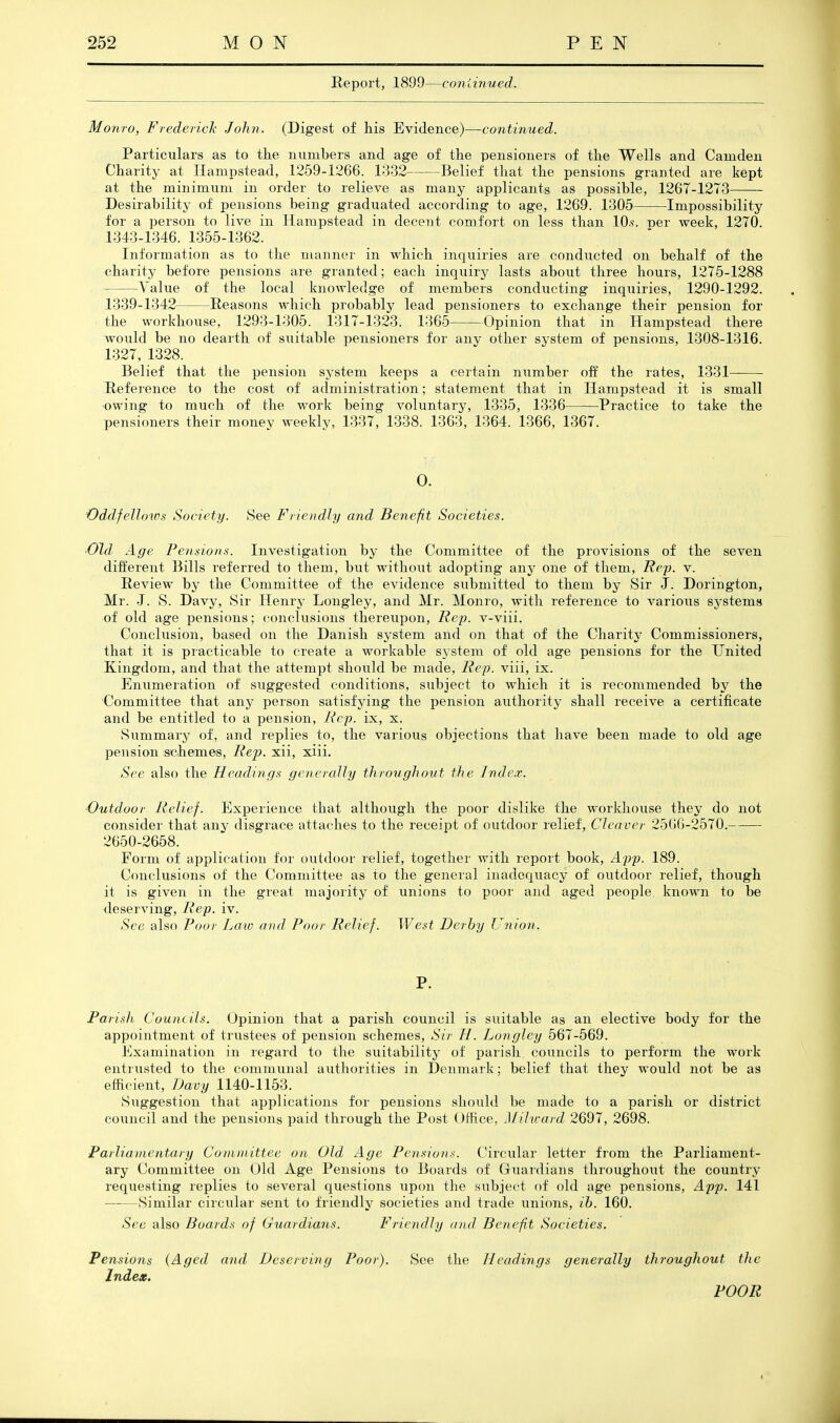 Report, 1899—coniinued. Monro, Frederick John. (Digest of his Evidence)—-continued. Particulars as to the numbers and age of the pensioners of the Wells and Camden Charity at liampstead, 1259-1266. 13r32 Belief that the pensions granted are kept at the minimum in order to relieve as many applicants as possible, 1267-12T3 Desirability of pensions being graduated according to age, 1269. 1305 Impossibility for a person to live in Hampstead in decent comfort on less than lO.s. per week, 1270. 1343-1346. 1355-1362. Information as to the manner in which inquiries are condiicted on behalf of the charity before pensions are granted; each inquiry lasts about three hours, 1275-1288 Value of the local knowledge of members conducting inquiries, 1290-1292. 1339-1342 Reasons which probably lead pensioners to exchange their pension for the workhouse, 1293-1305. 1317-1323. 1365 Opinion that in Hampstead there would be no deaith of suitable pensioners for any other system of pensions, 1308-1316. 1327, 1328. Belief that the pension system keeps a certain number off the rates, 1331 Reference to the cost of administration; statement that in Hampstead it is small owing to much of the work being voluntary, 1335, 1336 Practice to take the pensioners their money weekly, 1337, 1338. 1363, 1364. 1366, 1367. 0. Oddfellows Society. See Friendly and Benefit Societies. 'Old Age Pensions. Investigation by the Committee of the provisions of the seven different Bills referred to them, but without adopting- any one of them, Rep. v. Review by the Committee of the evidence submitted to them by Sir J. Dorington, Mr. J. iS. Davy, Sir Henry Longley, and Mr. Monro, with reference to various sj'stems of old age pensions; conclusions thereupon. Rep. v-viii. Conclusion, based on the Danish system and on that of the Charity Commissioners, that it is practicable to create a workable sj-stem of old age pensions for the United Kingdom, and that the attempt should be made, Rep. viii, ix. Enumeration of suggested conditions, subject to which it is recommended by the Committee that any person satisfying the pension authority shall receive a certificate and be entitled to a pension. Rep. ix, x. Summary of, and replies to, the various objections that have been made to old age pension schemes. Rep. xii, xiii. See also the Headings generally throughout the Index. ■Outdoor Relief. Experience that although the poor dislike the workhouse they do not consider that any disgrace attaches to the receipt of outdoor relief, Cleaver 2566-2570. 2650-2658. Form of application for outdoor relief, together with report book, App. 189. Conclusions of the Committee as to the general inadequacy of outdoor relief, though it is given in the great majority of unions to poor and aged people known to be deserving, Rep. iv. See also Poor Law and Poor Relief. VJest Derby Union. P. Parish Count ils. Opinion that a parish council is suitable as an elective body for the appointment of trustees of pension schemes. Sir H. Longley 567-569. Examination in regard to the suitability of parish councils to perform the work entrusted to the communal authorities in Denmark; belief that they would not be as efficient, TJavy 1140-1153. iSuggestion that applications for pensions should be made to a parish or district council and the pensions paid through the Post Otfice, Jfihrard 2697, 2698. Parliamentary Committee on Old Age Pensions. Circular letter from the Parliament- ary Committee on Old Age Pensions to Boards of Guardians throughoiit the country- requesting replies to several questions upon the subject of old age pensions, App. 141 Similar circular sent to friendly societies and trade unions, ih. 160. Sec also Boards of Guardians. Friendly and Benefit Societies. Pensions {Aged and Deserving Poor). See the Headings generally throughout the Index. POOR