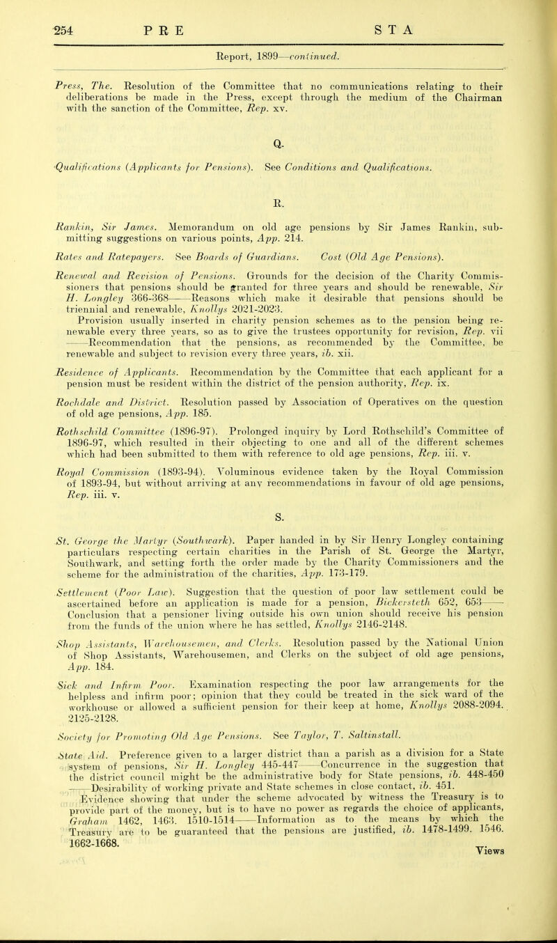 Report, 1899—coniinued. Press, The. E,esokition of tlie Committee that no communications relating to their deliberations be made in the Press, except through the medium of the Chairman with the sanction of the Committee, Rep. xv. •Qualifjcatiojis (Applicants for Pensions). See Conditions and Qualifications. R. Itanldn, Sir James. Memorandum on old age pensions by Sir James Rankin, sub- mitting suggestions on various points, App. 214. Rates and Ratepayers. See Boards of Guardians. Cost (Old Age Pensions). Renewal and Revision of Pensions. Gri'ounds for the decision of the Charity Commis- sioners that pensions should be granted for three years and should be renewable. Sir H. Longley 366-368 Reasons which make it desirable that pensions should be triennial and renewable, Knollys 2021-2023. Provision usually inserted in charity pension schemes as to the pension being- re- newable every three years, so as to give the trustees opportunity for revision, Rep. vii Recommendation that the pensions, as recommended by the Committee, be renewable and subject to revision every three years, ih. xii. ..Residence of Applicants. Recommendation by the Committee that each applicant for a pension must be resident within the district of the pension authority. Re]), ix. Rochdale and Disurict. Resolution passed by Association of Operatives on the question of old age pensions, App. 185. Rothschild Committee (1896-97). Prolonged inquiry by Lord Rothschild's Committee of 1896-97, which resulted in their objecting to one and all of the different schemes which had been submitted to them with reference to old age pensions. Rep. iii. v. .Royal Commission (1893-94). Voluminous evidence taken by the Royal Commission of 1893-94, but without arriving at any recommendations in favour of old age pensions. Rep. iii. v. S. St. George the Martyr (Southwark). Paper handed in by Sir Henry Longley containing particulars respecting certain charities in the Parish of St. George the Martyr, Southwark, and setting forth the order made by the Charity Commissioners and the scheme for the administration of the charities, App. 173-179. Settlement (Poor Law). Suggestion that the question of poor law settlement could be ascertained before an application is made for a pension, Bickersteth 652, 653 Conclusion that a pensioner living outside his own union should receive his pension from the funds of the union where he has settled, Knollys 2146-2148. Shop Assistajits, Warehousemen, and Clerics. Resolution passed by the jS'ational Union of Shop Assistants, Warehousemen, and Clerks on the subject of old age pensions, App. 184. Sick and Infirm Poor. Examination respecting the poor law arrangements for the helpless and infirm poor; opinion that they could be treated in the sick ward of the workhouse or allowed a sufficient pension for their keep at home, Knollys 2088-2094. 2125-2128. Society for Promoting Old Age Pensions. See Taylor, T. Saltinstall. State Aid. Preference given to a larger district than a parish as a division for a State • Isystem of pensions, Sir H. Longley MdAil Concurrence in the suggestion that the district council might be the administrative body for State pensions, ib. 448-450 ,. - Desirability of working private and State schemes in close contact, ib. 451. Evidence showing that under the scheme advocated by witness the Treasury is to provide part of the money, but is to have no poM^er as regards the choice of applicants, Graham 1462, 1463. 1510-1514 Information as to the means by which the Treasury are to be guaranteed that the pensions are justified, ib. 1478-1499. 1546. 1662-1668.