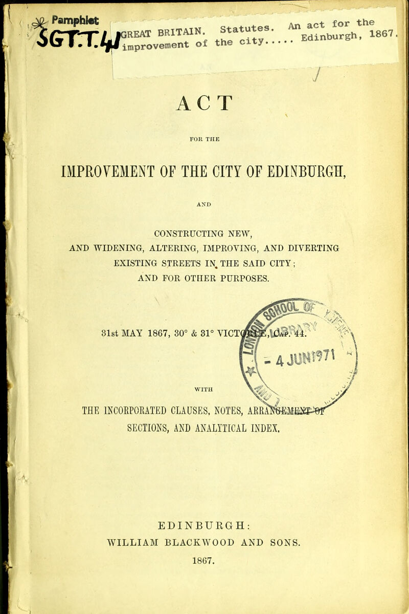 PamphicC ^ ^ „ An act for the «EATBRITA1N statutes AT, ac^^^^^^ improvement of the cxty J ACT FOR THE IMPROVEMENT OF THE CITY OF EDINBURGK, AND CONSTRUCTING NEW, AND WIDENING, ALTERING, IMPROVING, AND DIVERTING EXISTING STREETS IN, THE SAID CITY; AND FOR OTHER PURPOSES. SECTIONS, AND ANALYTICAL INDEX. EDINBURGH: WILLIAM BLACKWOOD AND SONS. 1867.