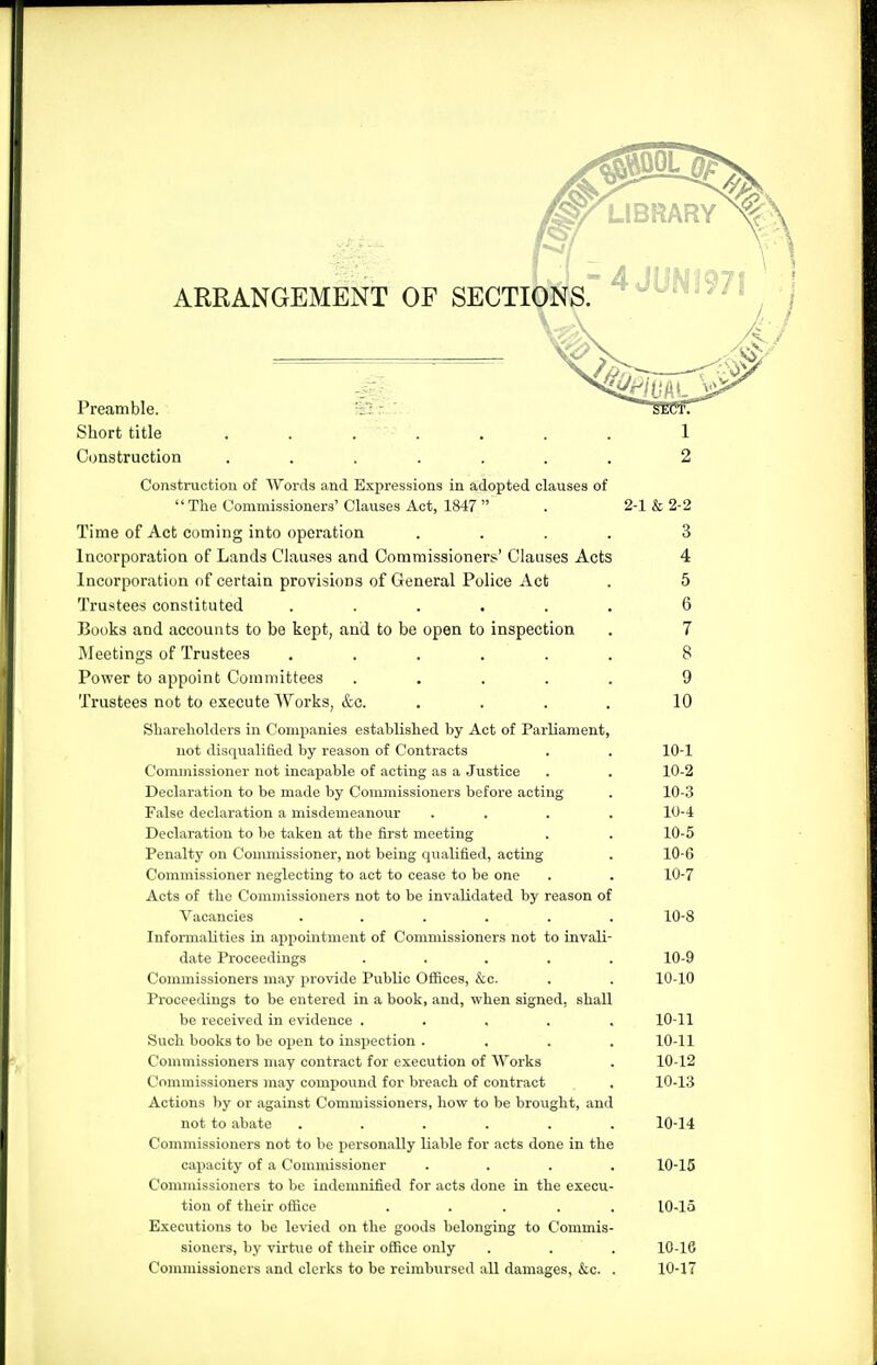 ARRANGEMENT OF SECTIONS Preamble. -Si r ' Short title ....... Construction ....... Construction of Words and Expressions in adopted clauses of '' The Commissioners' Clauses Act, 1847  Time of Act coming into operation . . . . Incorporation of Lands Clauses and Commissioners' Clauses Acts Incorporation of certain provisions of General Police Act Trustees constituted ..... Books and accounts to be kept, and to be open to inspection IMeetings of Trustees ..... Power to appoint Committees .... Trustees not to execute Works, &c. Shareholders in Companies established by Act of Parliament, not disqualified by reason of Contracts Commissioner not incapable of acting as a Justice Declaration to be made by Commissioners before acting False declaration a misdemeanour Declaration to be taken at the first meeting Penalty on Commissioner, not being qualified, acting Commissioner neglecting to act to cease to be one Acts of the Commissioners not to be invalidated by reason of Vacancies ..... Informalities in appointment of Commissioners not to invali date Proceedings .... Commissioners may provide Public OflSces, &c. Proceedings to be entered in a book, and, when signed, shall be received in evidence .... Such books to be open to inspection . Commissioners may contract for execution of AVorks Commissioners may compound for breach of contract Actions ))y or against Commissioners, how to be brought, and not to abate ..... Commissioners not to be personally liable for acts done in the capacity of a Commissioner Commissioners to be indemnified for acts done in the execu tion of their office . ... Executions to be levied on the goods belonging to Commis sioners, by virtue of their office only Commissioners and clerks to be reimbursed all damages, &c. 2-1 &2-2 3 4 5 6 7 8 9 10 10-1 10-2 10-3 10-4 10-5 10-6 10-7 10-8 10-9 10-10 10-11 10-11 10-12 10-13 10-14 10-15 10-15 10-16 10-17