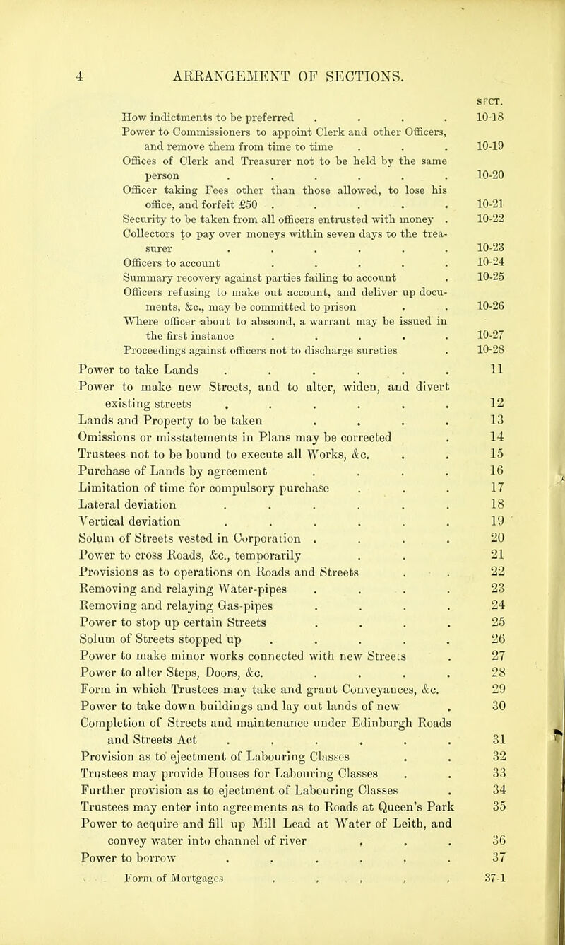 srcT. How indictments to be preferred .... 10-18 Power to Commissioners to apjioint Clerk and other Officers, and remove them from time to time . . . 10-19 Offices of Clerk and Treasurer not to be held by the same person ...... 10-20 Officer taking Fees other than those allowed, to lose his office, and forfeit £50 . . . . . 10-21 Security to be taken from all officers entrusted with money . 10-22 Collectors to pay over moneys within seven days to the trea- surer ...... 10-23 Officers to account ..... 10-24 Summary recovery against parties failing to account . 10-25 Officers refusing to make out account, and deliver up docu- ments, &c., may be committed to prison . . 10-26 Where officer about to abscond, a warrant may be issued in the first instance ..... 10-27 Proceedings against officers not to discharge sureties . 10-28 Power to take Lands . . . . . . 11 Power to make new Streets, and to alter, widen, and divert existing streets , . . . . . 12 Lands and Property to be taken . , . . 13 Omissions or misstatements in Plans may be corrected . 14 Trustees not to be bound to execute all Works, &c. . . 15 Purchase of Lands by agreement .... 16 Limitation of time for compulsory purchase ... 17 Lateral deviation ...... 18 Vertical deviation . . . . . , 19 Solum of Streets vested in Corporation . . . . 20 Power to cross Roads, &c., temporarily . . 21 Provisions as to operations on Roads and Streets . ■ . 22 Removing and relaying Water-pipes .... 23 Removing and relaying Gas-pipes .... 24 Power to stop up certain Streets .... 25 Solum of Streets stopped up . . . . . 26 Power to make minor works connected with new Streets . 27 Power to alter Steps, Doors, &o. .... 28 Form in which Trustees may take and grant Conveyances, &c. 29 Power to take down buildings and lay out lands of new . 30 Comjiletion of Streets and maintenance under Edinburgh Roads and Streets Act ...... 31 Provision as to ejectment of Labouring Clasi-cs . . 32 Trustees may provide Houses for Labouring Classes . . 33 Further provision as to ejectment of Labouring Classes . 34 Trustees may enter into agreements as to Roads at Queen's Park 35 Power to acquire and fill up Mill Lead at Water of Leith, and convey water into channel of river , , . 36 Power to borrow 37 Form of Mortgages , , , , , 37-1