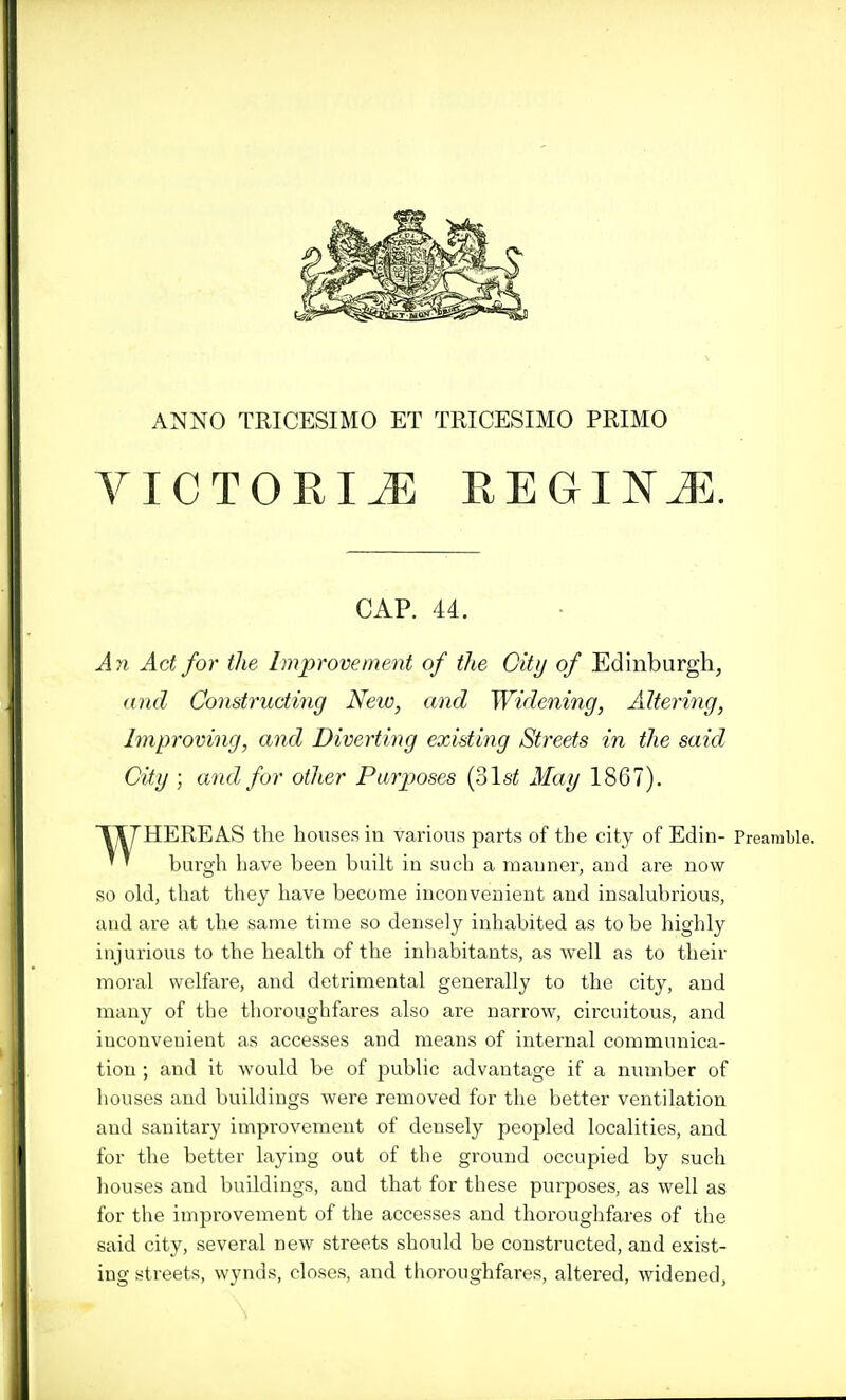 ANNO TRICESIMO ET TRICESIMO PRIMO VICTORIiE REGINJi;. CAP. 44. Ayi Act for the Improvement of the City of Edinburgh, and Constructing New, and Widening, Altering, Improving, and Diverting existing Streets in the said City ; and for other Purposes {olst May 1867). 1T7HEREAS the houses in various parts of the city of Edin- Preamble. ' ' burgh have been built in such a manner, and are now so old, that they have become inconvenient and insalubrious, and are at the same time so densely inhabited as to be highly injurious to the health of the inhabitants, as well as to their moral welfare, and detrimental generally to the city, and many of the thoroughfares also are narrow, circuitous, and inconvenient as accesses and means of internal communica- tion ; and it would be of j^ublic advantage if a number of houses and buildings were removed for the better ventilation and sanitary improvement of densely peopled localities, and for the better laying out of the ground occupied by such houses and buildings, and that for these purposes, as well as for the improvement of the accesses and thoroughfares of the said city, several new streets should be constructed, and exist- ing streets, wynds, closes, and thoroughfares, altered, widened,