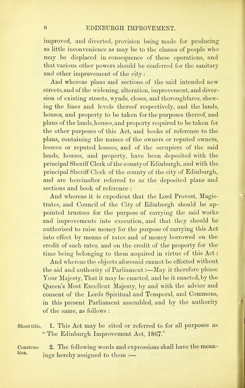 improved, and diverted, provision being made for producing as little inconvenience as may be to the classes of people who may be displaced in consequence of these operations, and that various other powers should be conferred for the sanitary and other improvement of the city : And whereas plans and sections of the said intended new streets, and of the widening, alteration, improvement, and diver- sion of existing streets, wynds, closes, and thoroughfares, shew- ing the lines and levels thereof respectively, and the lands, houses, and property to be taken for the purposes thereof, and plans of the lands, houses, and property required to be taken for the other purposes of this Act, and books of reference to the planSj containing the names of the owners or reputed owners, lessees or reputed lessees, and of the occupiers of the said lands, houses, and property, have been deposited with the principal Sheriff Clerk of the county of Edinburgh, and with the principal Sheriff Clerk of the county of the city of Edinburgh, and are hereinafter referred to as the deposited plans and sections and book of reference : And whereas it is expedient that the Lord Provost, Magis- trates, and Council of the City of Edinburgh should be ap- pointed trustees for the purpose of carrying the said works and improvements into execution, and that they should be authorised to raise money for the purpose of carrying this Act into effect by means of rates and of money bori-owed on the credit of such rates, and on the credit of the property for the time being belonging to them acquired in virtue of this Act: And whereas the objects aforesaid cannot be effected without the aid and authority of Parliament:—May it therefore please Your Majesty, That it may be enacted, and be it enacted,by the Queen's Most Excellent Majesty, by and with the advice and consent of the Lords Spiritual and Temporal, and Commons, in this present Parliament assembled, and by the authority of the same, as follows : Short title. 1. This Act may be cited or referred to for all purposes as  Tlie Edinburgh Improvement Act, 1867. Construe- 2. The following words and expressions shall have the mean- ings hereby assigned to them :—