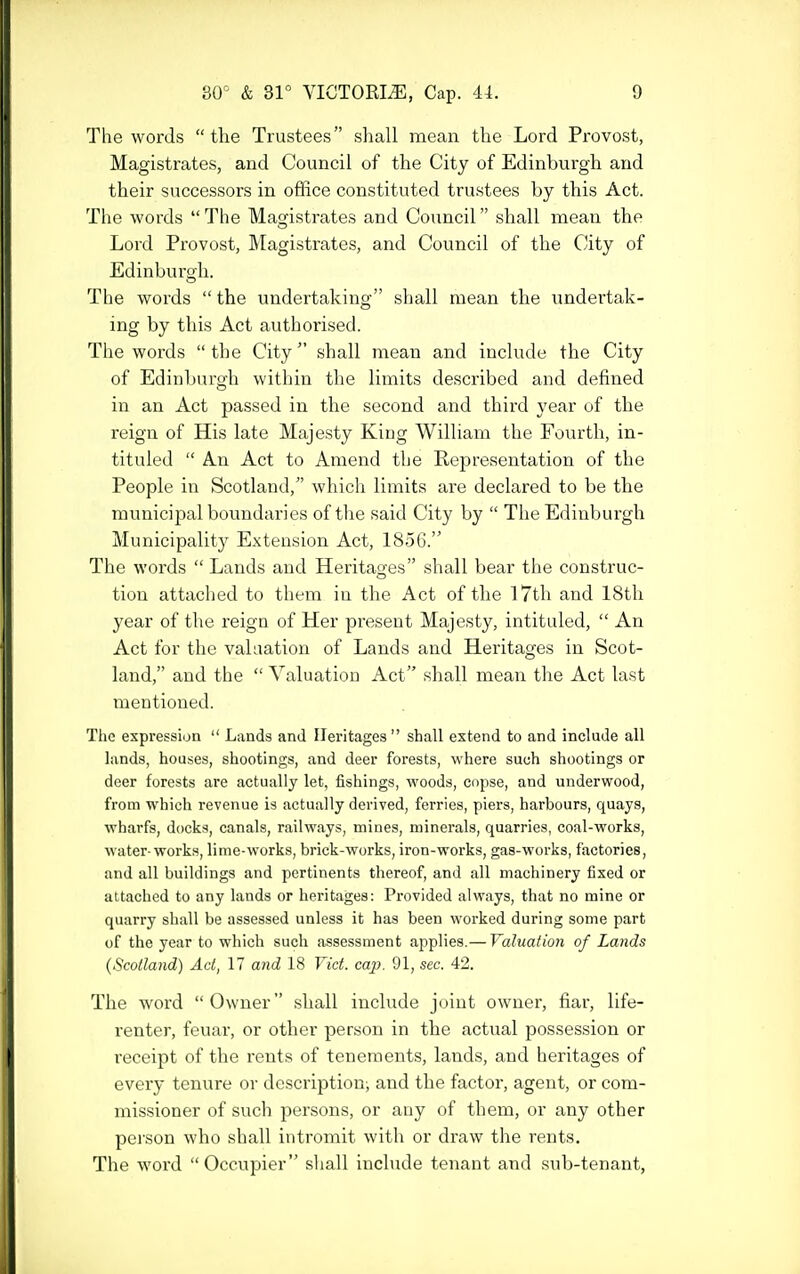 The words the Trustees shall mean the Lord Provost, Magistrates, and Council of the City of Edinburgh and their successors in office constituted trustees by this Act. The words  The Magistrates and Council shall mean the Lord Provost, Magistrates, and Council of the City of Edinburgh. The words  the imdertaking shall mean the undertak- ing by this Act authorised. The words the City shall mean and include the City of Edinburgh within the limits described and defined in an Act passed in the second and third year of the I'eign of His late Majesty King William the Fourth, in- tituled  An Act to Amend the Representation of the People in Scotland, which limits are declared to be the municipal boundaries of tlie said City by  The Edinburgh Municipality Extension Act, 1856. The words  Lands and Heritages shall bear the construc- tion attached to them in the Act of the I7th and 18th year of the reign of Her present Majesty, intituled,  An Act for the vahiation of Lands and Heritages in Scot- land, and the  Valuatiou Act shall mean the Act last mentioned. The expression  Lands and Heritages shall extend to and include all lands, houses, shootings, and deer forests, where such shootings or deer forests are actually let, fishings, woods, copse, and underwood, from which revenue is actually derived, ferries, piers, harbours, quays, wharfs, docks, canals, railways, mines, minerals, quarries, coal-works, water-works, lime-works, brick-works, iron-works, gas-works, factories, and all buildings and pertinents thereof, and all machinery fixed or attached to any lands or heritages: Provided always, that no mine or quarry shall be assessed unless it has been worked during some part of the year to which such assessment applies.— Valuation of Lands {Scotland) Act, 17 and 18 Vict. cap. 91, sec. 42. The word Owner shall include joint owner, fiar, life- renter, feuar, or other person in the actual possession or receipt of the rents of tenements, laiids, and heritages of every tenure or description; and the factor, agent, or com- missioner of such persons, or any of them, or any other pej'son who shall intromit with or draw the rents. The word  Occupier shall include tenant and sub-tenant,