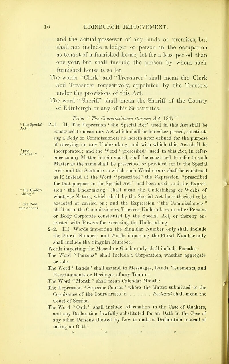  the Special Act:  pre- scribed :  the Under- akiag :  the Com- missioners. and the actual possessor of any lands or premises, but shall not include a lodger or person in the occupation as tenant of a furnished house, let for a less period than one year, but shall include the person by whom such furnished house is so let. The words Clerk' and Treasui'er shall mean the Clerk and Treasurer respectively, appointed by the Trustees under the provisions of this Act. The word  Sheriff shall mean the Sheriff of the County of Edinburgh or any of his Substitutes. From  The Commissioners Clauses Act, 1847. 2-1. II. The Expression the Special Act used in this Act shall be construed to mean any Act which shall be hereafter passed, constitut- ing a Body of Commissioners as herein-after defined for the purpose of carrying on any Undertaking, and with which this Act shall be incorporated; and the Word prescribed used in this Act, in refer- ence to any Matter herein stated, shall be construed to refer to such Matter as the same shall be prescribed or provided for in the Special Act; and the Sentence in which such Word occurs shall be construed as if, instead of the AVord prescribed the Expression prescribed for that purpose in the Special Act'' had been used; and the Expres- sion  the Undertaking shall mean the Undertaking or Works, of whatever Nature, which shall by the Special Act be authorised to be executed or carried on; and the Expression the Commissioners shall mean the Commissioners, Trustees, Undertakers, or other Persons or Body Corpoiate constituted by the Special Act, or thereby en- trusted with Powers for executing the Undertaking. 2-2. III. Words importing the Singular Number only shall include the Plural Number; and Words importing the Plural Number only shall include the Singular Number: AVords importing the Masculine Gender only shall include Females : The Word Persons shall include a Corporation, whether aggregate or sole: The Word Lands shall extend to Messuages, Lands, Tenements, and Hereditaments or Heritages of any Tenure : The Word  Month  shall mean Calendar Month : The Expression Superior Courts, where the Matter submitted to the Cognisance of the Court arises in Scotland shall mean the Court of Session The Word Oath shall include Affirmation in the Case of Quakers, and any Declaration lawfully substituted for an Oath in the Case of any other Persons allowed by Law to make a Declaration instead of taking an Oath :