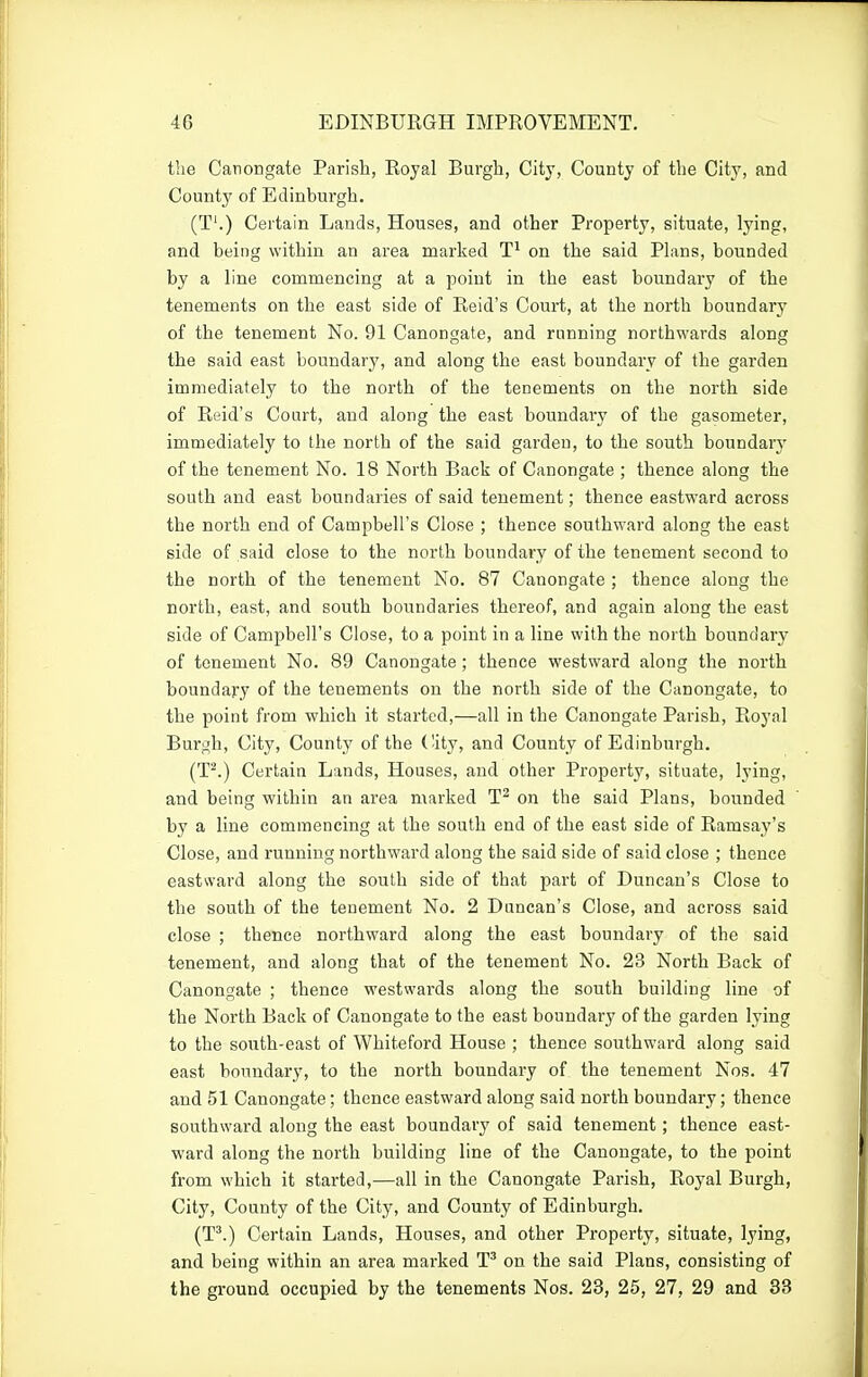 the Canongate Parish, Royal Burgh, City, County of the City, and County of Edinburgh. (T'.) Certain Lands, Houses, and other Property, situate, lying, and being within an area marked on the said Plans, bounded by a line commencing at a point in the east boundary of the tenements on the east side of Reid's Court, at the north boundary of the tenement No. 91 Canongate, and running northwards along the said east boundarj', and along the east boundary of the garden immediately to the north of the tenements on the north side of Reid's Court, and along the east boundary of the gasometer, immediately to the north of the said garden, to the south boundary of the tenement No. 18 North Back of Canongate ; thence along the south and east boundaries of said tenement; thence eastward across the north end of Campbell's Close ; thence southward along the east side of said close to the north boundary of the tenement second to the north of the tenement No. 87 Canongate ; thence along the north, east, and south boundaries thereof, and again along the east side of Campbell's Close, to a point in a line with the north boundary of tenement No. 89 Canongate ; thence westward along the north boundary of the tenements on the north side of the Canongate, to the point from which it started,—all in the Canongate Parish, Royal Burgh, City, County of the City, and County of Edinburgh. (T^.) Certain Lands, Houses, and other Property, situate, lying, and being within an area marked on the said Plans, bounded by a line commencing at the south end of the east side of Ramsay's Close, and running northward along the said side of said close ; thence eastward along the south side of that part of Duncan's Close to the south of the tenement No. 2 Duncan's Close, and across said close ; thence northward along the east boundary of the said tenement, and along that of the tenement No. 23 North Back of Canongate ; thence westwai-ds along the south building line of the North Back of Canongate to the east boundary of the garden lying to the south-east of Whiteford House ; thence southward along said east boundary, to the north boundaiy of the tenement Nos. 47 and 51 Canongate; thence eastward along said north boundary; thence southward along the east boundary of said tenement; thence east- ward along the north building line of the Canongate, to the point from which it started,—all in the Canongate Parish, Royal Burgh, City, County of the City, and County of Edinburgh. (T^.) Certain Lands, Houses, and other Property, situate, lying, and being within an area marked on the said Plans, consisting of the ground occupied by the tenements Nos. 23, 25, 27, 29 and 33