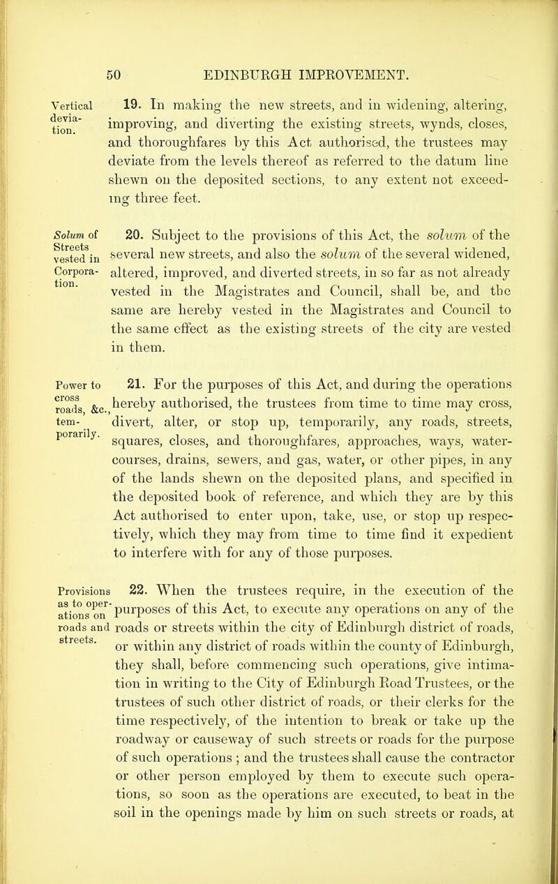 Vertical 19. Ill makinff tlie new streets, and in widening, alteiino', improving, and diverting the existing streets, wynds, closes, and thorouglifares by this Act authorised, the trustees may deviate from the levels thereof as referred to the datum line shewn on the deposited sections, to any extent not exceed- ing three feet. Solum of 20. Subject to the provisions of this Act, the solum of the vested^in several new streets, and also the solum of the several widened, Corpora- altered, improved, and diverted streets, in so far as not already vested in the Magistrates and Council, shall be, and the same are hereby vested in the Magistrates and Council to the same effect as the existing streets of the city are vested in them. Power to 21. For the purposes of this Act, and during the operations road^s &c ^^^reby authorised, the trustees from time to time may cross, tem- divert, alter, or stop up, temporarily, any roads, streets, porarily. g^^g^j-gg^ closes, and thoroughfares, approaches, ways, water- courses, drains, sewers, and gas, water, or other pipes, in any of the lands shewn on the deposited plans, and specified in the deposited book of reference, and which they are by this Act authorised to enter upon, take, use, or stop up respec- tively, which they may from time to time find it expedient to interfere with for any of those purposes. Provisions 22. When the trustees require, in the execution of the ^^j*^ jjurposes of this Act, to execute any operations on any of the roads and roads or streets within the city of Edinburgh district of roads, streets. -within any district of roads within the county of Edinburgh, they shall, before commencing such operations, give intima- tion in writing to the City of Edinburgh Road Trustees, or the trustees of such other district of roads, or their clerks for the time respectively, of the intention to break or take up the roadway or causeway of such streets or roads for the purpose of such operations ; and the trustees shall cause the contractor or other person employed by them to execute such opera- tions, so soon as the operations are executed, to beat in the soil in the openings made by him on such streets or roads, at