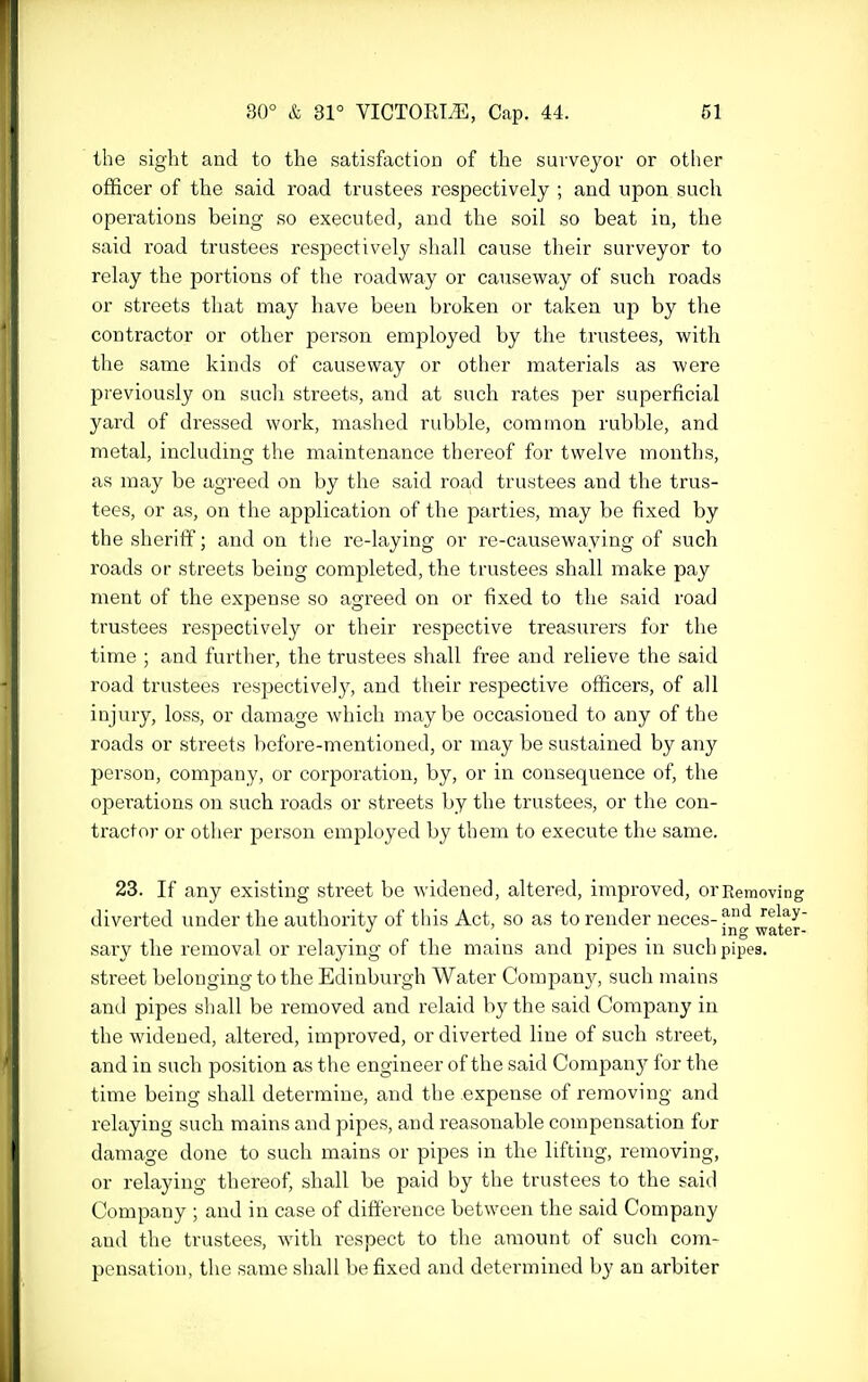 the sight and to the satisfaction of the suvveyor or other officer of the said road trustees respectively ; and upon such operations being so executed, and the soil so beat in, the said road trustees respectively shall cause their surveyor to relay the portions of the roadway or causeway of such roads or streets that may have been broken or taken up by the contractor or other person employed by the trustees, with the same kinds of causeway or other materials as were previously on such streets, and at such rates per superficial yard of dressed work, mashed rubble, common rubble, and metal, including the maintenance thereof for twelve months, as may be agreed on by the said road trustees and the trus- tees, or as, on the application of the parties, may be fixed by the sheriff; and on the re-laying or re-causewaying of such roads or streets being completed, the trustees shall make pay ment of the expense so agreed on or fixed to the said road trustees respectively or their respective treasurers for the time ; and further, the trustees shall free and relieve the said road trustees respectively, and their respective officers, of all injury, loss, or damage which maybe occasioned to any of the roads or streets before-mentioned, or may be sustained by any person, company, or corporation, by, or in consequence of, the operations on such roads or streets by the trustees, or the con- tractor or other person employed by them to execute the same. 23. If any existing street be widened, altered, improved, orRemoving diverted under the authority of this Act, so as to render neces- relay- . . . . iDg water- sary the removal or i-elaying of the mains and pipes in such pipes. street belonging to the Edinburgh Water Company, such mains and pipes shall be removed and relaid by the said Company in the widened, altered, improved, or diverted line of such street, and in such position as the engineer of the said Company for the time being shall determine, and the expense of removing and relaying such mains and pipes, and reasonable compensation for damage done to such mains or pipes in the lifting, removing, or relaying thereof, shall be paid by the trustees to the said Company ; and in case of difference between the said Company and the trustees, with respect to the amount of such com- pensation, the same shall be fixed and determined by an arbiter