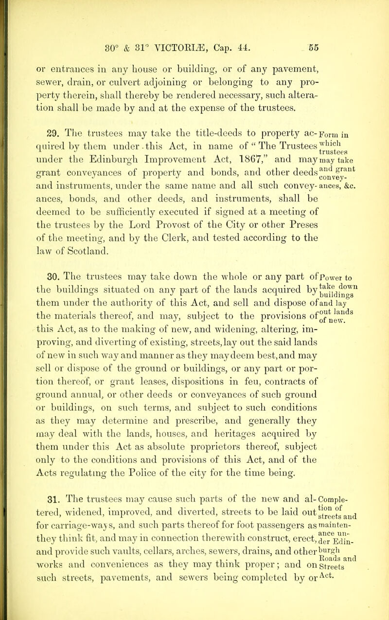 or entrances in any bouse or building, or of any pavement, sewer, drain, or culvert adjoining or belonging to any pro- perty therein, shall thereby be rendered necessary, such altera- tion shall be made by and at the expense of the trustees. 29. The trustees may take the title-deeds to property ac-Form in quired by them under, this Act, in name of  The Trustees trustees under the Edinburgh Improvement Act, 1867, and maymaytake grant conveyances of property and bonds, and other deeds and instruments, under the same name and all such convey-ances, &c. ances, bonds, and other deeds, and instruments, shall be deemed to be sufficiently executed if signed at a meeting of the trustees by the Lord Provost of the City or other Preses of the meeting, and by the Clerk, and tested according to the law of Scotland. 30. The trustees may take down the whole or any part of Power to the buildings situated on any part of the lands acquired bu^f(]j^°^ them under the authority of this Act, and sell and dispose of and lay the materials thereof, and may, subject to the provisions of°^^g'|^!''^^ this Act, as to the making of new, and widening, altering, im- proving, and diverting of existing, streets,lay out the said lands of new in such way and manner as they may deem best, and may sell or dispose of the ground or buildings, or any part or por- tion thereof, or grant leases, dispositions in feu, contracts of ground annual, or other deeds or conveyances of such ground or buildings, on such terms, and subject to such conditions as they may determine and prescribe, and generally they may deal with the lands, houses, and heritages acquired by them under this Act as absolute proprietors thereof, subject only to the conditions and provisions of this Act, and of the Acts regulatmg the Police of the city for the time being. 31. The trustees may cause such parts of the new and al-Comple- tered, widened, improved, and diverted, streets to be laid out ^1°^°^ ^^^^^j for carriage-waj s, and such parts thereof for foot passengers as^ainten- they think fit, and may in connection therewith construct, erect, jg^Ed'in- and provide such vaults, cellars, arches, sewers, drains, and other works and conveniences as they may think proper; and on streets such streets, pavements, and sewers being completed by or^^'-