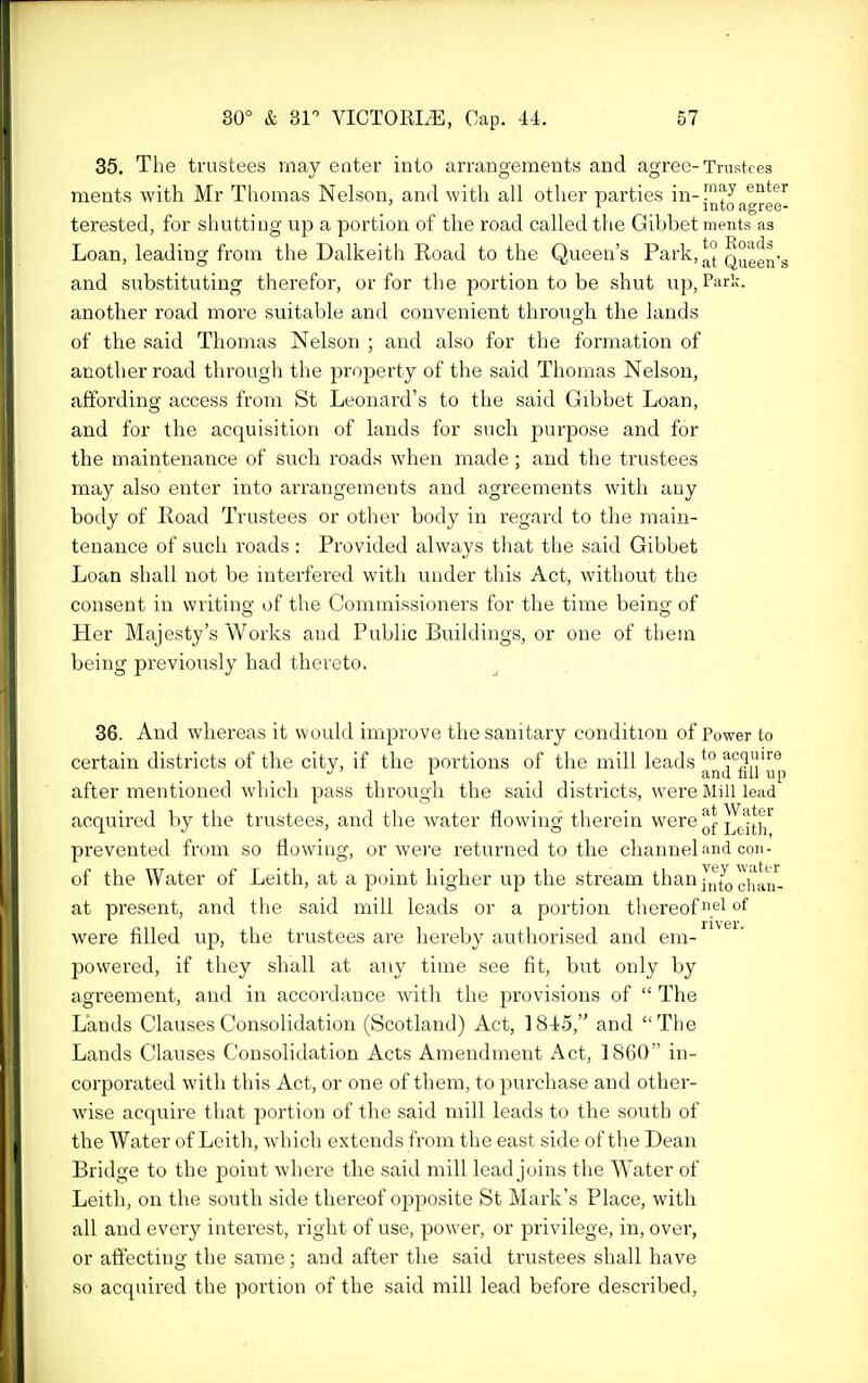 35. The trustees may eater into arrangements and agree-Trustees ments with Mr Thomas Nelson, and with all other parties in-™^^ ^^^^ ' i into agrei terested, for shutting up a portion of the road called the Gibbet ments as Loan, leading from the Dalkeith Road to the Queen's Park,^^'j! Q°gg° and substituting thei'efor, or for the portion to be shut up, Park, another road more suitable and convenient through the lands of the said Thomas Nelson ; and also for the formation of another road through the property of the said Thomas Nelson, affording access from St Leonard's to the said Gibbet Loan, and for the acquisition of lands for such purpose and for the maintenance of such roads when made; and the trustees may also enter into arrangements and agreements with any body of Road Trustees or other body in regard to the main- tenance of such roads : Provided always that the said Gibbet Loan shall not be interfered with under this Act, without the consent in writing of the Commissioners for the time being of Her Majesty's Works and Public Buildings, or one of them being previously had thereto. 36. And whereas it would improve the sanitary condition of Power to certain districts of the city, if the portions of the mill leads ^° ^'^glj'l^p after mentioned which pass through the said districts, were Mill lead acquired by the trustees, and the water flowing therein were^^^^^^^^ prevented from so flowing, or were returned to the channel and con- of the Water of Leith, at a point higher up the stream than[,^t^ ^jj^^. at present, and the said mill leads or a portion thereof el of were filled up, the trustees are hereby authorised and em- powered, if they shall at any time see fit, but only by agreement, and in accordance with the provisions of  The Lands Clauses Consolidation (Scotland) Act, ]84?5, and The Lands Clauses Consolidation Acts Amendment Act, 1860 in- corporated with this Act, or one of them, to purchase and other- wise acquire that portion of the said mill leads to the south of the Water of Leitli, wliich extends from the east side of the Dean Bridge to the point where the said mill lead joins the Water of Leith, on the south side thereof opposite St Mark's Place, with all and every interest, right of use, power, or privilege, in, over, or affecting the same; and after the said trustees shall have so acquired the portion of the said mill lead before described,