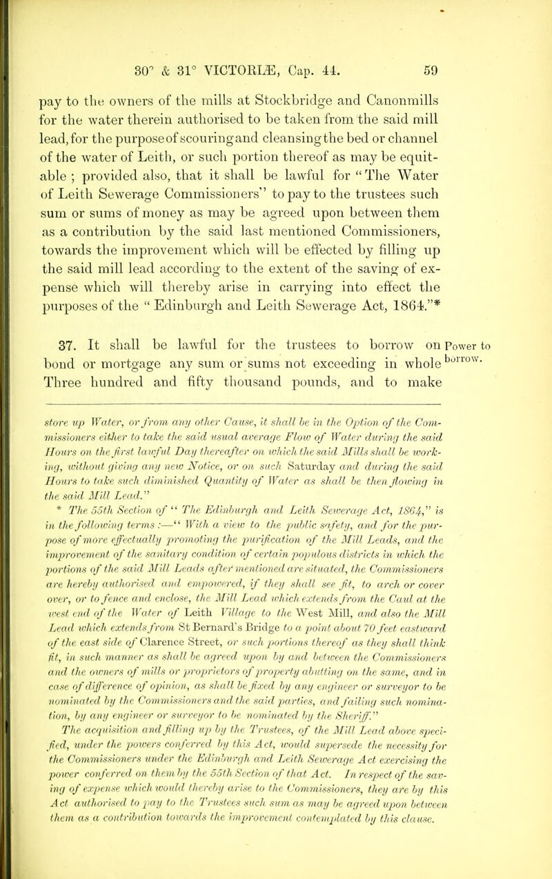 pay to tlie OAvners of the mills at Stockbridge and CanonrailLs for the water therein authorised to be taken from the said mill lead,for the purposeof scouringand cleansingthe bed or channel of the water of Leith, or such portion thereof as may be equit- able ; provided also, that it shall be lawful for  The Water of Leith Sewerage Commissioners to pay to the trustees such sum or sums of money as may be agreed upon between them as a contribution by the said last mentioned Commissioners, towards tlie improvement which will be effected by filling up the said mill lead according to the extent of the saving of ex- pense which will tiiereby arise in carrying into effect the purposes of the  Edinburgh and Leith Sewerage Act, 1864.* 37. It shall be lawful for the trustees to borrow on Power to bond or mortgage any sum or sums not exceeding in whole Three hundred and fifty thousand pounds, and to make store up Wafer, or from any other Cause, it shall be in the Option of the Com- missioners eitJier to take the said usual average Flow of Water during the said Hours on the first lawful Day thereafter on ivhich the said Mills shall he work- ing, without giving any new Notice, or on such Saturday and during the said Hours to take such diminished Quantity of Water as shall be then flowing in the said Mill Lead.'' * The 55th Section of  The Edinburgh and Leith Sewerage Act, 1S64, is in the following terms :— With a view to the public safety, ami for the pur- pose of more effectually promoting the purification of the Mill Leads, and the improvement of the sanitary condition of certain pojndous districts in which the portions of the said Mill Leads after mentioned are situated, the Commissioners are hereby authorised and empoioered, if they shall see fit, to arch or cover over, or to fence and enclose, the Mill Lead which extends from the Caid at the west end of the Water of Leith Village to the West Mill, and also the Mill Lead ivhich extends from St Bernard's Bridge to a 2}oint about 70 feet eastward of the east side of Clarence Street, or such jwrtions thereof as they shall think fit, in such manner as shall be agreed vpon by and betivecn the Commissioners and the owners of mills or proprietors of jirojxrty abutting on the same, and in case of difference of ojiinion, as shall be fixed by any engineer or surveyor to be nominated by the Commissioners and the said parties, and failing such nomina- tion, by any engineer or surveyor to be nominated by the Sheriff. The acqui.iition and filling up by the Tru.sfees, of the Mill Lead above speci- fied, under the powers confen-ed by this Act, would -supersede the necessity for the Commissioners under the Edinburgh and Leith Sewerage Act exercising the power conferred on them by the 55th Section of that Act. In respect of the sa v- ing of expense which would thereby arise to the Commissioners, they are by this A ct aufhori.^ied to j^-ay fo the Trustees siich sum as may be agreed upon between them as a contribution towards the improvemenl contcniplaled by this clause.