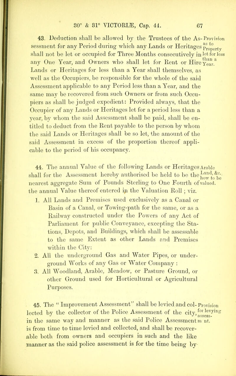 43. Deduction shall be allowed by the Trustees of the As-Provision sessnient for any Period during which any Lands or Heritages pro^per^y shall not be let or occupied for Three Months consecutively in let for less any One Year, and Owners who shall let for Rent or Hire Year Lands or Heritages for less than a Year shall themselves, as well as the Occupiers, be responsible for the whole of the said Assessment applicable to any Period less than a Yeai-, and the same may be recovered from such Owners or from such Occu- piers as shall be judged expedient: Provided always, that the Occupier of any Lands or Heritages let for a period less than a year, by whom the said Assessment shall be paid, sliall be en- titled to deduct from the Rent payable to the person by whom the said Lands or Heritages shall be so let, the amount of the said Assessment in excess of the proportion thereof appli- cable to the period of his occupancy. 44. The annual Value of the following Lands or Heritages Arable shall for the Assessment hereby authorised be held to be thef'^'^'l' now to be nearest aggregate Sum of Founds Sterling to One Fourth of valued, the annual Value thereof entered in the Valuation Roll ; viz. 1. All Lands and Premises used exclusively as a Canal or Basin of a Canal, or Towing-path for the same, or as a Railway constructed under the Powers of any Act of Parliament for public Conveyance, excepting the Sta- tions, Depots, and Buildings, which shall be assessable to the same Extent as other Lands and Premises within the City: 2. All the underground Gas and Water Pipes, or under- ground Works of any Gas or Water Company : 3. All Woodland, Arable, Meadow, or Pasture Ground, oi- other Ground used for Horticultural or Agricultural Purposes. 45. The  Improvement Assessment shall be levied and col- Provision lected by the collector of the Police Assessment of the city, ^J'^^^^ in the same way and manner as the said Police Assessment m nt. is from time to time levied and collected, and shall be recover- able both from owners and occupiers in such and the like manner as the said police assessment is for the time being by-