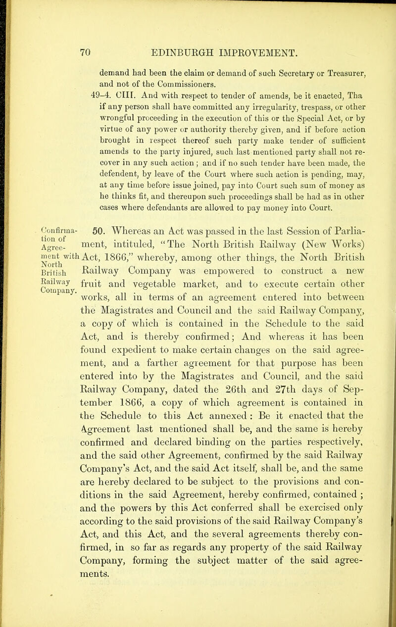 demand had been the claim or demand of such Secretary or Treasurer, and not of the Commissioners. 49-4. cm. And with respect to tender of amends, be it enacted, Tha if any person shall have committed any irregularity, trespass, or other wrongful proceeding in the execution of this or the Special Act, or by virtue of any power or authority thereby given, and if before action brought in respect thereof such party make tender of sufficient amends to the party injured, such last mentioned party shall not re- cover in any such action ; and if no such tender have been made, the defendent, by leave of the Court where such action is pending, may, at any time before issue joined, pay into Court such sum of money as he thinks fit, and thereupon such proceedings shall be had as in other cases where defendants are allowed to pay money into Court. Goiifirma- 50. Whereas an A-Ct was passed in tlie last Session of Parlia- Agrgg. ment, intituled, The North British Railway (New Works) ment^with Act, 1866, whereby, among other things, the North British British Railway Company was empowered to construct a new Railway fJ.^i^ ^^fj vegetable market, and to execute certain other Company. in- c i • i works, all in terms of an agreement entered mto between the Magistrates and Council and the said Railway Company, a copy of which is contained in the Schedule to the said Act, and is thereby confirmed; And whereas it has been found expedient to make certain changes on the said agree- ment, and a farther agreement for that purpose has been entered into by the Magistrates and Council, and the said Railway Company, dated the 26th and 27th days of Sep- tember 1866, a copy of which agreement is contained in the Schedule to this Act annexed : Be it enacted that the 4greement last mentioned shall be, and the same is hereby confirmed and declared binding on the parties respectively, and the said other Agreement, confirmed by the said Railway Company's Act, and the said Act itself, shall be, and the same are hereby declared to be subject to the provisions and con- ditions in the said Agreement, hereby confirmed, contained ; and the powers by this Act conferred shall be exercised only according to the said provisions of the said Railway Company's Act, and this Act, and the several agreements thereby con- firmed, in so far as regards any property of the said Railway Company, forming the subject matter of the said agree- ments.