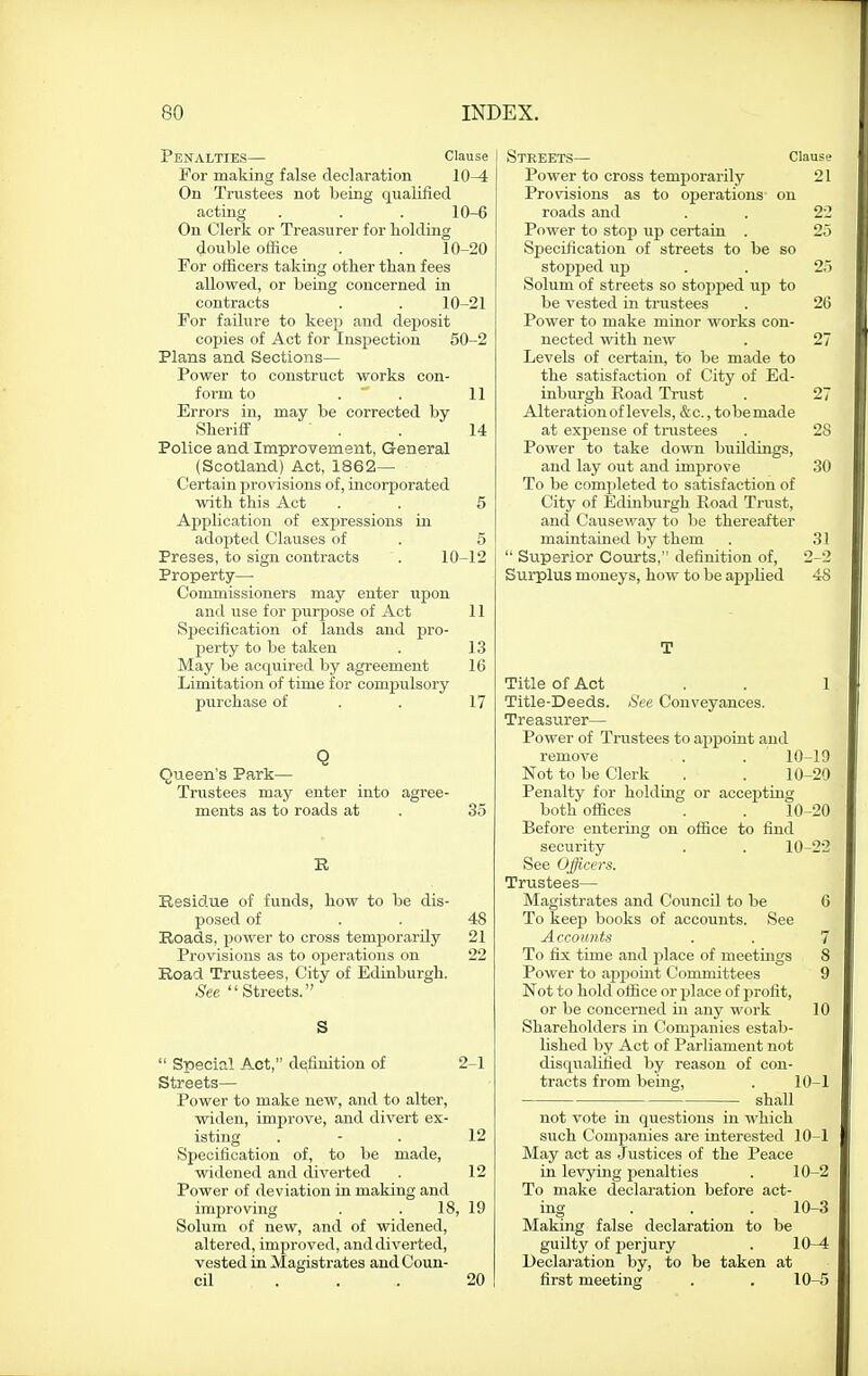 Penalties— Clause For making false declaration 10^ On Trustees not being qualified acting . . . 10-6 On Clerk or Treasurer for holding double office . . 10-20 For officers taking otber tlian fees allowed, or being concerned in contracts . . 10-21 For failure to keep and deposit copies of Act for InsiJection 50-2 Plans and Sections— Power to construct works con- form to . . 11 Errors in, may be corrected by Sheriff . . 14 Police and Improvement, General (Scotland) Act, 1862— Certain provisions of, incorporated with this Act . . 5 Application of expressions in adopted Clauses of . 5 Preses, to sign contracts . 10-12 Property— Commissioners may enter upon and use for purpose of Act 11 Specification of lands and pro- perty to be taken . 13 May be acquired by agreement 16 Limitation of time for compulsory purchase of . . 17 Q Queen's Park— Trustees may enter into agree- ments as to roads at . 35 R Residue of funds, how to be dis- posed of . . 48 Roads, power to cross temj>orarily 21 Provisions as to operations on 22 Road Trustees, City of Edinburgh. See Streets. S Special Act, definition of 2-1 Streets— Power to make new, and to alter, widen, improve, and divert ex- isting . - . 12 Specification of, to be made, widened and diverted . 12 Power of deviation in making and improving . . 18, 19 Solum of new, and of widened, altered, improved, and diverted, vested in Magistrates and Coun- cil ... 20 Streets— Clause Power to cross temporarily 21 Provisions as to operations on roads and . . 22 Power to stop up certain . 25 Specification of streets to be so stopped up . . 25 Solum of streets so stopped up to be vested in trustees . 26 Power to make minor works con- nected ■nath new . 27 Levels of certain, to be made to the satisfaction of City of Ed- inburgh Road Trust . 27 Alteration of levels, &c., to be made at expense of trustees . 2S Power to take down buildings, and lay out and improve 30 To be comijleted to satisfaction of City of Edinburgh Road Trust, and Causeway to be thereafter maintained by them . 31 Superior Courts, definition of, 2-2 Surplus moneys, how to be applied 48 T Title of Act . . 1 Title-Deeds. See Conveyances. Treasurer— Power of Trustees to ajipoiut and remove . . 10-19 Not to be Clerk . . 10-20 Penalty for holding or accepting both offices . . 10-20 Before entering on office to find security . . 10-22 See Officers. Trustees— Magistrates and Council to be 6 To keep books of accounts. See Accounts . . 7 To fix time and place of meetings 8 Power to appoint Committees 9 Not to hold office or place of profit, or be concerned iu any work 10 Shareholders in Companies estab- lished by Act of Parliament not disqualified by reason of con- tracts from being, . 10-1 shall not vote in questions in which such Companies are interested 10-1 May act as .Justices of the Peace in levying penalties . 10-2 To make declai-ation before act- ing ... 10-3 Making false declaration to be guilty of perjury . 10—4 Declai'ation by, to be taken at first meeting . . 10-5