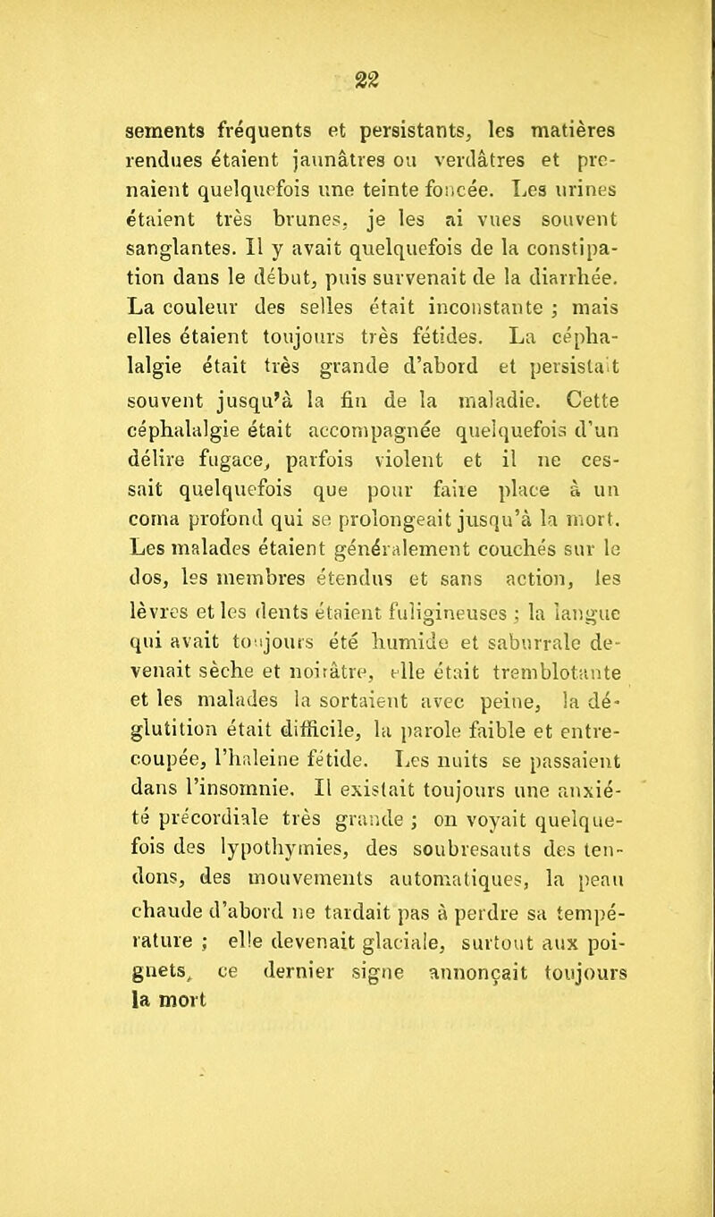 sements fréquents et persistants, les matières rendues étaient jaunâtres ou verdâtres et pre- naient quelquefois une teinte foncée. Les urines étaient très brunes, je les ai vues souvent sanglantes. Il y avait quelquefois de la constipa- tion dans le début, puis survenait de la diarrhée. La couleur des selles était inconstante ; mais elles étaient toujours très fétides. La cépha- lalgie était très grande d'abord et persistait souvent jusqu'à la fin de la maladie. Cette céphalalgie était accompagnée quelquefois d'un délire fugace^ parfois violent et il ne ces- sait quelquefois que pour faire place à un coma profond qui se prolongeait jusqu'à la mort. Les malades étaient généralement couchés sur le dos, les membres étendus et sans action, les lèvres et les dents étaient fuligineuses ] la langue qui avait to ijours été humide et saburrale de- venait sèche et noirâtre, elle était tremblotante et les malades la sortaient avec peine, la dé' glutition était difficile, la parole faible et entre- coupée, l'haleine fétide. Les nuits se passaient dans l'insomnie. Il existait toujours une anxié- té précordiale très grande ; on voyait quelque- fois des lypotliytnies, des soubresauts des ten- dons, des mouvements automatiques, la peau chaude d'abord ne tardait pas à perdre sa tempé- rature ; elle devenait glaciale, surtout aux poi- gnets, ce dernier signe annonçait toujours la mort