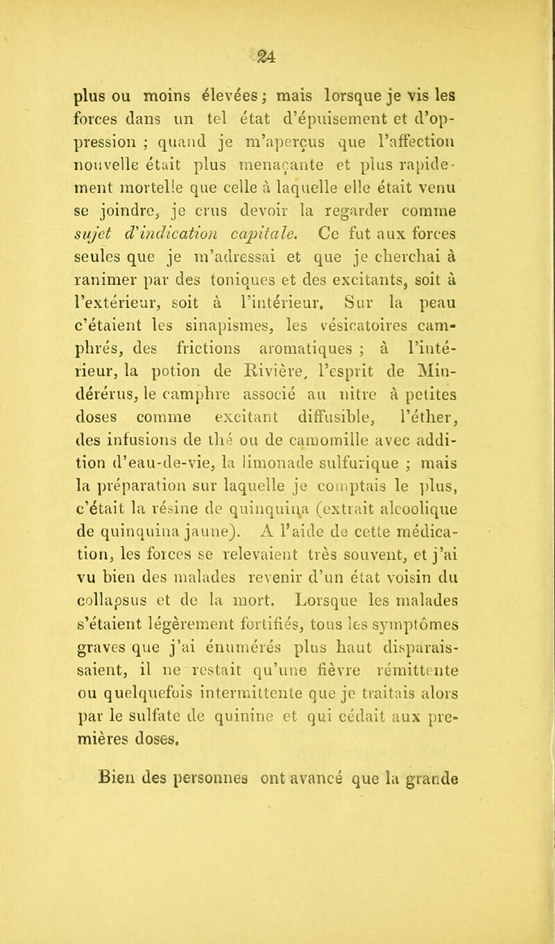 plus OU moins élevées ; mais lorsque je vis les forces dans un tel état d'épuisement et d'op- pression ; quand je m'aperçus que l'affection nouvelle était plus menaçante et plus rapide- ment mortelle que celle à laquelle elle était venu se joindre^ je crus devoir la regarder comme sujet d'indication capitale. Ce fut aux forces seules que je m'adressai et que je cherchai à ranimer par des toniques et des excitants, soit à l'extérieur, soit à l'intérieur. Sur la peau c'étaient les sinapismes, les vésicatoires cam- phrés, des frictions aromatiques ; à l'inté- rieur, la potion de Rivière, l'esprit de Miu- dérérus, le camphre associé au nitre à petites doses comme excitant diffusible, l'éther, des infusions de thé ou de camomille avec addi- tion d'eau-de-vie, la limonade sulfurique ; mais la préparation sur laquelle je comptais le ])lus, c'était la résine de quinquiu.a (extrait alcoolique de quinquina jaune). A l'aide de cette médica- tion, les forces se relevaient très souvent, et j'ai vu bien des malades revenir d'un état voisin du collapsus et de la mort. Lorsque les malades s'étaient légèrement fortifiés, tous les symptômes graves que j'ai énumérés plus haut di.sparais- saient, il ne restait qu'une fièvre rémittente ou quelquefois intermittente que je traitais alors par le sulfate de quinine et qui cédait aux pre- mières doses. Bien des personnes ont avancé que la grande